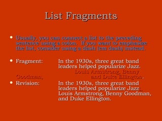 List Fragments

   Usually, you can connect a list to the preceding
    sentence using a colon. If you want to emphasize
    the list, consider using a dash (em dash) instead.

   Fragment:       In the 1930s, three great band
                    leaders helped popularize Jazz.
                          Louis Armstrong, Benny
    Goodman,                    and Duke Ellington.
   Revision:       In the 1930s, three great band
                    leaders helped popularize Jazz:
                    Louis Armstrong, Benny Goodman,
                    and Duke Ellington.
 