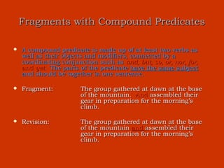 Fragments with Compound Predicates

   A compound predicate is made up of at least two verbs as
    well as their objects and modifiers, connected by a
    coordinating conjunction such as and, but, so, or, nor, for,
    and yet. The parts of the predicate have the same subject
    and should be together in one sentence.

   Fragment:          The group gathered at dawn at the base
                       of the mountain. And assembled their
                       gear in preparation for the morning’s
                       climb.

   Revision:          The group gathered at dawn at the base
                       of the mountain and assembled their
                       gear in preparation for the morning’s
                       climb.
 