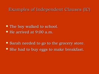 Examples of Independent Clauses (IC)


 The boy walked to school.
 He arrived at 9:00 a.m.


 Sarah   needed to go to the grocery store.
 She   had to buy eggs to make breakfast.
 