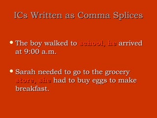 ICs Written as Comma Splices

 The boy walked to school, he arrived
 at 9:00 a.m.

 Sarah needed to go to the grocery
 store, she had to buy eggs to make
 breakfast.
 