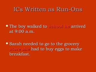 ICs Written as Run-Ons

 The boy walked to school he arrived
 at 9:00 a.m.

 Sarahneeded to go to the grocery
 store she had to buy eggs to make
 breakfast.
 