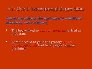 #1: Use a Transitional Expression
Join the two clauses with semi-colon (;), transitional
expression, and a comma (,)

    The boy walked to school; soon, he arrived at
     9:00 a.m.

    Sarah needed to go to the grocery store;
     specifically, she had to buy eggs to make
     breakfast.
 