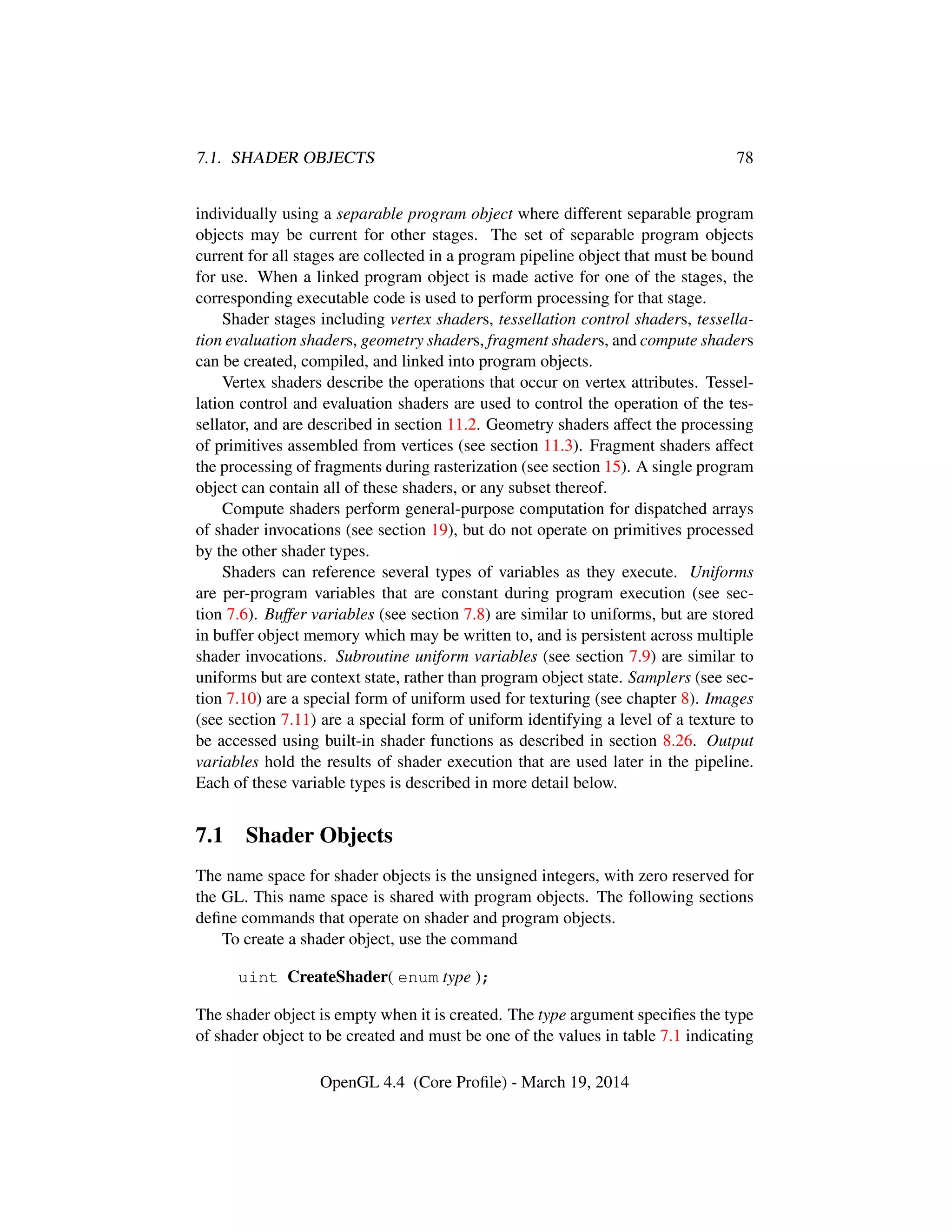 7.1. SHADER OBJECTS 78
individually using a separable program object where different separable program
objects may be current for other stages. The set of separable program objects
current for all stages are collected in a program pipeline object that must be bound
for use. When a linked program object is made active for one of the stages, the
corresponding executable code is used to perform processing for that stage.
Shader stages including vertex shaders, tessellation control shaders, tessella-
tion evaluation shaders, geometry shaders, fragment shaders, and compute shaders
can be created, compiled, and linked into program objects.
Vertex shaders describe the operations that occur on vertex attributes. Tessel-
lation control and evaluation shaders are used to control the operation of the tes-
sellator, and are described in section 11.2. Geometry shaders affect the processing
of primitives assembled from vertices (see section 11.3). Fragment shaders affect
the processing of fragments during rasterization (see section 15). A single program
object can contain all of these shaders, or any subset thereof.
Compute shaders perform general-purpose computation for dispatched arrays
of shader invocations (see section 19), but do not operate on primitives processed
by the other shader types.
Shaders can reference several types of variables as they execute. Uniforms
are per-program variables that are constant during program execution (see sec-
tion 7.6). Buffer variables (see section 7.8) are similar to uniforms, but are stored
in buffer object memory which may be written to, and is persistent across multiple
shader invocations. Subroutine uniform variables (see section 7.9) are similar to
uniforms but are context state, rather than program object state. Samplers (see sec-
tion 7.10) are a special form of uniform used for texturing (see chapter 8). Images
(see section 7.11) are a special form of uniform identifying a level of a texture to
be accessed using built-in shader functions as described in section 8.26. Output
variables hold the results of shader execution that are used later in the pipeline.
Each of these variable types is described in more detail below.
7.1 Shader Objects
The name space for shader objects is the unsigned integers, with zero reserved for
the GL. This name space is shared with program objects. The following sections
deﬁne commands that operate on shader and program objects.
To create a shader object, use the command
uint CreateShader( enum type );
The shader object is empty when it is created. The type argument speciﬁes the type
of shader object to be created and must be one of the values in table 7.1 indicating
OpenGL 4.4 (Core Proﬁle) - March 19, 2014
 
