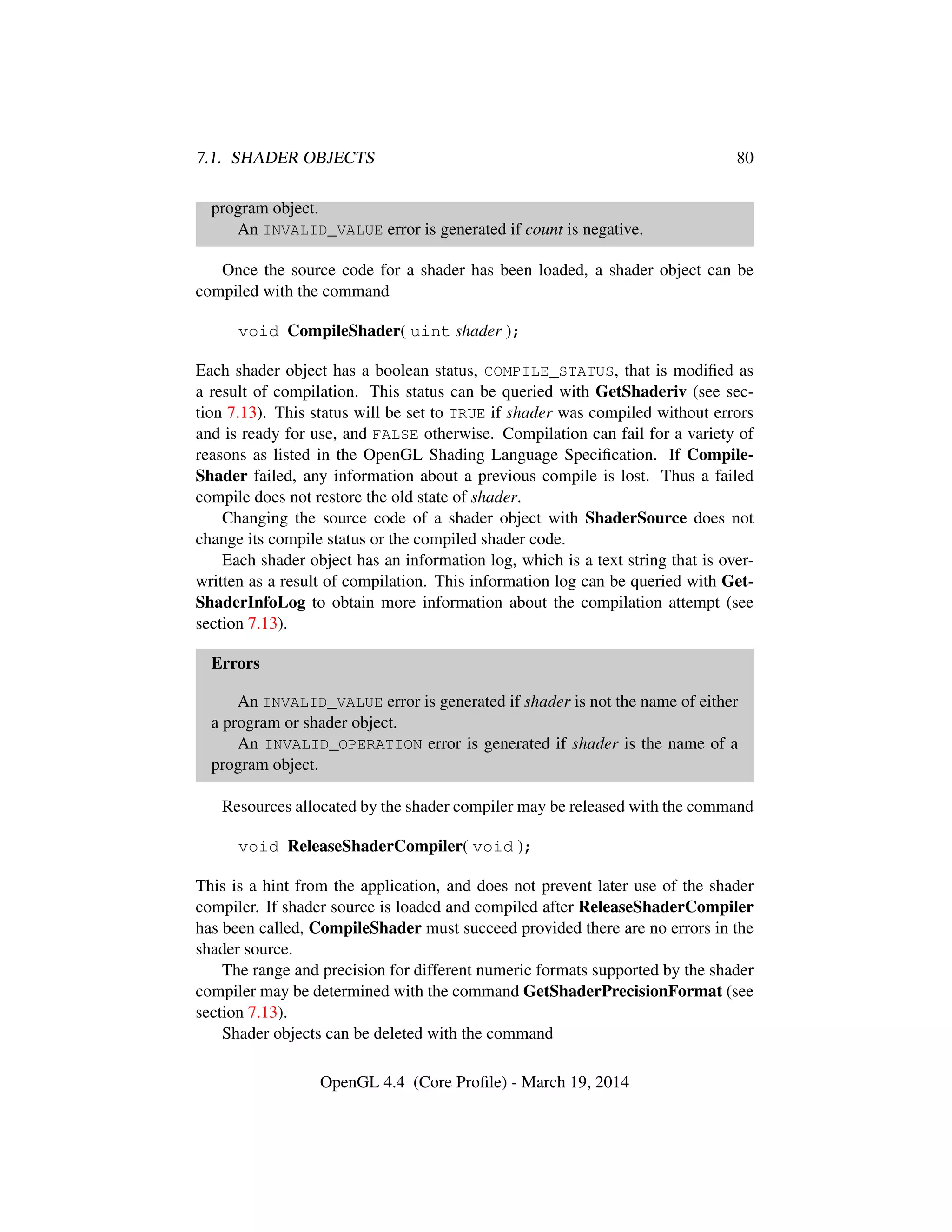 7.1. SHADER OBJECTS 80
program object.
An INVALID_VALUE error is generated if count is negative.
Once the source code for a shader has been loaded, a shader object can be
compiled with the command
void CompileShader( uint shader );
Each shader object has a boolean status, COMPILE_STATUS, that is modiﬁed as
a result of compilation. This status can be queried with GetShaderiv (see sec-
tion 7.13). This status will be set to TRUE if shader was compiled without errors
and is ready for use, and FALSE otherwise. Compilation can fail for a variety of
reasons as listed in the OpenGL Shading Language Speciﬁcation. If Compile-
Shader failed, any information about a previous compile is lost. Thus a failed
compile does not restore the old state of shader.
Changing the source code of a shader object with ShaderSource does not
change its compile status or the compiled shader code.
Each shader object has an information log, which is a text string that is over-
written as a result of compilation. This information log can be queried with Get-
ShaderInfoLog to obtain more information about the compilation attempt (see
section 7.13).
Errors
An INVALID_VALUE error is generated if shader is not the name of either
a program or shader object.
An INVALID_OPERATION error is generated if shader is the name of a
program object.
Resources allocated by the shader compiler may be released with the command
void ReleaseShaderCompiler( void );
This is a hint from the application, and does not prevent later use of the shader
compiler. If shader source is loaded and compiled after ReleaseShaderCompiler
has been called, CompileShader must succeed provided there are no errors in the
shader source.
The range and precision for different numeric formats supported by the shader
compiler may be determined with the command GetShaderPrecisionFormat (see
section 7.13).
Shader objects can be deleted with the command
OpenGL 4.4 (Core Proﬁle) - March 19, 2014
 