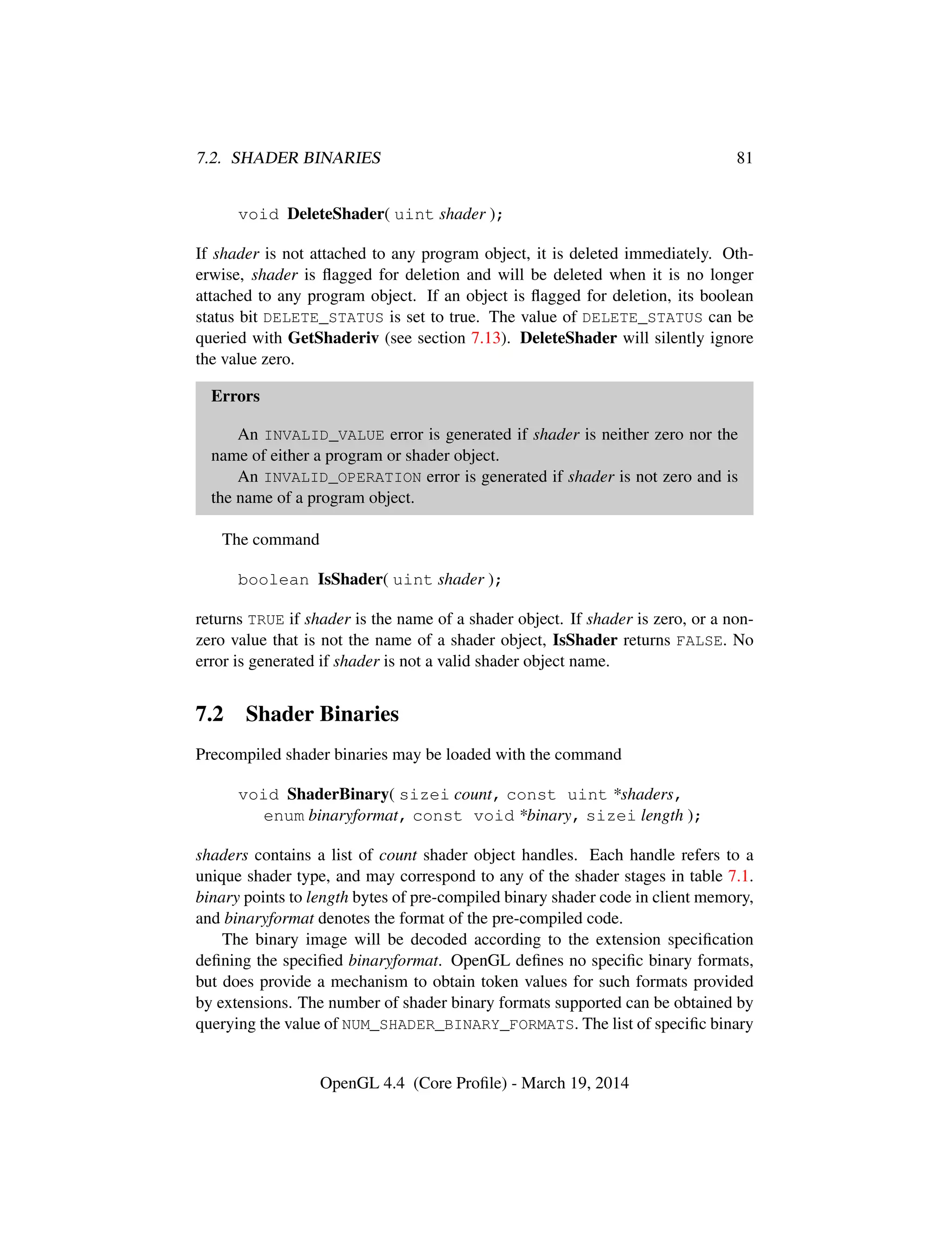7.2. SHADER BINARIES 81
void DeleteShader( uint shader );
If shader is not attached to any program object, it is deleted immediately. Oth-
erwise, shader is ﬂagged for deletion and will be deleted when it is no longer
attached to any program object. If an object is ﬂagged for deletion, its boolean
status bit DELETE_STATUS is set to true. The value of DELETE_STATUS can be
queried with GetShaderiv (see section 7.13). DeleteShader will silently ignore
the value zero.
Errors
An INVALID_VALUE error is generated if shader is neither zero nor the
name of either a program or shader object.
An INVALID_OPERATION error is generated if shader is not zero and is
the name of a program object.
The command
boolean IsShader( uint shader );
returns TRUE if shader is the name of a shader object. If shader is zero, or a non-
zero value that is not the name of a shader object, IsShader returns FALSE. No
error is generated if shader is not a valid shader object name.
7.2 Shader Binaries
Precompiled shader binaries may be loaded with the command
void ShaderBinary( sizei count, const uint *shaders,
enum binaryformat, const void *binary, sizei length );
shaders contains a list of count shader object handles. Each handle refers to a
unique shader type, and may correspond to any of the shader stages in table 7.1.
binary points to length bytes of pre-compiled binary shader code in client memory,
and binaryformat denotes the format of the pre-compiled code.
The binary image will be decoded according to the extension speciﬁcation
deﬁning the speciﬁed binaryformat. OpenGL deﬁnes no speciﬁc binary formats,
but does provide a mechanism to obtain token values for such formats provided
by extensions. The number of shader binary formats supported can be obtained by
querying the value of NUM_SHADER_BINARY_FORMATS. The list of speciﬁc binary
OpenGL 4.4 (Core Proﬁle) - March 19, 2014
 