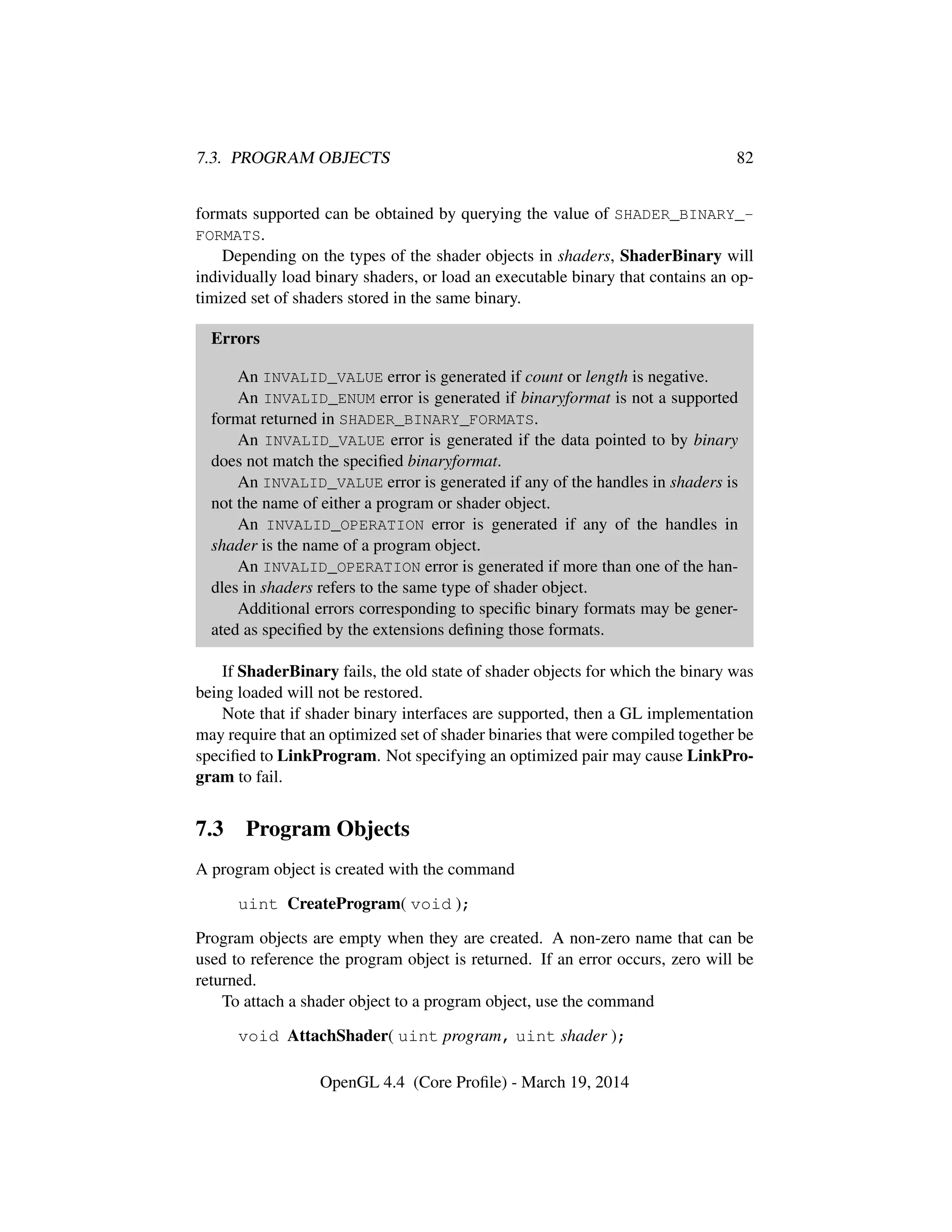 7.3. PROGRAM OBJECTS 82
formats supported can be obtained by querying the value of SHADER_BINARY_-
FORMATS.
Depending on the types of the shader objects in shaders, ShaderBinary will
individually load binary shaders, or load an executable binary that contains an op-
timized set of shaders stored in the same binary.
Errors
An INVALID_VALUE error is generated if count or length is negative.
An INVALID_ENUM error is generated if binaryformat is not a supported
format returned in SHADER_BINARY_FORMATS.
An INVALID_VALUE error is generated if the data pointed to by binary
does not match the speciﬁed binaryformat.
An INVALID_VALUE error is generated if any of the handles in shaders is
not the name of either a program or shader object.
An INVALID_OPERATION error is generated if any of the handles in
shader is the name of a program object.
An INVALID_OPERATION error is generated if more than one of the han-
dles in shaders refers to the same type of shader object.
Additional errors corresponding to speciﬁc binary formats may be gener-
ated as speciﬁed by the extensions deﬁning those formats.
If ShaderBinary fails, the old state of shader objects for which the binary was
being loaded will not be restored.
Note that if shader binary interfaces are supported, then a GL implementation
may require that an optimized set of shader binaries that were compiled together be
speciﬁed to LinkProgram. Not specifying an optimized pair may cause LinkPro-
gram to fail.
7.3 Program Objects
A program object is created with the command
uint CreateProgram( void );
Program objects are empty when they are created. A non-zero name that can be
used to reference the program object is returned. If an error occurs, zero will be
returned.
To attach a shader object to a program object, use the command
void AttachShader( uint program, uint shader );
OpenGL 4.4 (Core Proﬁle) - March 19, 2014
 