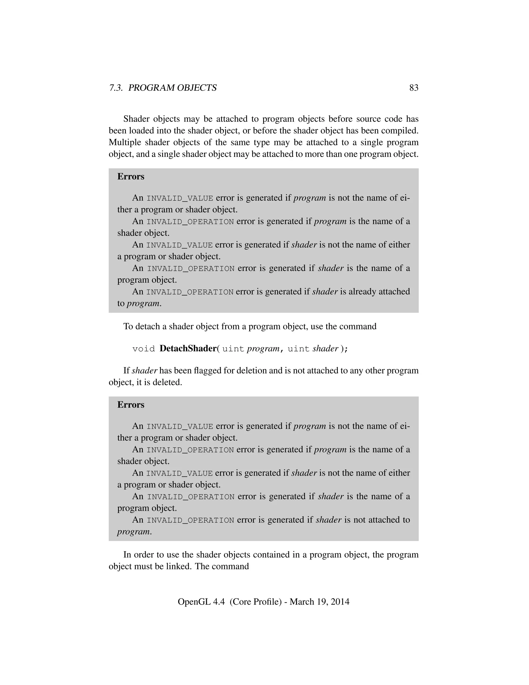 7.3. PROGRAM OBJECTS 83
Shader objects may be attached to program objects before source code has
been loaded into the shader object, or before the shader object has been compiled.
Multiple shader objects of the same type may be attached to a single program
object, and a single shader object may be attached to more than one program object.
Errors
An INVALID_VALUE error is generated if program is not the name of ei-
ther a program or shader object.
An INVALID_OPERATION error is generated if program is the name of a
shader object.
An INVALID_VALUE error is generated if shader is not the name of either
a program or shader object.
An INVALID_OPERATION error is generated if shader is the name of a
program object.
An INVALID_OPERATION error is generated if shader is already attached
to program.
To detach a shader object from a program object, use the command
void DetachShader( uint program, uint shader );
If shader has been ﬂagged for deletion and is not attached to any other program
object, it is deleted.
Errors
An INVALID_VALUE error is generated if program is not the name of ei-
ther a program or shader object.
An INVALID_OPERATION error is generated if program is the name of a
shader object.
An INVALID_VALUE error is generated if shader is not the name of either
a program or shader object.
An INVALID_OPERATION error is generated if shader is the name of a
program object.
An INVALID_OPERATION error is generated if shader is not attached to
program.
In order to use the shader objects contained in a program object, the program
object must be linked. The command
OpenGL 4.4 (Core Proﬁle) - March 19, 2014
 