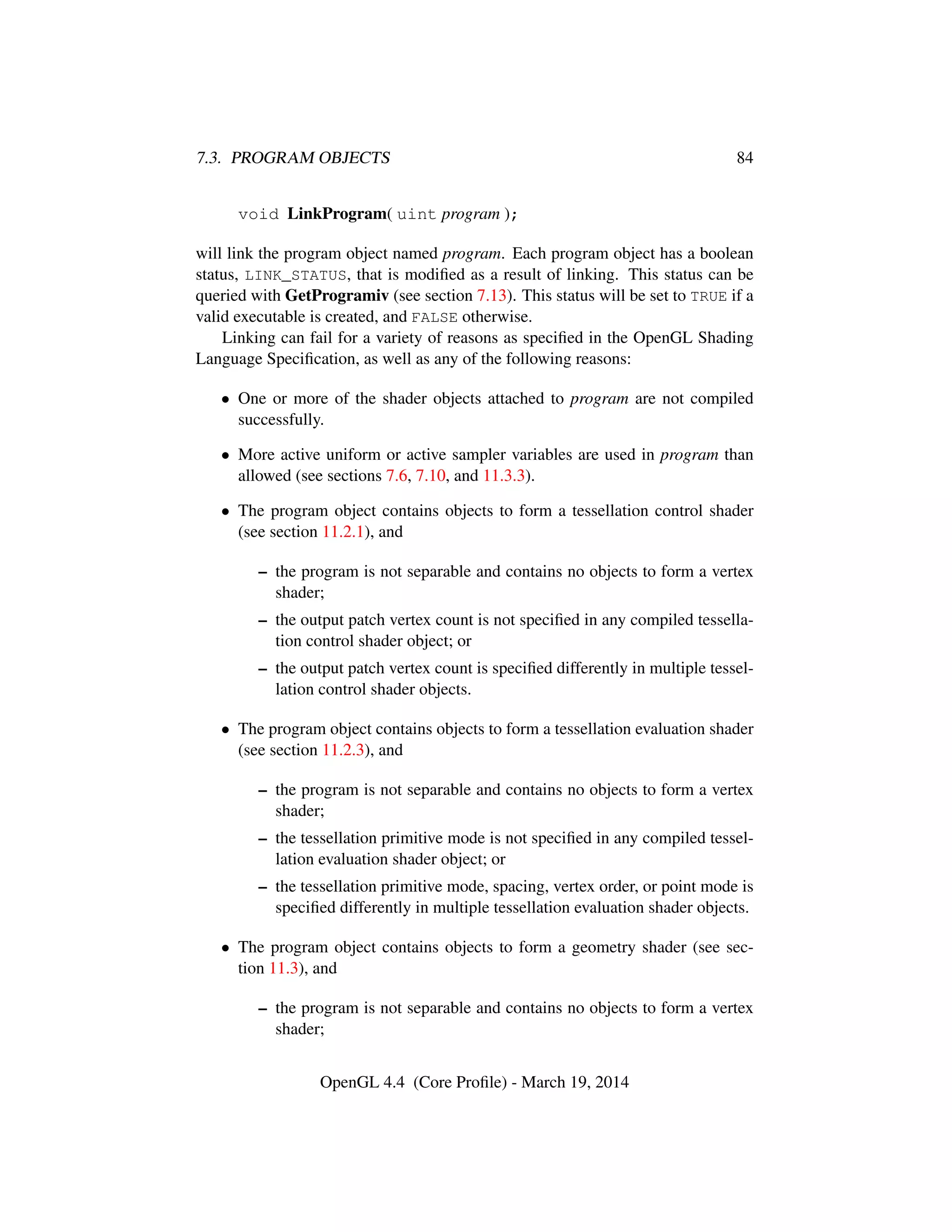 7.3. PROGRAM OBJECTS 84
void LinkProgram( uint program );
will link the program object named program. Each program object has a boolean
status, LINK_STATUS, that is modiﬁed as a result of linking. This status can be
queried with GetProgramiv (see section 7.13). This status will be set to TRUE if a
valid executable is created, and FALSE otherwise.
Linking can fail for a variety of reasons as speciﬁed in the OpenGL Shading
Language Speciﬁcation, as well as any of the following reasons:
• One or more of the shader objects attached to program are not compiled
successfully.
• More active uniform or active sampler variables are used in program than
allowed (see sections 7.6, 7.10, and 11.3.3).
• The program object contains objects to form a tessellation control shader
(see section 11.2.1), and
– the program is not separable and contains no objects to form a vertex
shader;
– the output patch vertex count is not speciﬁed in any compiled tessella-
tion control shader object; or
– the output patch vertex count is speciﬁed differently in multiple tessel-
lation control shader objects.
• The program object contains objects to form a tessellation evaluation shader
(see section 11.2.3), and
– the program is not separable and contains no objects to form a vertex
shader;
– the tessellation primitive mode is not speciﬁed in any compiled tessel-
lation evaluation shader object; or
– the tessellation primitive mode, spacing, vertex order, or point mode is
speciﬁed differently in multiple tessellation evaluation shader objects.
• The program object contains objects to form a geometry shader (see sec-
tion 11.3), and
– the program is not separable and contains no objects to form a vertex
shader;
OpenGL 4.4 (Core Proﬁle) - March 19, 2014
 