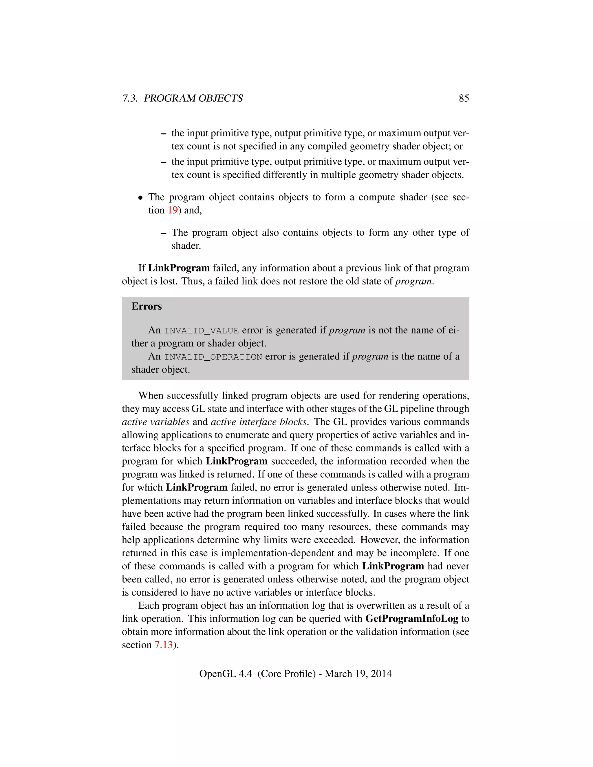 7.3. PROGRAM OBJECTS 85
– the input primitive type, output primitive type, or maximum output ver-
tex count is not speciﬁed in any compiled geometry shader object; or
– the input primitive type, output primitive type, or maximum output ver-
tex count is speciﬁed differently in multiple geometry shader objects.
• The program object contains objects to form a compute shader (see sec-
tion 19) and,
– The program object also contains objects to form any other type of
shader.
If LinkProgram failed, any information about a previous link of that program
object is lost. Thus, a failed link does not restore the old state of program.
Errors
An INVALID_VALUE error is generated if program is not the name of ei-
ther a program or shader object.
An INVALID_OPERATION error is generated if program is the name of a
shader object.
When successfully linked program objects are used for rendering operations,
they may access GL state and interface with other stages of the GL pipeline through
active variables and active interface blocks. The GL provides various commands
allowing applications to enumerate and query properties of active variables and in-
terface blocks for a speciﬁed program. If one of these commands is called with a
program for which LinkProgram succeeded, the information recorded when the
program was linked is returned. If one of these commands is called with a program
for which LinkProgram failed, no error is generated unless otherwise noted. Im-
plementations may return information on variables and interface blocks that would
have been active had the program been linked successfully. In cases where the link
failed because the program required too many resources, these commands may
help applications determine why limits were exceeded. However, the information
returned in this case is implementation-dependent and may be incomplete. If one
of these commands is called with a program for which LinkProgram had never
been called, no error is generated unless otherwise noted, and the program object
is considered to have no active variables or interface blocks.
Each program object has an information log that is overwritten as a result of a
link operation. This information log can be queried with GetProgramInfoLog to
obtain more information about the link operation or the validation information (see
section 7.13).
OpenGL 4.4 (Core Proﬁle) - March 19, 2014
 