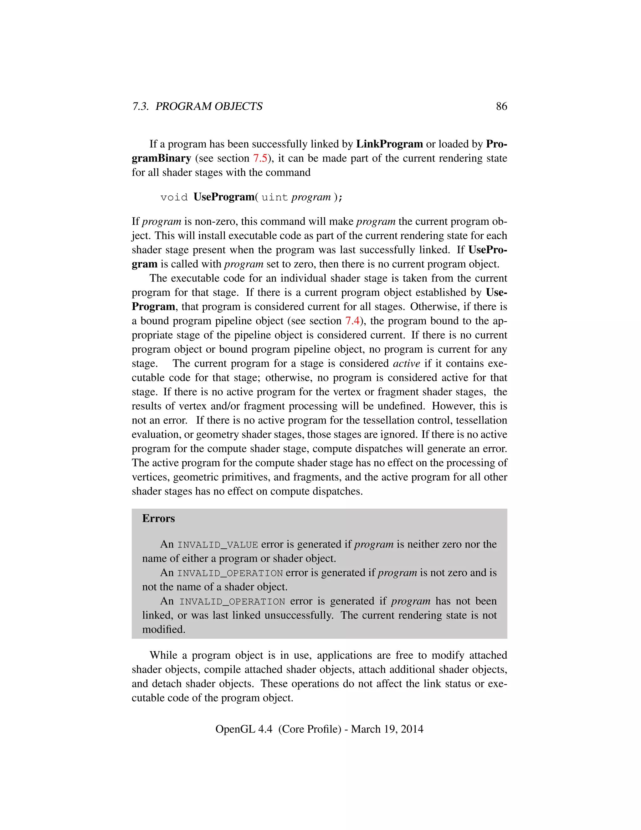 7.3. PROGRAM OBJECTS 86
If a program has been successfully linked by LinkProgram or loaded by Pro-
gramBinary (see section 7.5), it can be made part of the current rendering state
for all shader stages with the command
void UseProgram( uint program );
If program is non-zero, this command will make program the current program ob-
ject. This will install executable code as part of the current rendering state for each
shader stage present when the program was last successfully linked. If UsePro-
gram is called with program set to zero, then there is no current program object.
The executable code for an individual shader stage is taken from the current
program for that stage. If there is a current program object established by Use-
Program, that program is considered current for all stages. Otherwise, if there is
a bound program pipeline object (see section 7.4), the program bound to the ap-
propriate stage of the pipeline object is considered current. If there is no current
program object or bound program pipeline object, no program is current for any
stage. The current program for a stage is considered active if it contains exe-
cutable code for that stage; otherwise, no program is considered active for that
stage. If there is no active program for the vertex or fragment shader stages, the
results of vertex and/or fragment processing will be undeﬁned. However, this is
not an error. If there is no active program for the tessellation control, tessellation
evaluation, or geometry shader stages, those stages are ignored. If there is no active
program for the compute shader stage, compute dispatches will generate an error.
The active program for the compute shader stage has no effect on the processing of
vertices, geometric primitives, and fragments, and the active program for all other
shader stages has no effect on compute dispatches.
Errors
An INVALID_VALUE error is generated if program is neither zero nor the
name of either a program or shader object.
An INVALID_OPERATION error is generated if program is not zero and is
not the name of a shader object.
An INVALID_OPERATION error is generated if program has not been
linked, or was last linked unsuccessfully. The current rendering state is not
modiﬁed.
While a program object is in use, applications are free to modify attached
shader objects, compile attached shader objects, attach additional shader objects,
and detach shader objects. These operations do not affect the link status or exe-
cutable code of the program object.
OpenGL 4.4 (Core Proﬁle) - March 19, 2014
 
