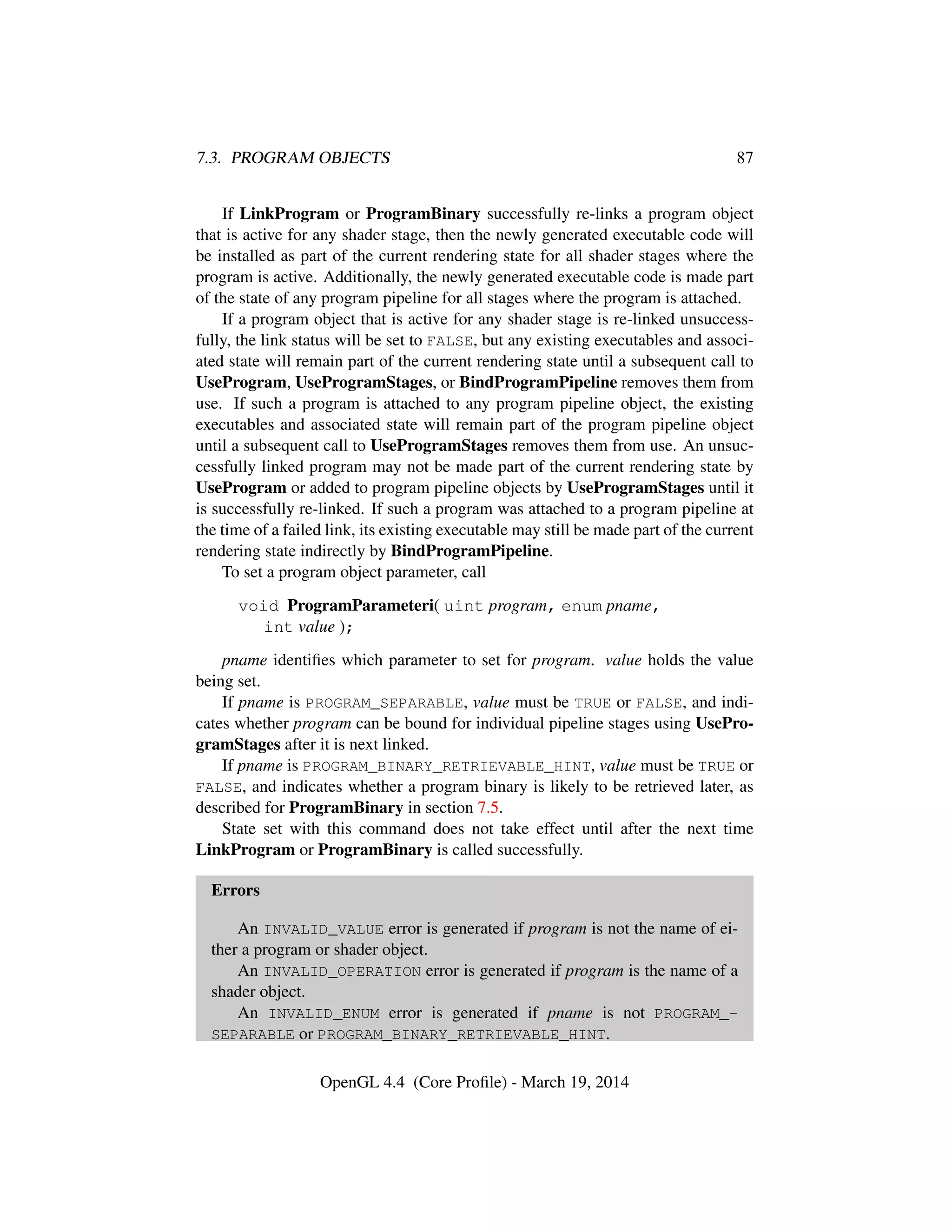 7.3. PROGRAM OBJECTS 87
If LinkProgram or ProgramBinary successfully re-links a program object
that is active for any shader stage, then the newly generated executable code will
be installed as part of the current rendering state for all shader stages where the
program is active. Additionally, the newly generated executable code is made part
of the state of any program pipeline for all stages where the program is attached.
If a program object that is active for any shader stage is re-linked unsuccess-
fully, the link status will be set to FALSE, but any existing executables and associ-
ated state will remain part of the current rendering state until a subsequent call to
UseProgram, UseProgramStages, or BindProgramPipeline removes them from
use. If such a program is attached to any program pipeline object, the existing
executables and associated state will remain part of the program pipeline object
until a subsequent call to UseProgramStages removes them from use. An unsuc-
cessfully linked program may not be made part of the current rendering state by
UseProgram or added to program pipeline objects by UseProgramStages until it
is successfully re-linked. If such a program was attached to a program pipeline at
the time of a failed link, its existing executable may still be made part of the current
rendering state indirectly by BindProgramPipeline.
To set a program object parameter, call
void ProgramParameteri( uint program, enum pname,
int value );
pname identiﬁes which parameter to set for program. value holds the value
being set.
If pname is PROGRAM_SEPARABLE, value must be TRUE or FALSE, and indi-
cates whether program can be bound for individual pipeline stages using UsePro-
gramStages after it is next linked.
If pname is PROGRAM_BINARY_RETRIEVABLE_HINT, value must be TRUE or
FALSE, and indicates whether a program binary is likely to be retrieved later, as
described for ProgramBinary in section 7.5.
State set with this command does not take effect until after the next time
LinkProgram or ProgramBinary is called successfully.
Errors
An INVALID_VALUE error is generated if program is not the name of ei-
ther a program or shader object.
An INVALID_OPERATION error is generated if program is the name of a
shader object.
An INVALID_ENUM error is generated if pname is not PROGRAM_-
SEPARABLE or PROGRAM_BINARY_RETRIEVABLE_HINT.
OpenGL 4.4 (Core Proﬁle) - March 19, 2014
 