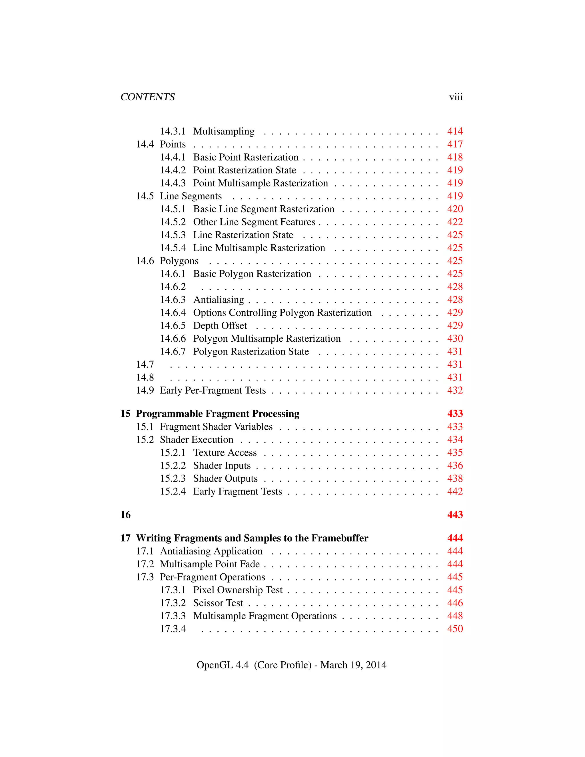 CONTENTS viii
14.3.1 Multisampling . . . . . . . . . . . . . . . . . . . . . . . 414
14.4 Points . . . . . . . . . . . . . . . . . . . . . . . . . . . . . . . . 417
14.4.1 Basic Point Rasterization . . . . . . . . . . . . . . . . . . 418
14.4.2 Point Rasterization State . . . . . . . . . . . . . . . . . . 419
14.4.3 Point Multisample Rasterization . . . . . . . . . . . . . . 419
14.5 Line Segments . . . . . . . . . . . . . . . . . . . . . . . . . . . 419
14.5.1 Basic Line Segment Rasterization . . . . . . . . . . . . . 420
14.5.2 Other Line Segment Features . . . . . . . . . . . . . . . . 422
14.5.3 Line Rasterization State . . . . . . . . . . . . . . . . . . 425
14.5.4 Line Multisample Rasterization . . . . . . . . . . . . . . 425
14.6 Polygons . . . . . . . . . . . . . . . . . . . . . . . . . . . . . . 425
14.6.1 Basic Polygon Rasterization . . . . . . . . . . . . . . . . 425
14.6.2 . . . . . . . . . . . . . . . . . . . . . . . . . . . . . . . 428
14.6.3 Antialiasing . . . . . . . . . . . . . . . . . . . . . . . . . 428
14.6.4 Options Controlling Polygon Rasterization . . . . . . . . 429
14.6.5 Depth Offset . . . . . . . . . . . . . . . . . . . . . . . . 429
14.6.6 Polygon Multisample Rasterization . . . . . . . . . . . . 430
14.6.7 Polygon Rasterization State . . . . . . . . . . . . . . . . 431
14.7 . . . . . . . . . . . . . . . . . . . . . . . . . . . . . . . . . . . 431
14.8 . . . . . . . . . . . . . . . . . . . . . . . . . . . . . . . . . . . 431
14.9 Early Per-Fragment Tests . . . . . . . . . . . . . . . . . . . . . . 432
15 Programmable Fragment Processing 433
15.1 Fragment Shader Variables . . . . . . . . . . . . . . . . . . . . . 433
15.2 Shader Execution . . . . . . . . . . . . . . . . . . . . . . . . . . 434
15.2.1 Texture Access . . . . . . . . . . . . . . . . . . . . . . . 435
15.2.2 Shader Inputs . . . . . . . . . . . . . . . . . . . . . . . . 436
15.2.3 Shader Outputs . . . . . . . . . . . . . . . . . . . . . . . 438
15.2.4 Early Fragment Tests . . . . . . . . . . . . . . . . . . . . 442
16 443
17 Writing Fragments and Samples to the Framebuffer 444
17.1 Antialiasing Application . . . . . . . . . . . . . . . . . . . . . . 444
17.2 Multisample Point Fade . . . . . . . . . . . . . . . . . . . . . . . 444
17.3 Per-Fragment Operations . . . . . . . . . . . . . . . . . . . . . . 445
17.3.1 Pixel Ownership Test . . . . . . . . . . . . . . . . . . . . 445
17.3.2 Scissor Test . . . . . . . . . . . . . . . . . . . . . . . . . 446
17.3.3 Multisample Fragment Operations . . . . . . . . . . . . . 448
17.3.4 . . . . . . . . . . . . . . . . . . . . . . . . . . . . . . . 450
OpenGL 4.4 (Core Proﬁle) - March 19, 2014
 