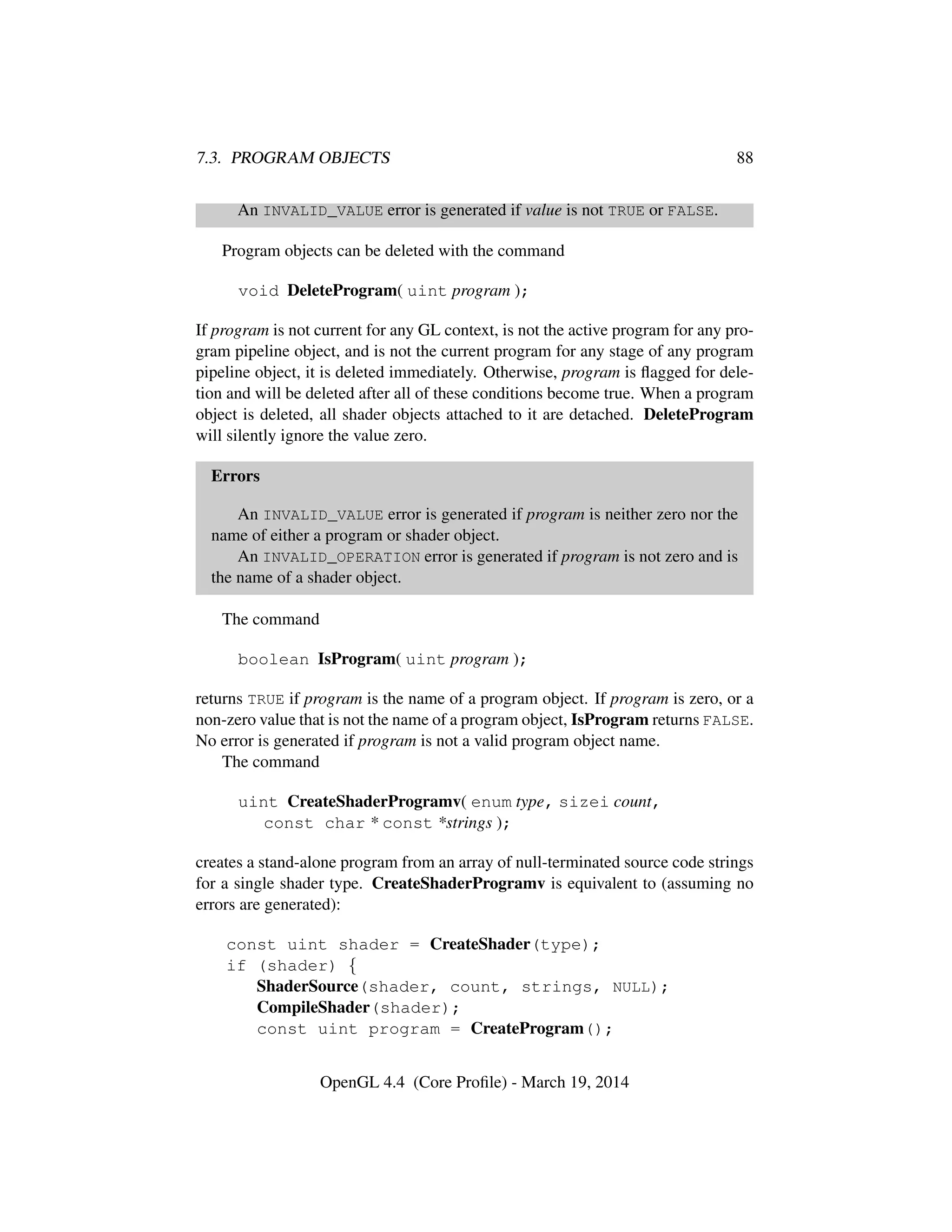 7.3. PROGRAM OBJECTS 88
An INVALID_VALUE error is generated if value is not TRUE or FALSE.
Program objects can be deleted with the command
void DeleteProgram( uint program );
If program is not current for any GL context, is not the active program for any pro-
gram pipeline object, and is not the current program for any stage of any program
pipeline object, it is deleted immediately. Otherwise, program is ﬂagged for dele-
tion and will be deleted after all of these conditions become true. When a program
object is deleted, all shader objects attached to it are detached. DeleteProgram
will silently ignore the value zero.
Errors
An INVALID_VALUE error is generated if program is neither zero nor the
name of either a program or shader object.
An INVALID_OPERATION error is generated if program is not zero and is
the name of a shader object.
The command
boolean IsProgram( uint program );
returns TRUE if program is the name of a program object. If program is zero, or a
non-zero value that is not the name of a program object, IsProgram returns FALSE.
No error is generated if program is not a valid program object name.
The command
uint CreateShaderProgramv( enum type, sizei count,
const char * const *strings );
creates a stand-alone program from an array of null-terminated source code strings
for a single shader type. CreateShaderProgramv is equivalent to (assuming no
errors are generated):
const uint shader = CreateShader(type);
if (shader) {
ShaderSource(shader, count, strings, NULL);
CompileShader(shader);
const uint program = CreateProgram();
OpenGL 4.4 (Core Proﬁle) - March 19, 2014
 