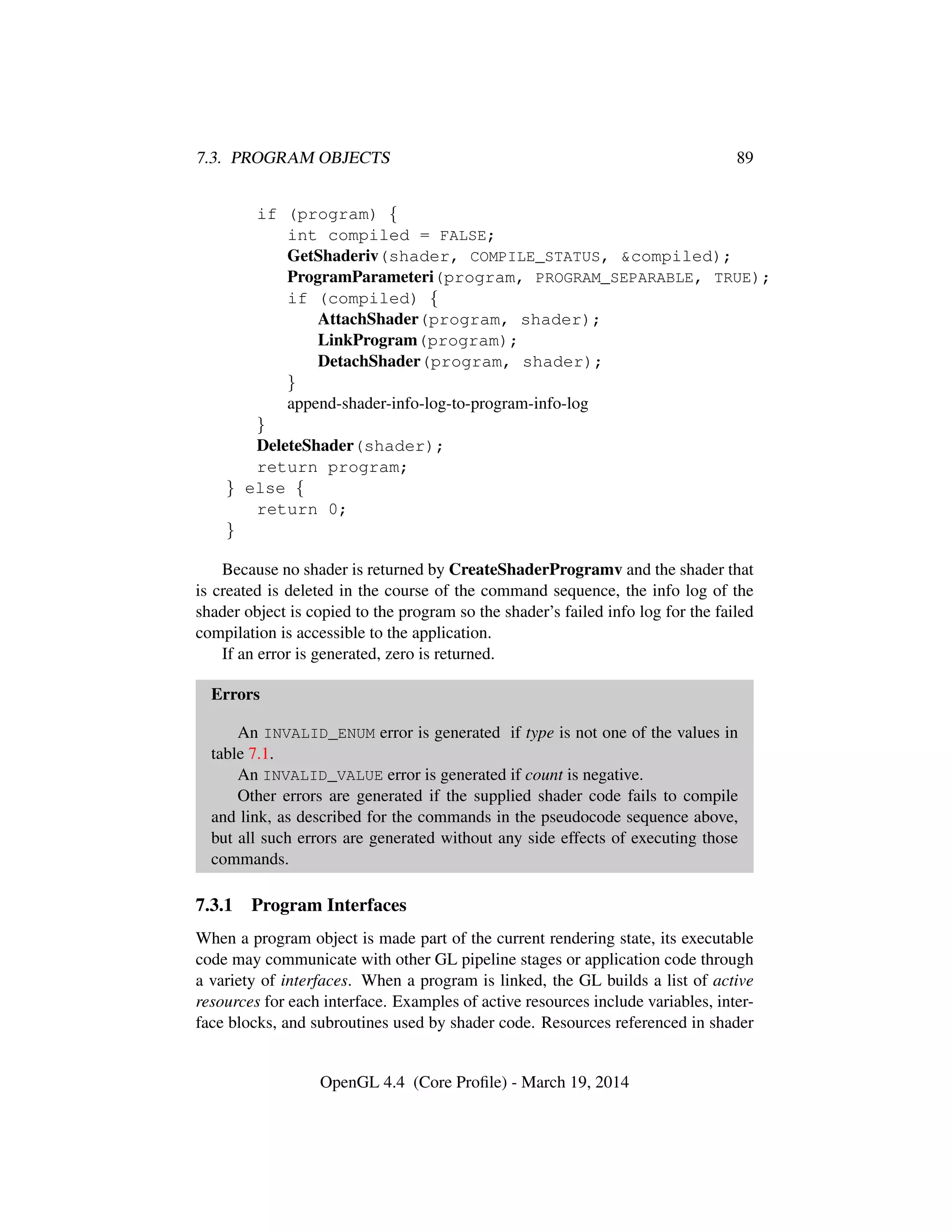 7.3. PROGRAM OBJECTS 89
if (program) {
int compiled = FALSE;
GetShaderiv(shader, COMPILE_STATUS, &compiled);
ProgramParameteri(program, PROGRAM_SEPARABLE, TRUE);
if (compiled) {
AttachShader(program, shader);
LinkProgram(program);
DetachShader(program, shader);
}
append-shader-info-log-to-program-info-log
}
DeleteShader(shader);
return program;
} else {
return 0;
}
Because no shader is returned by CreateShaderProgramv and the shader that
is created is deleted in the course of the command sequence, the info log of the
shader object is copied to the program so the shader’s failed info log for the failed
compilation is accessible to the application.
If an error is generated, zero is returned.
Errors
An INVALID_ENUM error is generated if type is not one of the values in
table 7.1.
An INVALID_VALUE error is generated if count is negative.
Other errors are generated if the supplied shader code fails to compile
and link, as described for the commands in the pseudocode sequence above,
but all such errors are generated without any side effects of executing those
commands.
7.3.1 Program Interfaces
When a program object is made part of the current rendering state, its executable
code may communicate with other GL pipeline stages or application code through
a variety of interfaces. When a program is linked, the GL builds a list of active
resources for each interface. Examples of active resources include variables, inter-
face blocks, and subroutines used by shader code. Resources referenced in shader
OpenGL 4.4 (Core Proﬁle) - March 19, 2014
 