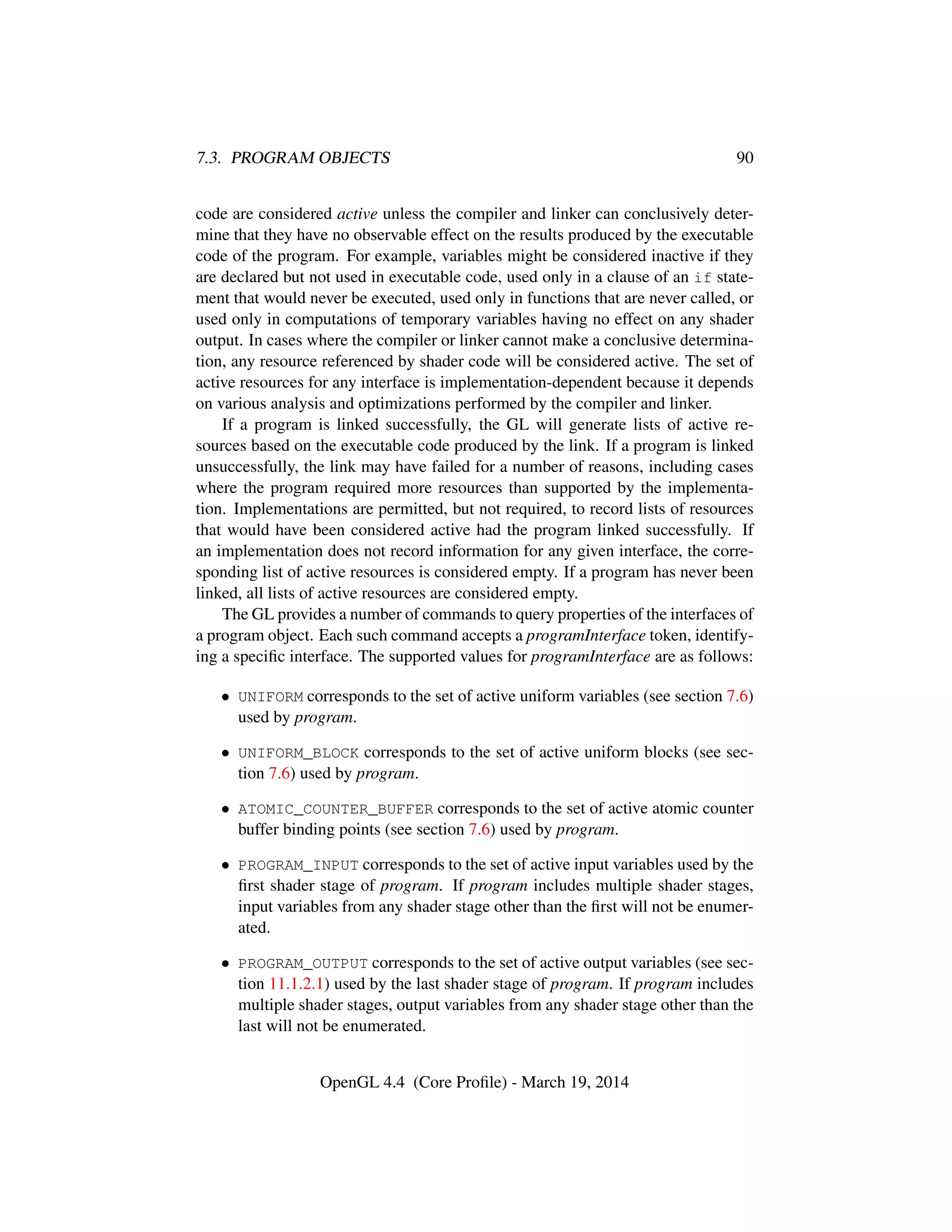 7.3. PROGRAM OBJECTS 90
code are considered active unless the compiler and linker can conclusively deter-
mine that they have no observable effect on the results produced by the executable
code of the program. For example, variables might be considered inactive if they
are declared but not used in executable code, used only in a clause of an if state-
ment that would never be executed, used only in functions that are never called, or
used only in computations of temporary variables having no effect on any shader
output. In cases where the compiler or linker cannot make a conclusive determina-
tion, any resource referenced by shader code will be considered active. The set of
active resources for any interface is implementation-dependent because it depends
on various analysis and optimizations performed by the compiler and linker.
If a program is linked successfully, the GL will generate lists of active re-
sources based on the executable code produced by the link. If a program is linked
unsuccessfully, the link may have failed for a number of reasons, including cases
where the program required more resources than supported by the implementa-
tion. Implementations are permitted, but not required, to record lists of resources
that would have been considered active had the program linked successfully. If
an implementation does not record information for any given interface, the corre-
sponding list of active resources is considered empty. If a program has never been
linked, all lists of active resources are considered empty.
The GL provides a number of commands to query properties of the interfaces of
a program object. Each such command accepts a programInterface token, identify-
ing a speciﬁc interface. The supported values for programInterface are as follows:
• UNIFORM corresponds to the set of active uniform variables (see section 7.6)
used by program.
• UNIFORM_BLOCK corresponds to the set of active uniform blocks (see sec-
tion 7.6) used by program.
• ATOMIC_COUNTER_BUFFER corresponds to the set of active atomic counter
buffer binding points (see section 7.6) used by program.
• PROGRAM_INPUT corresponds to the set of active input variables used by the
ﬁrst shader stage of program. If program includes multiple shader stages,
input variables from any shader stage other than the ﬁrst will not be enumer-
ated.
• PROGRAM_OUTPUT corresponds to the set of active output variables (see sec-
tion 11.1.2.1) used by the last shader stage of program. If program includes
multiple shader stages, output variables from any shader stage other than the
last will not be enumerated.
OpenGL 4.4 (Core Proﬁle) - March 19, 2014
 