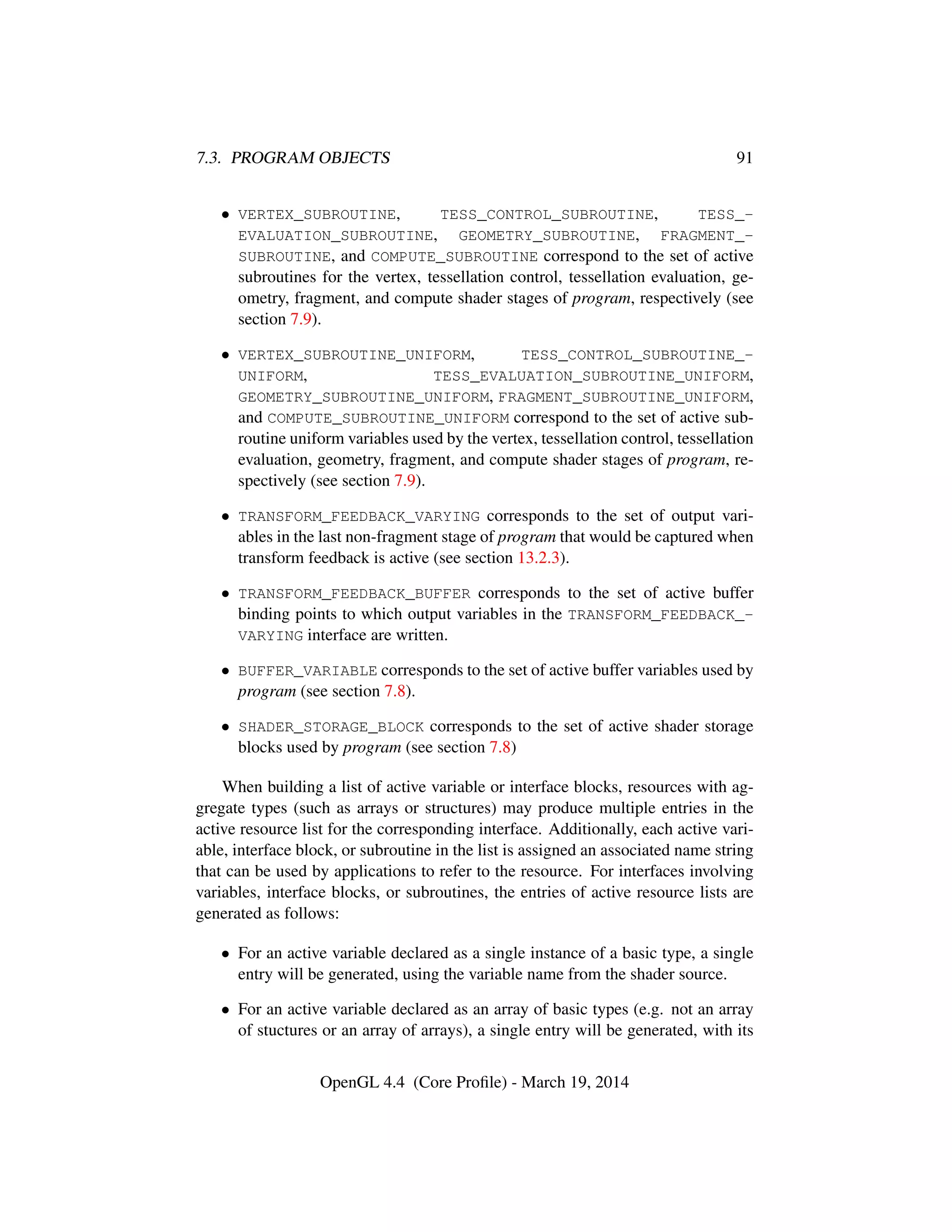 7.3. PROGRAM OBJECTS 91
• VERTEX_SUBROUTINE, TESS_CONTROL_SUBROUTINE, TESS_-
EVALUATION_SUBROUTINE, GEOMETRY_SUBROUTINE, FRAGMENT_-
SUBROUTINE, and COMPUTE_SUBROUTINE correspond to the set of active
subroutines for the vertex, tessellation control, tessellation evaluation, ge-
ometry, fragment, and compute shader stages of program, respectively (see
section 7.9).
• VERTEX_SUBROUTINE_UNIFORM, TESS_CONTROL_SUBROUTINE_-
UNIFORM, TESS_EVALUATION_SUBROUTINE_UNIFORM,
GEOMETRY_SUBROUTINE_UNIFORM, FRAGMENT_SUBROUTINE_UNIFORM,
and COMPUTE_SUBROUTINE_UNIFORM correspond to the set of active sub-
routine uniform variables used by the vertex, tessellation control, tessellation
evaluation, geometry, fragment, and compute shader stages of program, re-
spectively (see section 7.9).
• TRANSFORM_FEEDBACK_VARYING corresponds to the set of output vari-
ables in the last non-fragment stage of program that would be captured when
transform feedback is active (see section 13.2.3).
• TRANSFORM_FEEDBACK_BUFFER corresponds to the set of active buffer
binding points to which output variables in the TRANSFORM_FEEDBACK_-
VARYING interface are written.
• BUFFER_VARIABLE corresponds to the set of active buffer variables used by
program (see section 7.8).
• SHADER_STORAGE_BLOCK corresponds to the set of active shader storage
blocks used by program (see section 7.8)
When building a list of active variable or interface blocks, resources with ag-
gregate types (such as arrays or structures) may produce multiple entries in the
active resource list for the corresponding interface. Additionally, each active vari-
able, interface block, or subroutine in the list is assigned an associated name string
that can be used by applications to refer to the resource. For interfaces involving
variables, interface blocks, or subroutines, the entries of active resource lists are
generated as follows:
• For an active variable declared as a single instance of a basic type, a single
entry will be generated, using the variable name from the shader source.
• For an active variable declared as an array of basic types (e.g. not an array
of stuctures or an array of arrays), a single entry will be generated, with its
OpenGL 4.4 (Core Proﬁle) - March 19, 2014
 