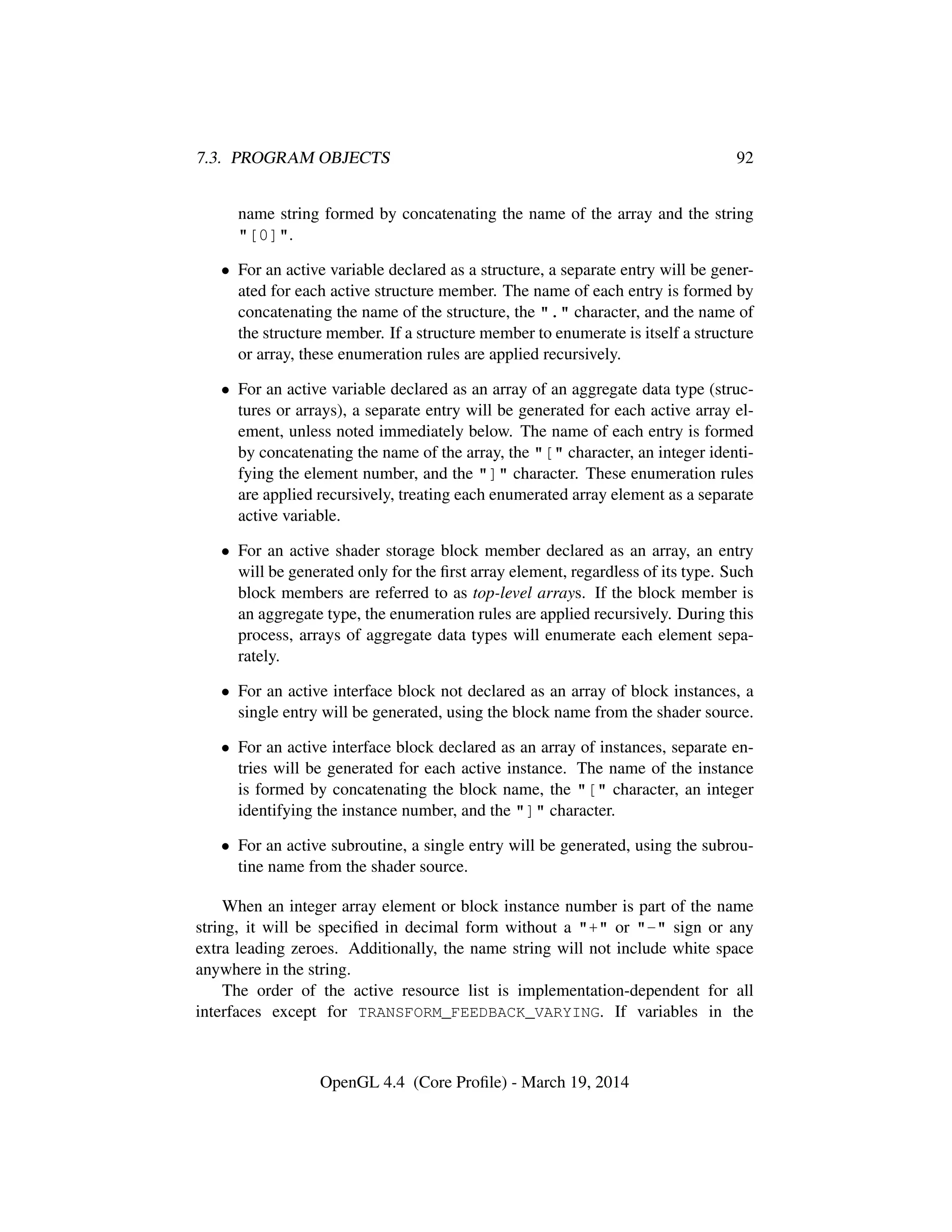 7.3. PROGRAM OBJECTS 92
name string formed by concatenating the name of the array and the string
"[0]".
• For an active variable declared as a structure, a separate entry will be gener-
ated for each active structure member. The name of each entry is formed by
concatenating the name of the structure, the "." character, and the name of
the structure member. If a structure member to enumerate is itself a structure
or array, these enumeration rules are applied recursively.
• For an active variable declared as an array of an aggregate data type (struc-
tures or arrays), a separate entry will be generated for each active array el-
ement, unless noted immediately below. The name of each entry is formed
by concatenating the name of the array, the "[" character, an integer identi-
fying the element number, and the "]" character. These enumeration rules
are applied recursively, treating each enumerated array element as a separate
active variable.
• For an active shader storage block member declared as an array, an entry
will be generated only for the ﬁrst array element, regardless of its type. Such
block members are referred to as top-level arrays. If the block member is
an aggregate type, the enumeration rules are applied recursively. During this
process, arrays of aggregate data types will enumerate each element sepa-
rately.
• For an active interface block not declared as an array of block instances, a
single entry will be generated, using the block name from the shader source.
• For an active interface block declared as an array of instances, separate en-
tries will be generated for each active instance. The name of the instance
is formed by concatenating the block name, the "[" character, an integer
identifying the instance number, and the "]" character.
• For an active subroutine, a single entry will be generated, using the subrou-
tine name from the shader source.
When an integer array element or block instance number is part of the name
string, it will be speciﬁed in decimal form without a "+" or "-" sign or any
extra leading zeroes. Additionally, the name string will not include white space
anywhere in the string.
The order of the active resource list is implementation-dependent for all
interfaces except for TRANSFORM_FEEDBACK_VARYING. If variables in the
OpenGL 4.4 (Core Proﬁle) - March 19, 2014
 