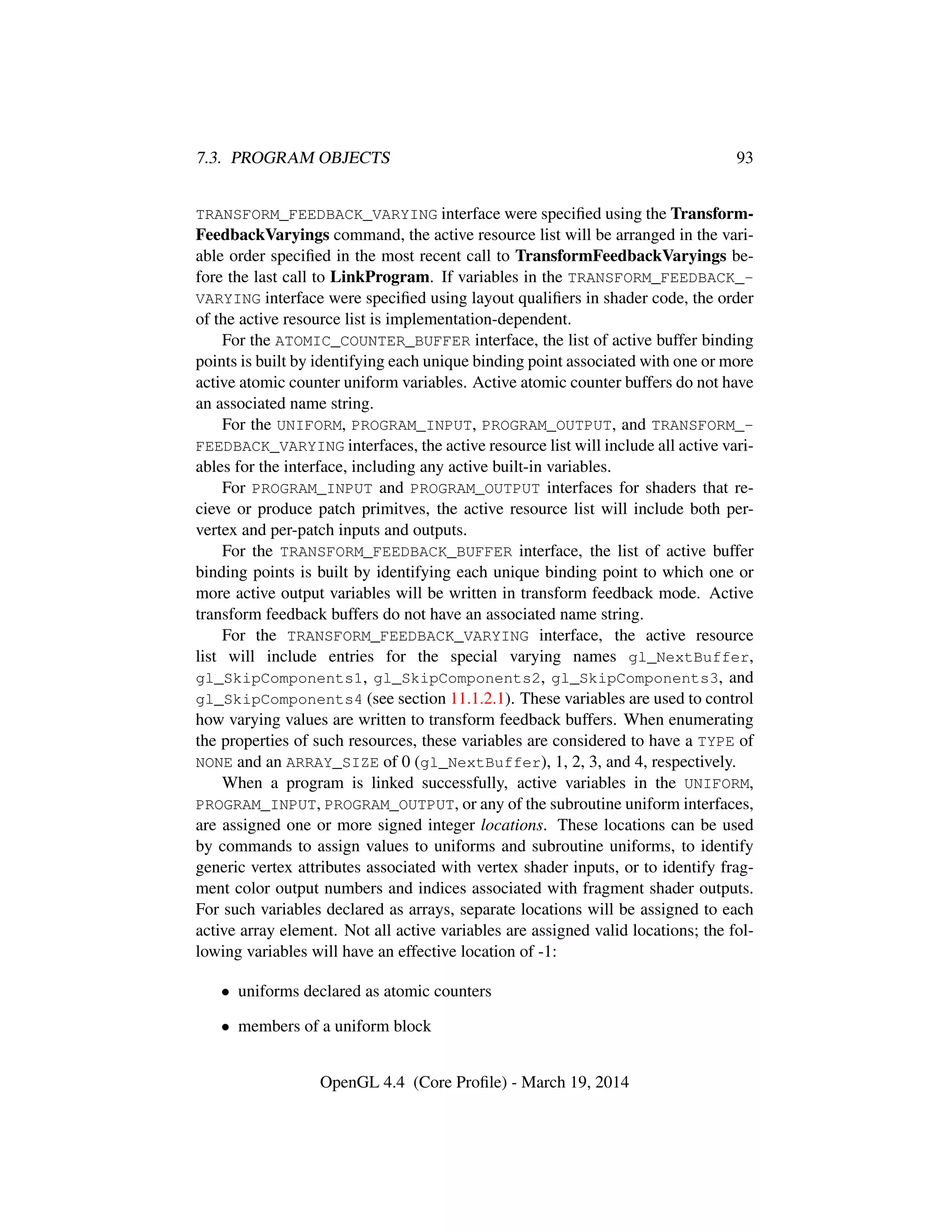 7.3. PROGRAM OBJECTS 93
TRANSFORM_FEEDBACK_VARYING interface were speciﬁed using the Transform-
FeedbackVaryings command, the active resource list will be arranged in the vari-
able order speciﬁed in the most recent call to TransformFeedbackVaryings be-
fore the last call to LinkProgram. If variables in the TRANSFORM_FEEDBACK_-
VARYING interface were speciﬁed using layout qualiﬁers in shader code, the order
of the active resource list is implementation-dependent.
For the ATOMIC_COUNTER_BUFFER interface, the list of active buffer binding
points is built by identifying each unique binding point associated with one or more
active atomic counter uniform variables. Active atomic counter buffers do not have
an associated name string.
For the UNIFORM, PROGRAM_INPUT, PROGRAM_OUTPUT, and TRANSFORM_-
FEEDBACK_VARYING interfaces, the active resource list will include all active vari-
ables for the interface, including any active built-in variables.
For PROGRAM_INPUT and PROGRAM_OUTPUT interfaces for shaders that re-
cieve or produce patch primitves, the active resource list will include both per-
vertex and per-patch inputs and outputs.
For the TRANSFORM_FEEDBACK_BUFFER interface, the list of active buffer
binding points is built by identifying each unique binding point to which one or
more active output variables will be written in transform feedback mode. Active
transform feedback buffers do not have an associated name string.
For the TRANSFORM_FEEDBACK_VARYING interface, the active resource
list will include entries for the special varying names gl_NextBuffer,
gl_SkipComponents1, gl_SkipComponents2, gl_SkipComponents3, and
gl_SkipComponents4 (see section 11.1.2.1). These variables are used to control
how varying values are written to transform feedback buffers. When enumerating
the properties of such resources, these variables are considered to have a TYPE of
NONE and an ARRAY_SIZE of 0 (gl_NextBuffer), 1, 2, 3, and 4, respectively.
When a program is linked successfully, active variables in the UNIFORM,
PROGRAM_INPUT, PROGRAM_OUTPUT, or any of the subroutine uniform interfaces,
are assigned one or more signed integer locations. These locations can be used
by commands to assign values to uniforms and subroutine uniforms, to identify
generic vertex attributes associated with vertex shader inputs, or to identify frag-
ment color output numbers and indices associated with fragment shader outputs.
For such variables declared as arrays, separate locations will be assigned to each
active array element. Not all active variables are assigned valid locations; the fol-
lowing variables will have an effective location of -1:
• uniforms declared as atomic counters
• members of a uniform block
OpenGL 4.4 (Core Proﬁle) - March 19, 2014
 