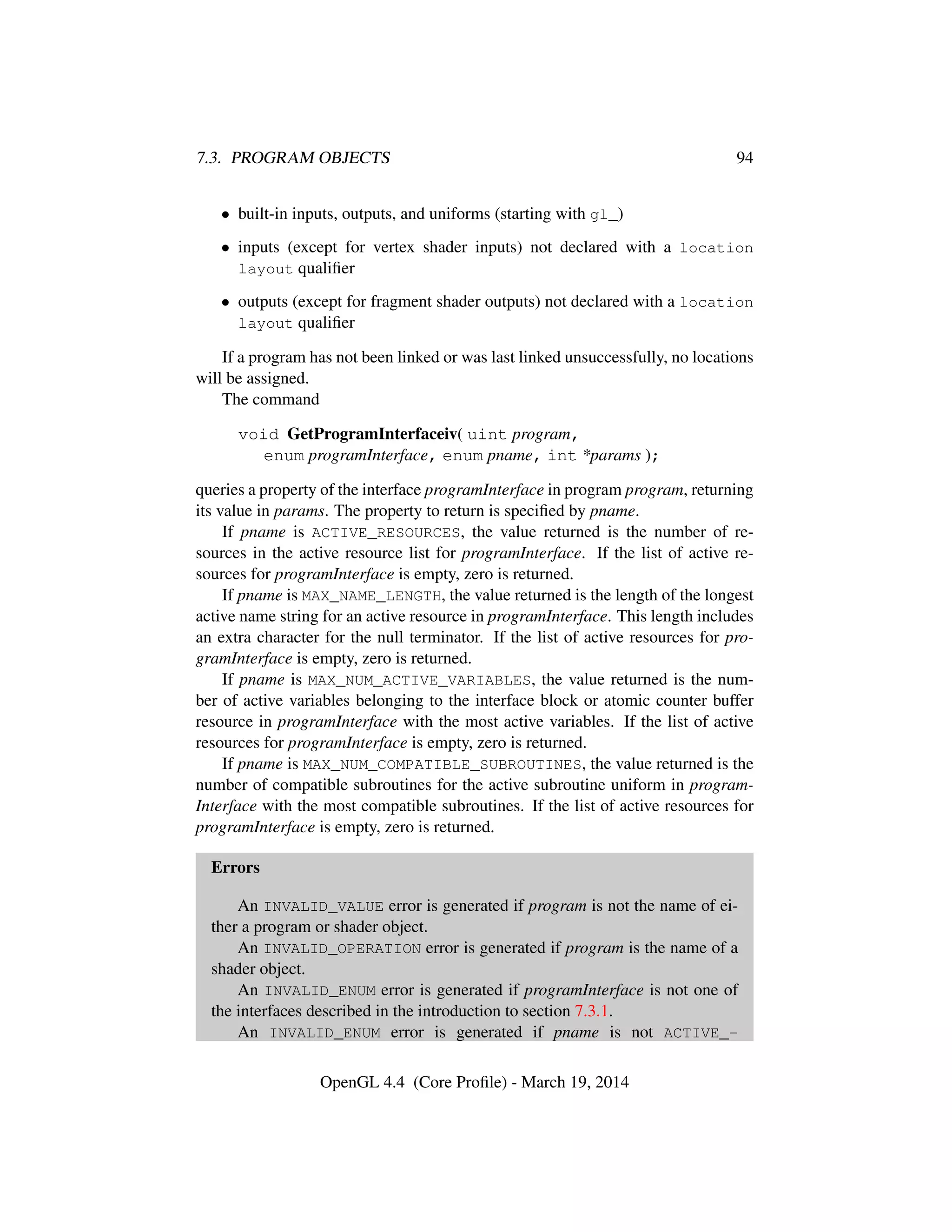 7.3. PROGRAM OBJECTS 94
• built-in inputs, outputs, and uniforms (starting with gl_)
• inputs (except for vertex shader inputs) not declared with a location
layout qualiﬁer
• outputs (except for fragment shader outputs) not declared with a location
layout qualiﬁer
If a program has not been linked or was last linked unsuccessfully, no locations
will be assigned.
The command
void GetProgramInterfaceiv( uint program,
enum programInterface, enum pname, int *params );
queries a property of the interface programInterface in program program, returning
its value in params. The property to return is speciﬁed by pname.
If pname is ACTIVE_RESOURCES, the value returned is the number of re-
sources in the active resource list for programInterface. If the list of active re-
sources for programInterface is empty, zero is returned.
If pname is MAX_NAME_LENGTH, the value returned is the length of the longest
active name string for an active resource in programInterface. This length includes
an extra character for the null terminator. If the list of active resources for pro-
gramInterface is empty, zero is returned.
If pname is MAX_NUM_ACTIVE_VARIABLES, the value returned is the num-
ber of active variables belonging to the interface block or atomic counter buffer
resource in programInterface with the most active variables. If the list of active
resources for programInterface is empty, zero is returned.
If pname is MAX_NUM_COMPATIBLE_SUBROUTINES, the value returned is the
number of compatible subroutines for the active subroutine uniform in program-
Interface with the most compatible subroutines. If the list of active resources for
programInterface is empty, zero is returned.
Errors
An INVALID_VALUE error is generated if program is not the name of ei-
ther a program or shader object.
An INVALID_OPERATION error is generated if program is the name of a
shader object.
An INVALID_ENUM error is generated if programInterface is not one of
the interfaces described in the introduction to section 7.3.1.
An INVALID_ENUM error is generated if pname is not ACTIVE_-
OpenGL 4.4 (Core Proﬁle) - March 19, 2014
 