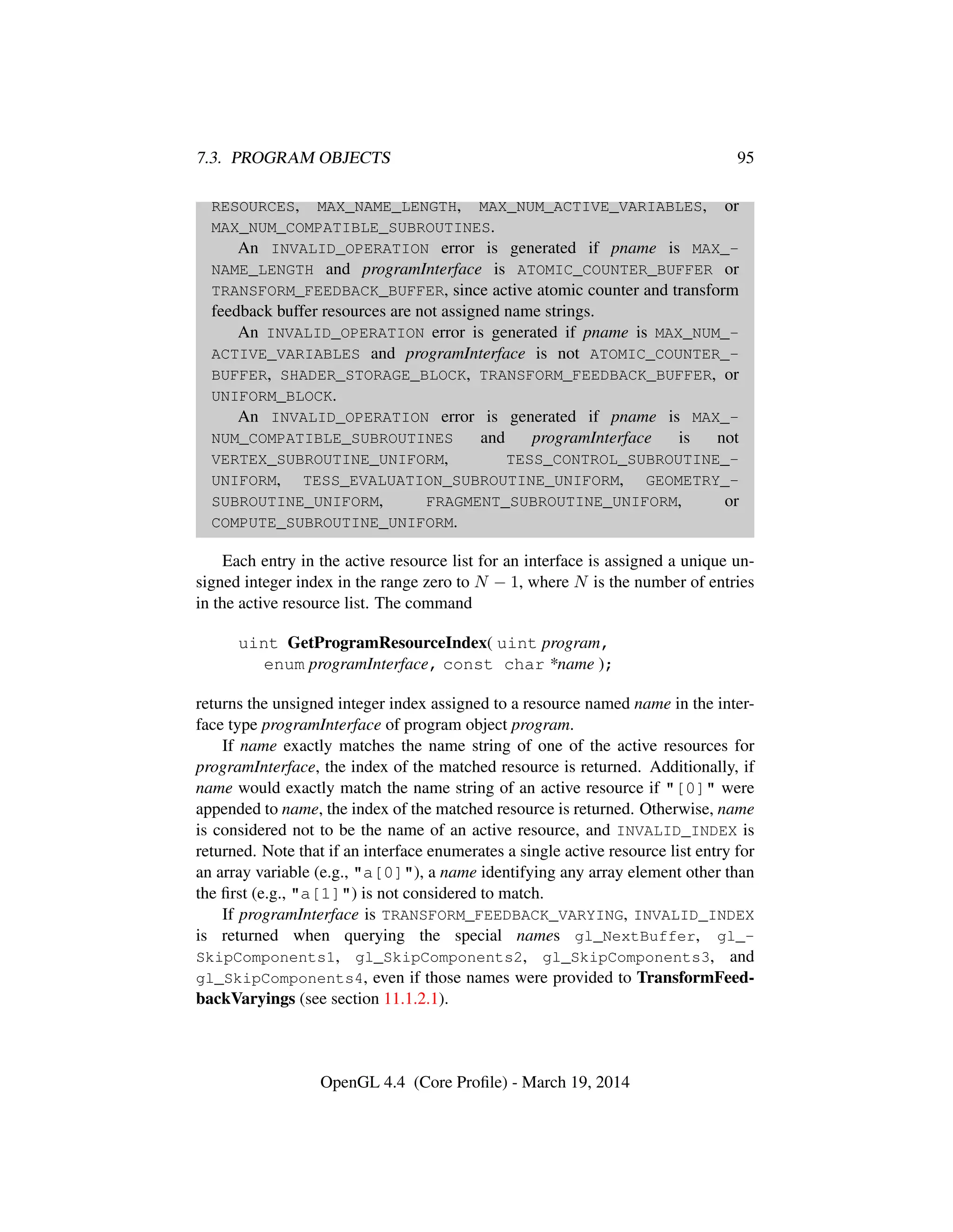 7.3. PROGRAM OBJECTS 95
RESOURCES, MAX_NAME_LENGTH, MAX_NUM_ACTIVE_VARIABLES, or
MAX_NUM_COMPATIBLE_SUBROUTINES.
An INVALID_OPERATION error is generated if pname is MAX_-
NAME_LENGTH and programInterface is ATOMIC_COUNTER_BUFFER or
TRANSFORM_FEEDBACK_BUFFER, since active atomic counter and transform
feedback buffer resources are not assigned name strings.
An INVALID_OPERATION error is generated if pname is MAX_NUM_-
ACTIVE_VARIABLES and programInterface is not ATOMIC_COUNTER_-
BUFFER, SHADER_STORAGE_BLOCK, TRANSFORM_FEEDBACK_BUFFER, or
UNIFORM_BLOCK.
An INVALID_OPERATION error is generated if pname is MAX_-
NUM_COMPATIBLE_SUBROUTINES and programInterface is not
VERTEX_SUBROUTINE_UNIFORM, TESS_CONTROL_SUBROUTINE_-
UNIFORM, TESS_EVALUATION_SUBROUTINE_UNIFORM, GEOMETRY_-
SUBROUTINE_UNIFORM, FRAGMENT_SUBROUTINE_UNIFORM, or
COMPUTE_SUBROUTINE_UNIFORM.
Each entry in the active resource list for an interface is assigned a unique un-
signed integer index in the range zero to N − 1, where N is the number of entries
in the active resource list. The command
uint GetProgramResourceIndex( uint program,
enum programInterface, const char *name );
returns the unsigned integer index assigned to a resource named name in the inter-
face type programInterface of program object program.
If name exactly matches the name string of one of the active resources for
programInterface, the index of the matched resource is returned. Additionally, if
name would exactly match the name string of an active resource if "[0]" were
appended to name, the index of the matched resource is returned. Otherwise, name
is considered not to be the name of an active resource, and INVALID_INDEX is
returned. Note that if an interface enumerates a single active resource list entry for
an array variable (e.g., "a[0]"), a name identifying any array element other than
the ﬁrst (e.g., "a[1]") is not considered to match.
If programInterface is TRANSFORM_FEEDBACK_VARYING, INVALID_INDEX
is returned when querying the special names gl_NextBuffer, gl_-
SkipComponents1, gl_SkipComponents2, gl_SkipComponents3, and
gl_SkipComponents4, even if those names were provided to TransformFeed-
backVaryings (see section 11.1.2.1).
OpenGL 4.4 (Core Proﬁle) - March 19, 2014
 