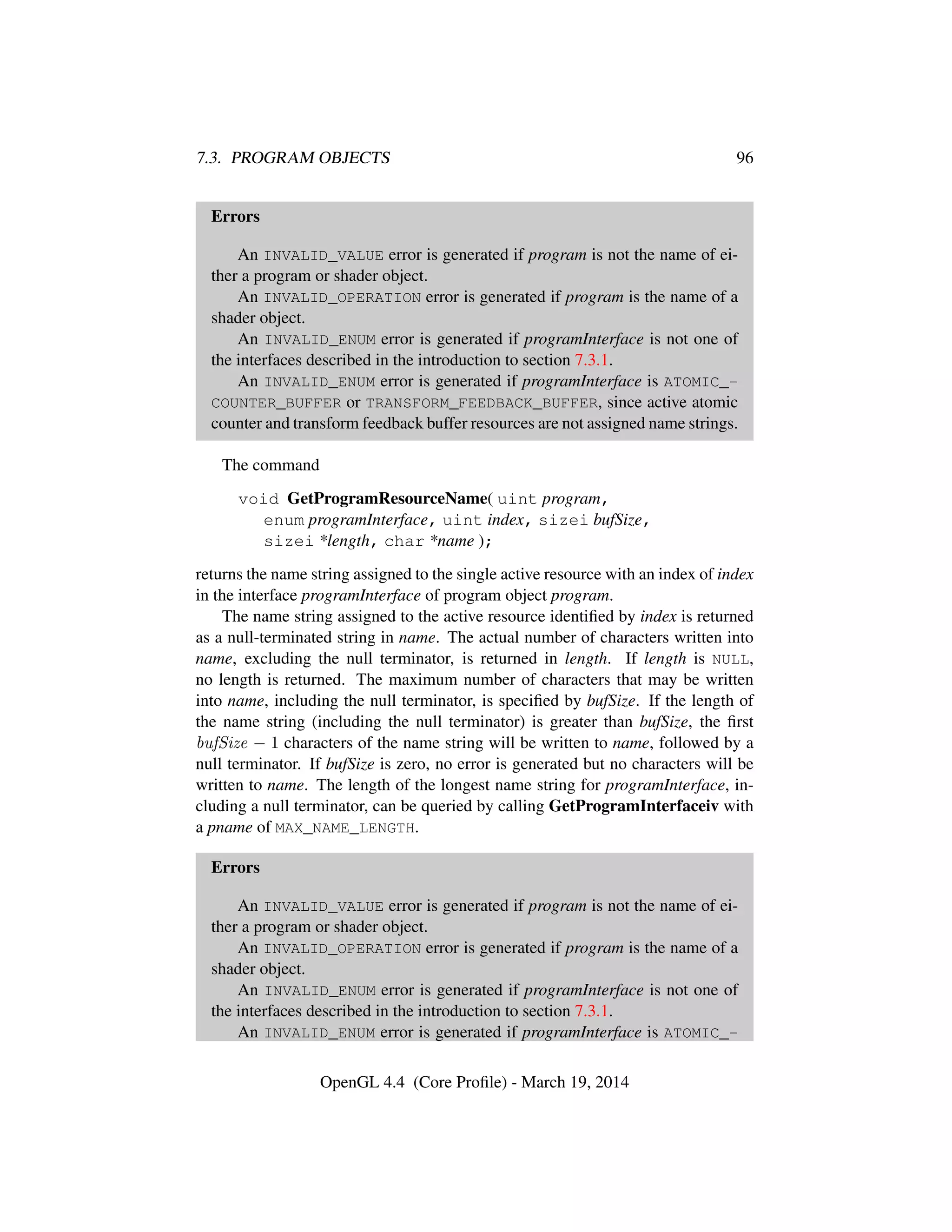 7.3. PROGRAM OBJECTS 96
Errors
An INVALID_VALUE error is generated if program is not the name of ei-
ther a program or shader object.
An INVALID_OPERATION error is generated if program is the name of a
shader object.
An INVALID_ENUM error is generated if programInterface is not one of
the interfaces described in the introduction to section 7.3.1.
An INVALID_ENUM error is generated if programInterface is ATOMIC_-
COUNTER_BUFFER or TRANSFORM_FEEDBACK_BUFFER, since active atomic
counter and transform feedback buffer resources are not assigned name strings.
The command
void GetProgramResourceName( uint program,
enum programInterface, uint index, sizei bufSize,
sizei *length, char *name );
returns the name string assigned to the single active resource with an index of index
in the interface programInterface of program object program.
The name string assigned to the active resource identiﬁed by index is returned
as a null-terminated string in name. The actual number of characters written into
name, excluding the null terminator, is returned in length. If length is NULL,
no length is returned. The maximum number of characters that may be written
into name, including the null terminator, is speciﬁed by bufSize. If the length of
the name string (including the null terminator) is greater than bufSize, the ﬁrst
bufSize − 1 characters of the name string will be written to name, followed by a
null terminator. If bufSize is zero, no error is generated but no characters will be
written to name. The length of the longest name string for programInterface, in-
cluding a null terminator, can be queried by calling GetProgramInterfaceiv with
a pname of MAX_NAME_LENGTH.
Errors
An INVALID_VALUE error is generated if program is not the name of ei-
ther a program or shader object.
An INVALID_OPERATION error is generated if program is the name of a
shader object.
An INVALID_ENUM error is generated if programInterface is not one of
the interfaces described in the introduction to section 7.3.1.
An INVALID_ENUM error is generated if programInterface is ATOMIC_-
OpenGL 4.4 (Core Proﬁle) - March 19, 2014
 