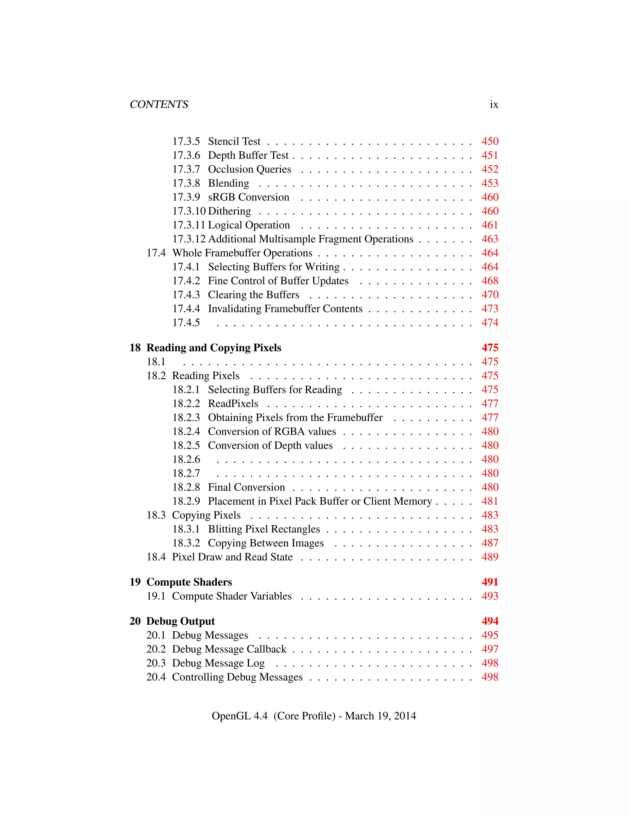 CONTENTS ix
17.3.5 Stencil Test . . . . . . . . . . . . . . . . . . . . . . . . . 450
17.3.6 Depth Buffer Test . . . . . . . . . . . . . . . . . . . . . . 451
17.3.7 Occlusion Queries . . . . . . . . . . . . . . . . . . . . . 452
17.3.8 Blending . . . . . . . . . . . . . . . . . . . . . . . . . . 453
17.3.9 sRGB Conversion . . . . . . . . . . . . . . . . . . . . . 460
17.3.10 Dithering . . . . . . . . . . . . . . . . . . . . . . . . . . 460
17.3.11 Logical Operation . . . . . . . . . . . . . . . . . . . . . 461
17.3.12 Additional Multisample Fragment Operations . . . . . . . 463
17.4 Whole Framebuffer Operations . . . . . . . . . . . . . . . . . . . 464
17.4.1 Selecting Buffers for Writing . . . . . . . . . . . . . . . . 464
17.4.2 Fine Control of Buffer Updates . . . . . . . . . . . . . . 468
17.4.3 Clearing the Buffers . . . . . . . . . . . . . . . . . . . . 470
17.4.4 Invalidating Framebuffer Contents . . . . . . . . . . . . . 473
17.4.5 . . . . . . . . . . . . . . . . . . . . . . . . . . . . . . . 474
18 Reading and Copying Pixels 475
18.1 . . . . . . . . . . . . . . . . . . . . . . . . . . . . . . . . . . . 475
18.2 Reading Pixels . . . . . . . . . . . . . . . . . . . . . . . . . . . 475
18.2.1 Selecting Buffers for Reading . . . . . . . . . . . . . . . 475
18.2.2 ReadPixels . . . . . . . . . . . . . . . . . . . . . . . . . 477
18.2.3 Obtaining Pixels from the Framebuffer . . . . . . . . . . 477
18.2.4 Conversion of RGBA values . . . . . . . . . . . . . . . . 480
18.2.5 Conversion of Depth values . . . . . . . . . . . . . . . . 480
18.2.6 . . . . . . . . . . . . . . . . . . . . . . . . . . . . . . . 480
18.2.7 . . . . . . . . . . . . . . . . . . . . . . . . . . . . . . . 480
18.2.8 Final Conversion . . . . . . . . . . . . . . . . . . . . . . 480
18.2.9 Placement in Pixel Pack Buffer or Client Memory . . . . . 481
18.3 Copying Pixels . . . . . . . . . . . . . . . . . . . . . . . . . . . 483
18.3.1 Blitting Pixel Rectangles . . . . . . . . . . . . . . . . . . 483
18.3.2 Copying Between Images . . . . . . . . . . . . . . . . . 487
18.4 Pixel Draw and Read State . . . . . . . . . . . . . . . . . . . . . 489
19 Compute Shaders 491
19.1 Compute Shader Variables . . . . . . . . . . . . . . . . . . . . . 493
20 Debug Output 494
20.1 Debug Messages . . . . . . . . . . . . . . . . . . . . . . . . . . 495
20.2 Debug Message Callback . . . . . . . . . . . . . . . . . . . . . . 497
20.3 Debug Message Log . . . . . . . . . . . . . . . . . . . . . . . . 498
20.4 Controlling Debug Messages . . . . . . . . . . . . . . . . . . . . 498
OpenGL 4.4 (Core Proﬁle) - March 19, 2014
 