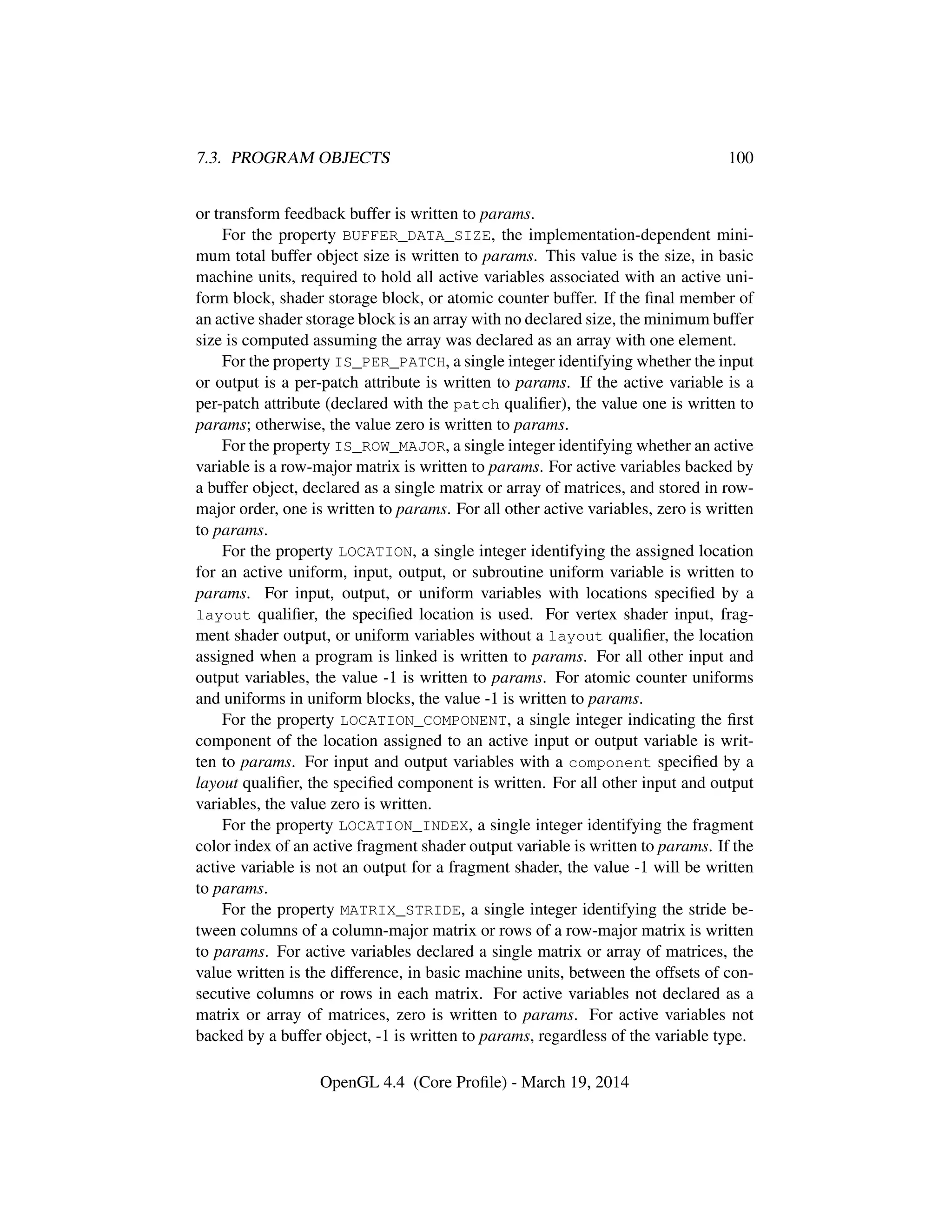 7.3. PROGRAM OBJECTS 100
or transform feedback buffer is written to params.
For the property BUFFER_DATA_SIZE, the implementation-dependent mini-
mum total buffer object size is written to params. This value is the size, in basic
machine units, required to hold all active variables associated with an active uni-
form block, shader storage block, or atomic counter buffer. If the ﬁnal member of
an active shader storage block is an array with no declared size, the minimum buffer
size is computed assuming the array was declared as an array with one element.
For the property IS_PER_PATCH, a single integer identifying whether the input
or output is a per-patch attribute is written to params. If the active variable is a
per-patch attribute (declared with the patch qualiﬁer), the value one is written to
params; otherwise, the value zero is written to params.
For the property IS_ROW_MAJOR, a single integer identifying whether an active
variable is a row-major matrix is written to params. For active variables backed by
a buffer object, declared as a single matrix or array of matrices, and stored in row-
major order, one is written to params. For all other active variables, zero is written
to params.
For the property LOCATION, a single integer identifying the assigned location
for an active uniform, input, output, or subroutine uniform variable is written to
params. For input, output, or uniform variables with locations speciﬁed by a
layout qualiﬁer, the speciﬁed location is used. For vertex shader input, frag-
ment shader output, or uniform variables without a layout qualiﬁer, the location
assigned when a program is linked is written to params. For all other input and
output variables, the value -1 is written to params. For atomic counter uniforms
and uniforms in uniform blocks, the value -1 is written to params.
For the property LOCATION_COMPONENT, a single integer indicating the ﬁrst
component of the location assigned to an active input or output variable is writ-
ten to params. For input and output variables with a component speciﬁed by a
layout qualiﬁer, the speciﬁed component is written. For all other input and output
variables, the value zero is written.
For the property LOCATION_INDEX, a single integer identifying the fragment
color index of an active fragment shader output variable is written to params. If the
active variable is not an output for a fragment shader, the value -1 will be written
to params.
For the property MATRIX_STRIDE, a single integer identifying the stride be-
tween columns of a column-major matrix or rows of a row-major matrix is written
to params. For active variables declared a single matrix or array of matrices, the
value written is the difference, in basic machine units, between the offsets of con-
secutive columns or rows in each matrix. For active variables not declared as a
matrix or array of matrices, zero is written to params. For active variables not
backed by a buffer object, -1 is written to params, regardless of the variable type.
OpenGL 4.4 (Core Proﬁle) - March 19, 2014
 