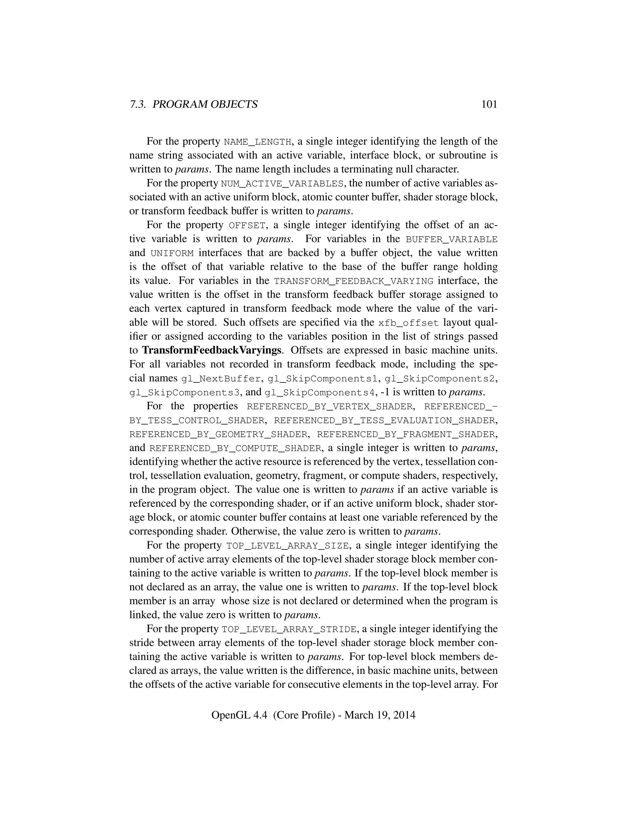 7.3. PROGRAM OBJECTS 101
For the property NAME_LENGTH, a single integer identifying the length of the
name string associated with an active variable, interface block, or subroutine is
written to params. The name length includes a terminating null character.
For the property NUM_ACTIVE_VARIABLES, the number of active variables as-
sociated with an active uniform block, atomic counter buffer, shader storage block,
or transform feedback buffer is written to params.
For the property OFFSET, a single integer identifying the offset of an ac-
tive variable is written to params. For variables in the BUFFER_VARIABLE
and UNIFORM interfaces that are backed by a buffer object, the value written
is the offset of that variable relative to the base of the buffer range holding
its value. For variables in the TRANSFORM_FEEDBACK_VARYING interface, the
value written is the offset in the transform feedback buffer storage assigned to
each vertex captured in transform feedback mode where the value of the vari-
able will be stored. Such offsets are speciﬁed via the xfb_offset layout qual-
iﬁer or assigned according to the variables position in the list of strings passed
to TransformFeedbackVaryings. Offsets are expressed in basic machine units.
For all variables not recorded in transform feedback mode, including the spe-
cial names gl_NextBuffer, gl_SkipComponents1, gl_SkipComponents2,
gl_SkipComponents3, and gl_SkipComponents4, -1 is written to params.
For the properties REFERENCED_BY_VERTEX_SHADER, REFERENCED_-
BY_TESS_CONTROL_SHADER, REFERENCED_BY_TESS_EVALUATION_SHADER,
REFERENCED_BY_GEOMETRY_SHADER, REFERENCED_BY_FRAGMENT_SHADER,
and REFERENCED_BY_COMPUTE_SHADER, a single integer is written to params,
identifying whether the active resource is referenced by the vertex, tessellation con-
trol, tessellation evaluation, geometry, fragment, or compute shaders, respectively,
in the program object. The value one is written to params if an active variable is
referenced by the corresponding shader, or if an active uniform block, shader stor-
age block, or atomic counter buffer contains at least one variable referenced by the
corresponding shader. Otherwise, the value zero is written to params.
For the property TOP_LEVEL_ARRAY_SIZE, a single integer identifying the
number of active array elements of the top-level shader storage block member con-
taining to the active variable is written to params. If the top-level block member is
not declared as an array, the value one is written to params. If the top-level block
member is an array whose size is not declared or determined when the program is
linked, the value zero is written to params.
For the property TOP_LEVEL_ARRAY_STRIDE, a single integer identifying the
stride between array elements of the top-level shader storage block member con-
taining the active variable is written to params. For top-level block members de-
clared as arrays, the value written is the difference, in basic machine units, between
the offsets of the active variable for consecutive elements in the top-level array. For
OpenGL 4.4 (Core Proﬁle) - March 19, 2014
 