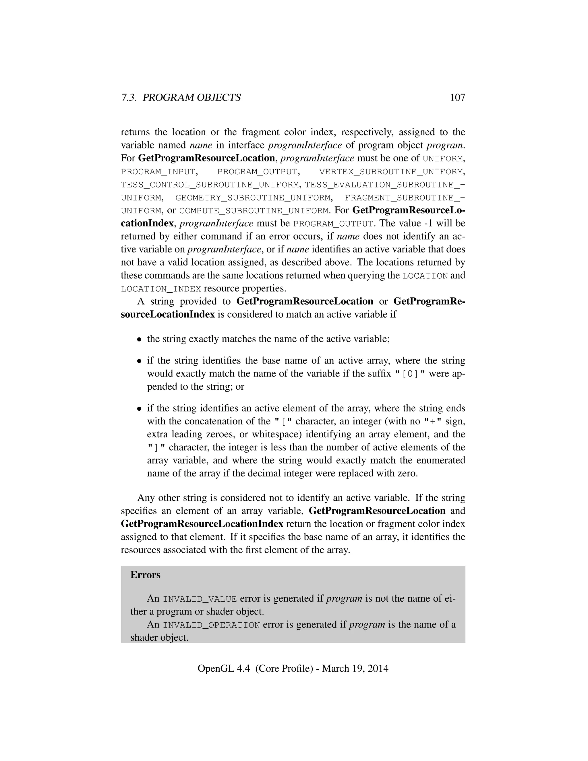 7.3. PROGRAM OBJECTS 107
returns the location or the fragment color index, respectively, assigned to the
variable named name in interface programInterface of program object program.
For GetProgramResourceLocation, programInterface must be one of UNIFORM,
PROGRAM_INPUT, PROGRAM_OUTPUT, VERTEX_SUBROUTINE_UNIFORM,
TESS_CONTROL_SUBROUTINE_UNIFORM, TESS_EVALUATION_SUBROUTINE_-
UNIFORM, GEOMETRY_SUBROUTINE_UNIFORM, FRAGMENT_SUBROUTINE_-
UNIFORM, or COMPUTE_SUBROUTINE_UNIFORM. For GetProgramResourceLo-
cationIndex, programInterface must be PROGRAM_OUTPUT. The value -1 will be
returned by either command if an error occurs, if name does not identify an ac-
tive variable on programInterface, or if name identiﬁes an active variable that does
not have a valid location assigned, as described above. The locations returned by
these commands are the same locations returned when querying the LOCATION and
LOCATION_INDEX resource properties.
A string provided to GetProgramResourceLocation or GetProgramRe-
sourceLocationIndex is considered to match an active variable if
• the string exactly matches the name of the active variable;
• if the string identiﬁes the base name of an active array, where the string
would exactly match the name of the variable if the sufﬁx "[0]" were ap-
pended to the string; or
• if the string identiﬁes an active element of the array, where the string ends
with the concatenation of the "[" character, an integer (with no "+" sign,
extra leading zeroes, or whitespace) identifying an array element, and the
"]" character, the integer is less than the number of active elements of the
array variable, and where the string would exactly match the enumerated
name of the array if the decimal integer were replaced with zero.
Any other string is considered not to identify an active variable. If the string
speciﬁes an element of an array variable, GetProgramResourceLocation and
GetProgramResourceLocationIndex return the location or fragment color index
assigned to that element. If it speciﬁes the base name of an array, it identiﬁes the
resources associated with the ﬁrst element of the array.
Errors
An INVALID_VALUE error is generated if program is not the name of ei-
ther a program or shader object.
An INVALID_OPERATION error is generated if program is the name of a
shader object.
OpenGL 4.4 (Core Proﬁle) - March 19, 2014
 