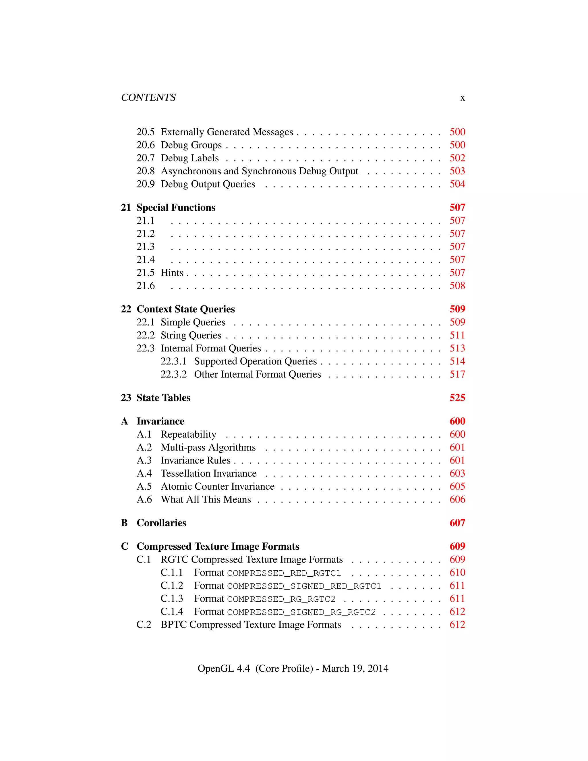 CONTENTS x
20.5 Externally Generated Messages . . . . . . . . . . . . . . . . . . . 500
20.6 Debug Groups . . . . . . . . . . . . . . . . . . . . . . . . . . . . 500
20.7 Debug Labels . . . . . . . . . . . . . . . . . . . . . . . . . . . . 502
20.8 Asynchronous and Synchronous Debug Output . . . . . . . . . . 503
20.9 Debug Output Queries . . . . . . . . . . . . . . . . . . . . . . . 504
21 Special Functions 507
21.1 . . . . . . . . . . . . . . . . . . . . . . . . . . . . . . . . . . . 507
21.2 . . . . . . . . . . . . . . . . . . . . . . . . . . . . . . . . . . . 507
21.3 . . . . . . . . . . . . . . . . . . . . . . . . . . . . . . . . . . . 507
21.4 . . . . . . . . . . . . . . . . . . . . . . . . . . . . . . . . . . . 507
21.5 Hints . . . . . . . . . . . . . . . . . . . . . . . . . . . . . . . . . 507
21.6 . . . . . . . . . . . . . . . . . . . . . . . . . . . . . . . . . . . 508
22 Context State Queries 509
22.1 Simple Queries . . . . . . . . . . . . . . . . . . . . . . . . . . . 509
22.2 String Queries . . . . . . . . . . . . . . . . . . . . . . . . . . . . 511
22.3 Internal Format Queries . . . . . . . . . . . . . . . . . . . . . . . 513
22.3.1 Supported Operation Queries . . . . . . . . . . . . . . . . 514
22.3.2 Other Internal Format Queries . . . . . . . . . . . . . . . 517
23 State Tables 525
A Invariance 600
A.1 Repeatability . . . . . . . . . . . . . . . . . . . . . . . . . . . . 600
A.2 Multi-pass Algorithms . . . . . . . . . . . . . . . . . . . . . . . 601
A.3 Invariance Rules . . . . . . . . . . . . . . . . . . . . . . . . . . . 601
A.4 Tessellation Invariance . . . . . . . . . . . . . . . . . . . . . . . 603
A.5 Atomic Counter Invariance . . . . . . . . . . . . . . . . . . . . . 605
A.6 What All This Means . . . . . . . . . . . . . . . . . . . . . . . . 606
B Corollaries 607
C Compressed Texture Image Formats 609
C.1 RGTC Compressed Texture Image Formats . . . . . . . . . . . . 609
C.1.1 Format COMPRESSED_RED_RGTC1 . . . . . . . . . . . . 610
C.1.2 Format COMPRESSED_SIGNED_RED_RGTC1 . . . . . . . 611
C.1.3 Format COMPRESSED_RG_RGTC2 . . . . . . . . . . . . . 611
C.1.4 Format COMPRESSED_SIGNED_RG_RGTC2 . . . . . . . . 612
C.2 BPTC Compressed Texture Image Formats . . . . . . . . . . . . 612
OpenGL 4.4 (Core Proﬁle) - March 19, 2014
 