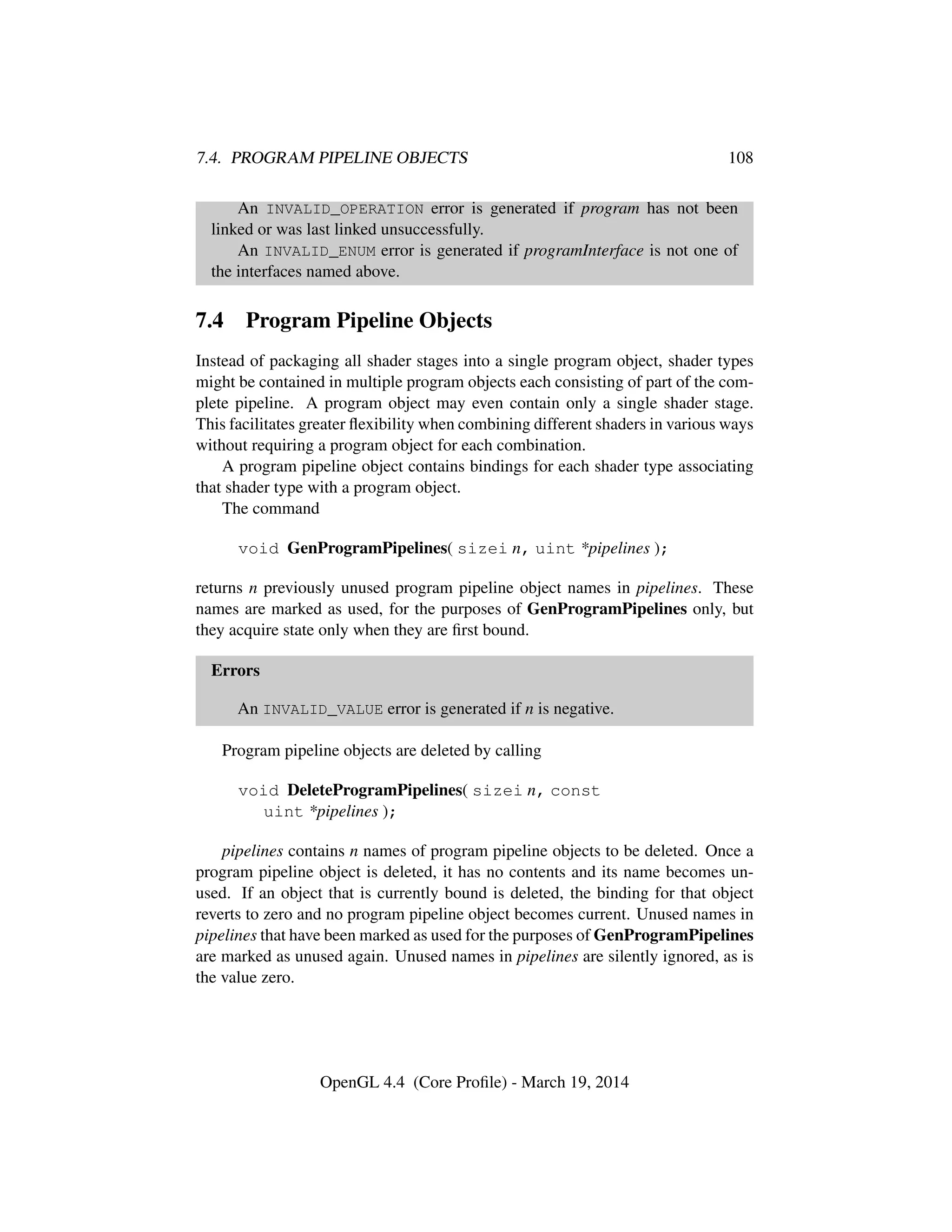 7.4. PROGRAM PIPELINE OBJECTS 108
An INVALID_OPERATION error is generated if program has not been
linked or was last linked unsuccessfully.
An INVALID_ENUM error is generated if programInterface is not one of
the interfaces named above.
7.4 Program Pipeline Objects
Instead of packaging all shader stages into a single program object, shader types
might be contained in multiple program objects each consisting of part of the com-
plete pipeline. A program object may even contain only a single shader stage.
This facilitates greater ﬂexibility when combining different shaders in various ways
without requiring a program object for each combination.
A program pipeline object contains bindings for each shader type associating
that shader type with a program object.
The command
void GenProgramPipelines( sizei n, uint *pipelines );
returns n previously unused program pipeline object names in pipelines. These
names are marked as used, for the purposes of GenProgramPipelines only, but
they acquire state only when they are ﬁrst bound.
Errors
An INVALID_VALUE error is generated if n is negative.
Program pipeline objects are deleted by calling
void DeleteProgramPipelines( sizei n, const
uint *pipelines );
pipelines contains n names of program pipeline objects to be deleted. Once a
program pipeline object is deleted, it has no contents and its name becomes un-
used. If an object that is currently bound is deleted, the binding for that object
reverts to zero and no program pipeline object becomes current. Unused names in
pipelines that have been marked as used for the purposes of GenProgramPipelines
are marked as unused again. Unused names in pipelines are silently ignored, as is
the value zero.
OpenGL 4.4 (Core Proﬁle) - March 19, 2014
 