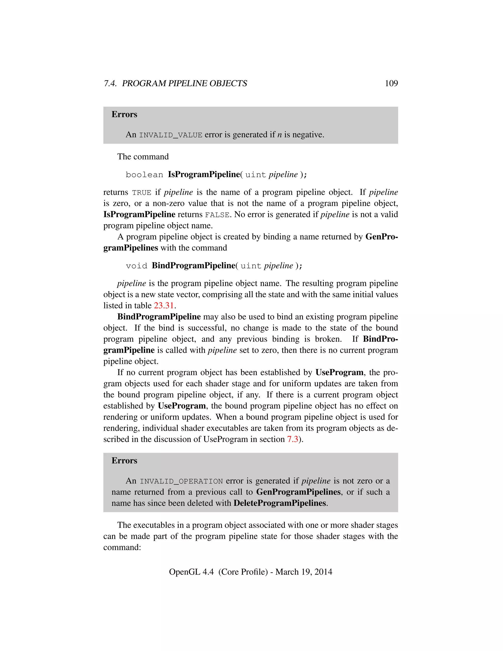 7.4. PROGRAM PIPELINE OBJECTS 109
Errors
An INVALID_VALUE error is generated if n is negative.
The command
boolean IsProgramPipeline( uint pipeline );
returns TRUE if pipeline is the name of a program pipeline object. If pipeline
is zero, or a non-zero value that is not the name of a program pipeline object,
IsProgramPipeline returns FALSE. No error is generated if pipeline is not a valid
program pipeline object name.
A program pipeline object is created by binding a name returned by GenPro-
gramPipelines with the command
void BindProgramPipeline( uint pipeline );
pipeline is the program pipeline object name. The resulting program pipeline
object is a new state vector, comprising all the state and with the same initial values
listed in table 23.31.
BindProgramPipeline may also be used to bind an existing program pipeline
object. If the bind is successful, no change is made to the state of the bound
program pipeline object, and any previous binding is broken. If BindPro-
gramPipeline is called with pipeline set to zero, then there is no current program
pipeline object.
If no current program object has been established by UseProgram, the pro-
gram objects used for each shader stage and for uniform updates are taken from
the bound program pipeline object, if any. If there is a current program object
established by UseProgram, the bound program pipeline object has no effect on
rendering or uniform updates. When a bound program pipeline object is used for
rendering, individual shader executables are taken from its program objects as de-
scribed in the discussion of UseProgram in section 7.3).
Errors
An INVALID_OPERATION error is generated if pipeline is not zero or a
name returned from a previous call to GenProgramPipelines, or if such a
name has since been deleted with DeleteProgramPipelines.
The executables in a program object associated with one or more shader stages
can be made part of the program pipeline state for those shader stages with the
command:
OpenGL 4.4 (Core Proﬁle) - March 19, 2014
 