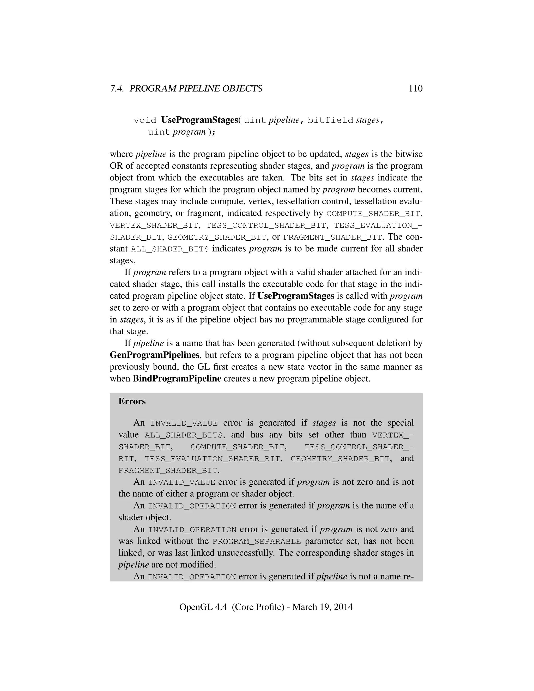 7.4. PROGRAM PIPELINE OBJECTS 110
void UseProgramStages( uint pipeline, bitfield stages,
uint program );
where pipeline is the program pipeline object to be updated, stages is the bitwise
OR of accepted constants representing shader stages, and program is the program
object from which the executables are taken. The bits set in stages indicate the
program stages for which the program object named by program becomes current.
These stages may include compute, vertex, tessellation control, tessellation evalu-
ation, geometry, or fragment, indicated respectively by COMPUTE_SHADER_BIT,
VERTEX_SHADER_BIT, TESS_CONTROL_SHADER_BIT, TESS_EVALUATION_-
SHADER_BIT, GEOMETRY_SHADER_BIT, or FRAGMENT_SHADER_BIT. The con-
stant ALL_SHADER_BITS indicates program is to be made current for all shader
stages.
If program refers to a program object with a valid shader attached for an indi-
cated shader stage, this call installs the executable code for that stage in the indi-
cated program pipeline object state. If UseProgramStages is called with program
set to zero or with a program object that contains no executable code for any stage
in stages, it is as if the pipeline object has no programmable stage conﬁgured for
that stage.
If pipeline is a name that has been generated (without subsequent deletion) by
GenProgramPipelines, but refers to a program pipeline object that has not been
previously bound, the GL ﬁrst creates a new state vector in the same manner as
when BindProgramPipeline creates a new program pipeline object.
Errors
An INVALID_VALUE error is generated if stages is not the special
value ALL_SHADER_BITS, and has any bits set other than VERTEX_-
SHADER_BIT, COMPUTE_SHADER_BIT, TESS_CONTROL_SHADER_-
BIT, TESS_EVALUATION_SHADER_BIT, GEOMETRY_SHADER_BIT, and
FRAGMENT_SHADER_BIT.
An INVALID_VALUE error is generated if program is not zero and is not
the name of either a program or shader object.
An INVALID_OPERATION error is generated if program is the name of a
shader object.
An INVALID_OPERATION error is generated if program is not zero and
was linked without the PROGRAM_SEPARABLE parameter set, has not been
linked, or was last linked unsuccessfully. The corresponding shader stages in
pipeline are not modiﬁed.
An INVALID_OPERATION error is generated if pipeline is not a name re-
OpenGL 4.4 (Core Proﬁle) - March 19, 2014
 