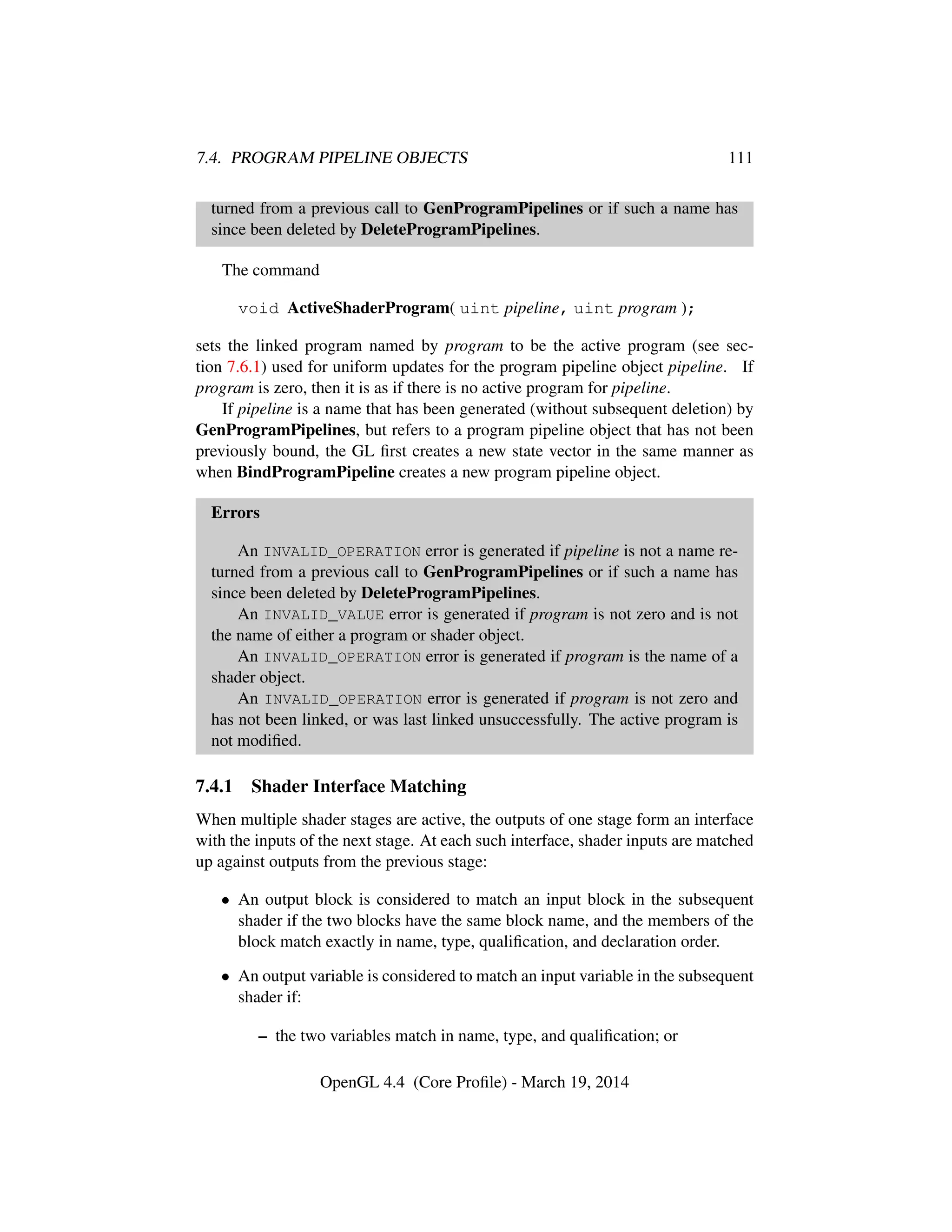 7.4. PROGRAM PIPELINE OBJECTS 111
turned from a previous call to GenProgramPipelines or if such a name has
since been deleted by DeleteProgramPipelines.
The command
void ActiveShaderProgram( uint pipeline, uint program );
sets the linked program named by program to be the active program (see sec-
tion 7.6.1) used for uniform updates for the program pipeline object pipeline. If
program is zero, then it is as if there is no active program for pipeline.
If pipeline is a name that has been generated (without subsequent deletion) by
GenProgramPipelines, but refers to a program pipeline object that has not been
previously bound, the GL ﬁrst creates a new state vector in the same manner as
when BindProgramPipeline creates a new program pipeline object.
Errors
An INVALID_OPERATION error is generated if pipeline is not a name re-
turned from a previous call to GenProgramPipelines or if such a name has
since been deleted by DeleteProgramPipelines.
An INVALID_VALUE error is generated if program is not zero and is not
the name of either a program or shader object.
An INVALID_OPERATION error is generated if program is the name of a
shader object.
An INVALID_OPERATION error is generated if program is not zero and
has not been linked, or was last linked unsuccessfully. The active program is
not modiﬁed.
7.4.1 Shader Interface Matching
When multiple shader stages are active, the outputs of one stage form an interface
with the inputs of the next stage. At each such interface, shader inputs are matched
up against outputs from the previous stage:
• An output block is considered to match an input block in the subsequent
shader if the two blocks have the same block name, and the members of the
block match exactly in name, type, qualiﬁcation, and declaration order.
• An output variable is considered to match an input variable in the subsequent
shader if:
– the two variables match in name, type, and qualiﬁcation; or
OpenGL 4.4 (Core Proﬁle) - March 19, 2014
 