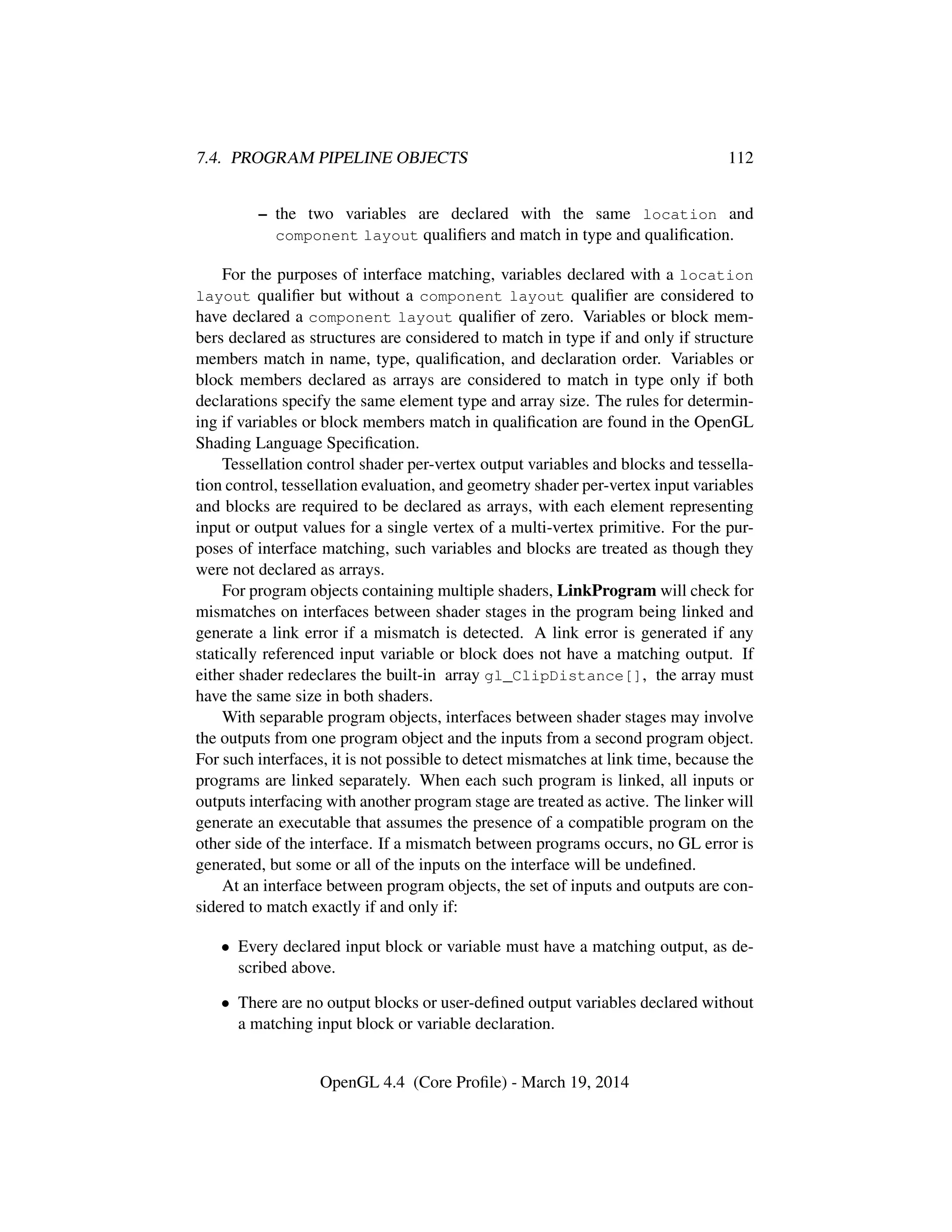 7.4. PROGRAM PIPELINE OBJECTS 112
– the two variables are declared with the same location and
component layout qualiﬁers and match in type and qualiﬁcation.
For the purposes of interface matching, variables declared with a location
layout qualiﬁer but without a component layout qualiﬁer are considered to
have declared a component layout qualiﬁer of zero. Variables or block mem-
bers declared as structures are considered to match in type if and only if structure
members match in name, type, qualiﬁcation, and declaration order. Variables or
block members declared as arrays are considered to match in type only if both
declarations specify the same element type and array size. The rules for determin-
ing if variables or block members match in qualiﬁcation are found in the OpenGL
Shading Language Speciﬁcation.
Tessellation control shader per-vertex output variables and blocks and tessella-
tion control, tessellation evaluation, and geometry shader per-vertex input variables
and blocks are required to be declared as arrays, with each element representing
input or output values for a single vertex of a multi-vertex primitive. For the pur-
poses of interface matching, such variables and blocks are treated as though they
were not declared as arrays.
For program objects containing multiple shaders, LinkProgram will check for
mismatches on interfaces between shader stages in the program being linked and
generate a link error if a mismatch is detected. A link error is generated if any
statically referenced input variable or block does not have a matching output. If
either shader redeclares the built-in array gl_ClipDistance[], the array must
have the same size in both shaders.
With separable program objects, interfaces between shader stages may involve
the outputs from one program object and the inputs from a second program object.
For such interfaces, it is not possible to detect mismatches at link time, because the
programs are linked separately. When each such program is linked, all inputs or
outputs interfacing with another program stage are treated as active. The linker will
generate an executable that assumes the presence of a compatible program on the
other side of the interface. If a mismatch between programs occurs, no GL error is
generated, but some or all of the inputs on the interface will be undeﬁned.
At an interface between program objects, the set of inputs and outputs are con-
sidered to match exactly if and only if:
• Every declared input block or variable must have a matching output, as de-
scribed above.
• There are no output blocks or user-deﬁned output variables declared without
a matching input block or variable declaration.
OpenGL 4.4 (Core Proﬁle) - March 19, 2014
 