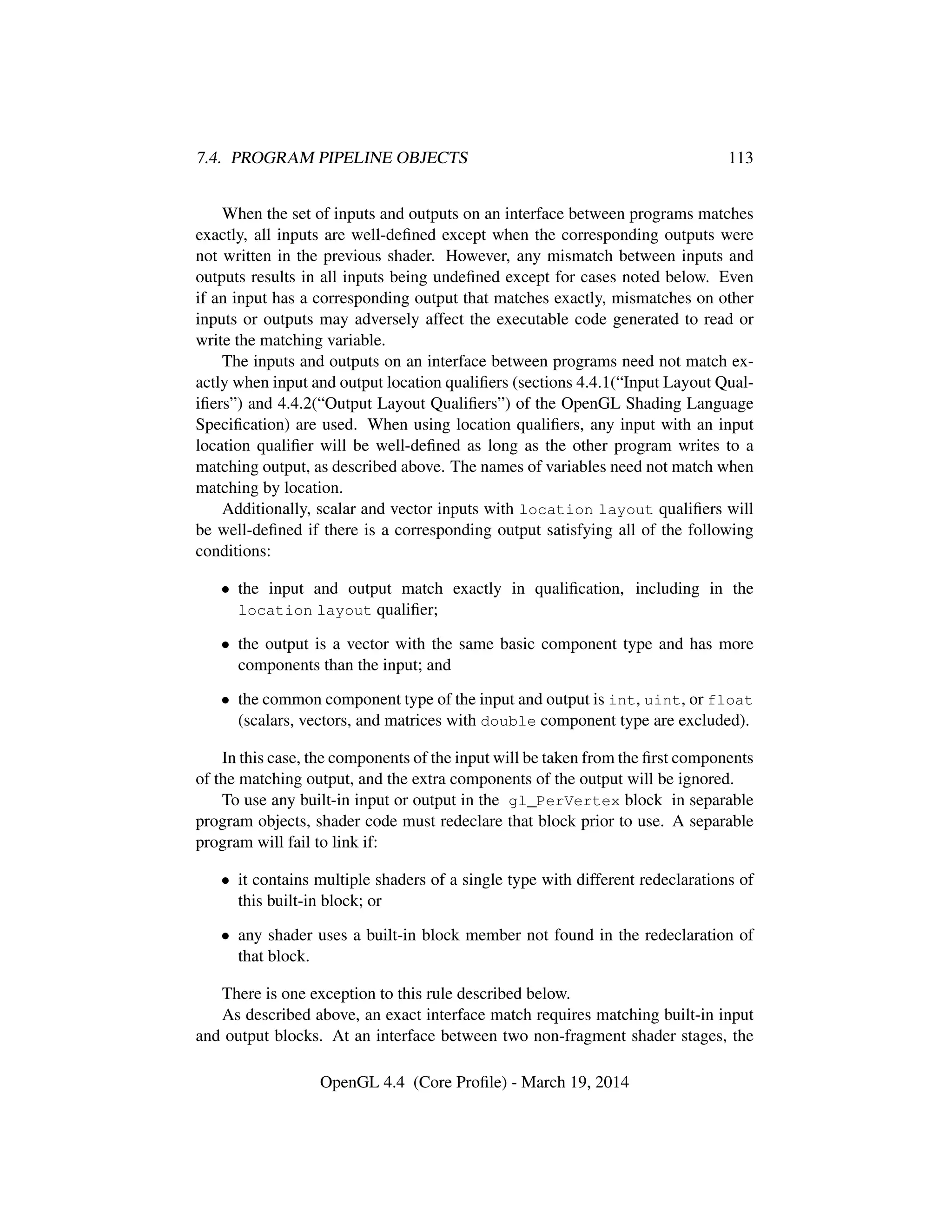 7.4. PROGRAM PIPELINE OBJECTS 113
When the set of inputs and outputs on an interface between programs matches
exactly, all inputs are well-deﬁned except when the corresponding outputs were
not written in the previous shader. However, any mismatch between inputs and
outputs results in all inputs being undeﬁned except for cases noted below. Even
if an input has a corresponding output that matches exactly, mismatches on other
inputs or outputs may adversely affect the executable code generated to read or
write the matching variable.
The inputs and outputs on an interface between programs need not match ex-
actly when input and output location qualiﬁers (sections 4.4.1(“Input Layout Qual-
iﬁers”) and 4.4.2(“Output Layout Qualiﬁers”) of the OpenGL Shading Language
Speciﬁcation) are used. When using location qualiﬁers, any input with an input
location qualiﬁer will be well-deﬁned as long as the other program writes to a
matching output, as described above. The names of variables need not match when
matching by location.
Additionally, scalar and vector inputs with location layout qualiﬁers will
be well-deﬁned if there is a corresponding output satisfying all of the following
conditions:
• the input and output match exactly in qualiﬁcation, including in the
location layout qualiﬁer;
• the output is a vector with the same basic component type and has more
components than the input; and
• the common component type of the input and output is int, uint, or float
(scalars, vectors, and matrices with double component type are excluded).
In this case, the components of the input will be taken from the ﬁrst components
of the matching output, and the extra components of the output will be ignored.
To use any built-in input or output in the gl_PerVertex block in separable
program objects, shader code must redeclare that block prior to use. A separable
program will fail to link if:
• it contains multiple shaders of a single type with different redeclarations of
this built-in block; or
• any shader uses a built-in block member not found in the redeclaration of
that block.
There is one exception to this rule described below.
As described above, an exact interface match requires matching built-in input
and output blocks. At an interface between two non-fragment shader stages, the
OpenGL 4.4 (Core Proﬁle) - March 19, 2014
 