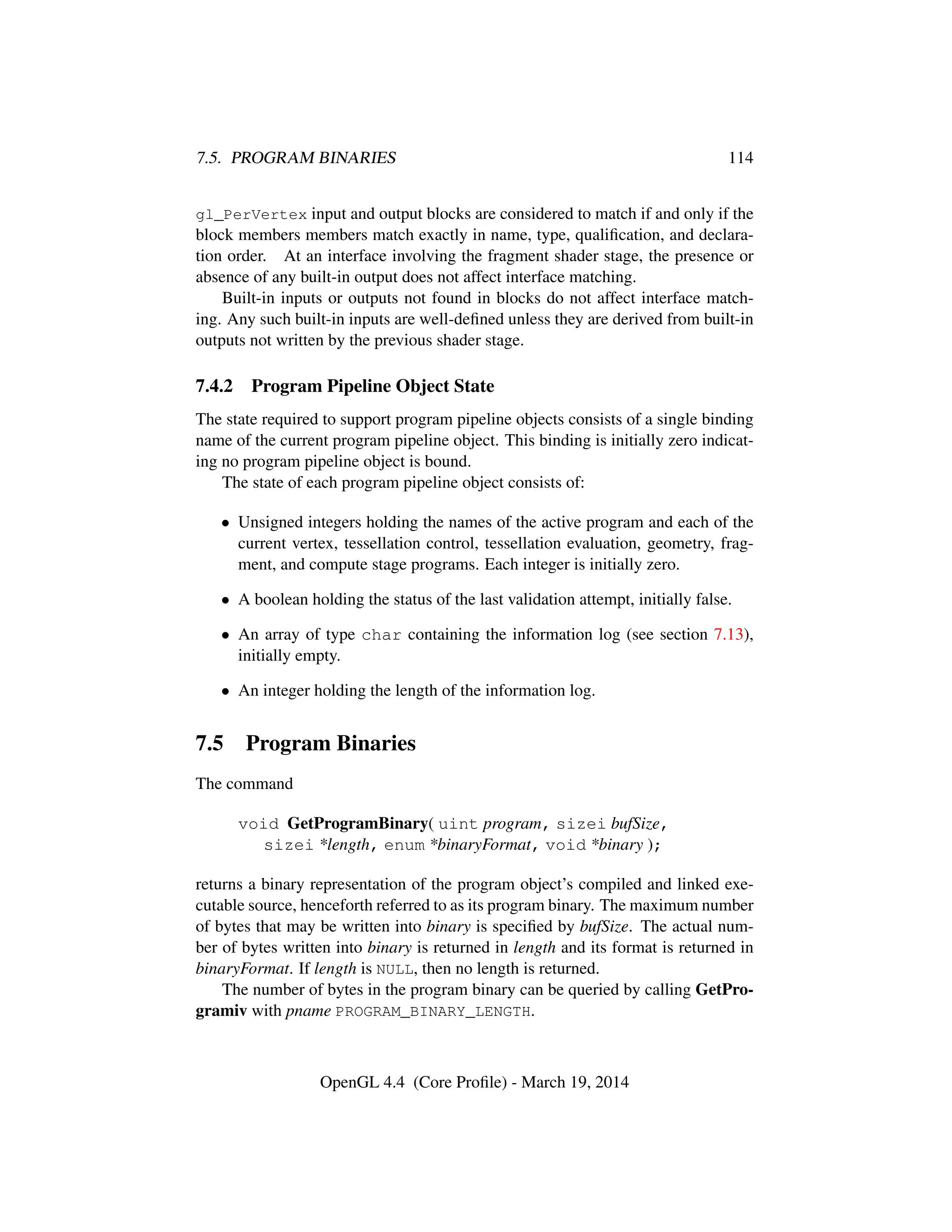 7.5. PROGRAM BINARIES 114
gl_PerVertex input and output blocks are considered to match if and only if the
block members members match exactly in name, type, qualiﬁcation, and declara-
tion order. At an interface involving the fragment shader stage, the presence or
absence of any built-in output does not affect interface matching.
Built-in inputs or outputs not found in blocks do not affect interface match-
ing. Any such built-in inputs are well-deﬁned unless they are derived from built-in
outputs not written by the previous shader stage.
7.4.2 Program Pipeline Object State
The state required to support program pipeline objects consists of a single binding
name of the current program pipeline object. This binding is initially zero indicat-
ing no program pipeline object is bound.
The state of each program pipeline object consists of:
• Unsigned integers holding the names of the active program and each of the
current vertex, tessellation control, tessellation evaluation, geometry, frag-
ment, and compute stage programs. Each integer is initially zero.
• A boolean holding the status of the last validation attempt, initially false.
• An array of type char containing the information log (see section 7.13),
initially empty.
• An integer holding the length of the information log.
7.5 Program Binaries
The command
void GetProgramBinary( uint program, sizei bufSize,
sizei *length, enum *binaryFormat, void *binary );
returns a binary representation of the program object’s compiled and linked exe-
cutable source, henceforth referred to as its program binary. The maximum number
of bytes that may be written into binary is speciﬁed by bufSize. The actual num-
ber of bytes written into binary is returned in length and its format is returned in
binaryFormat. If length is NULL, then no length is returned.
The number of bytes in the program binary can be queried by calling GetPro-
gramiv with pname PROGRAM_BINARY_LENGTH.
OpenGL 4.4 (Core Proﬁle) - March 19, 2014
 