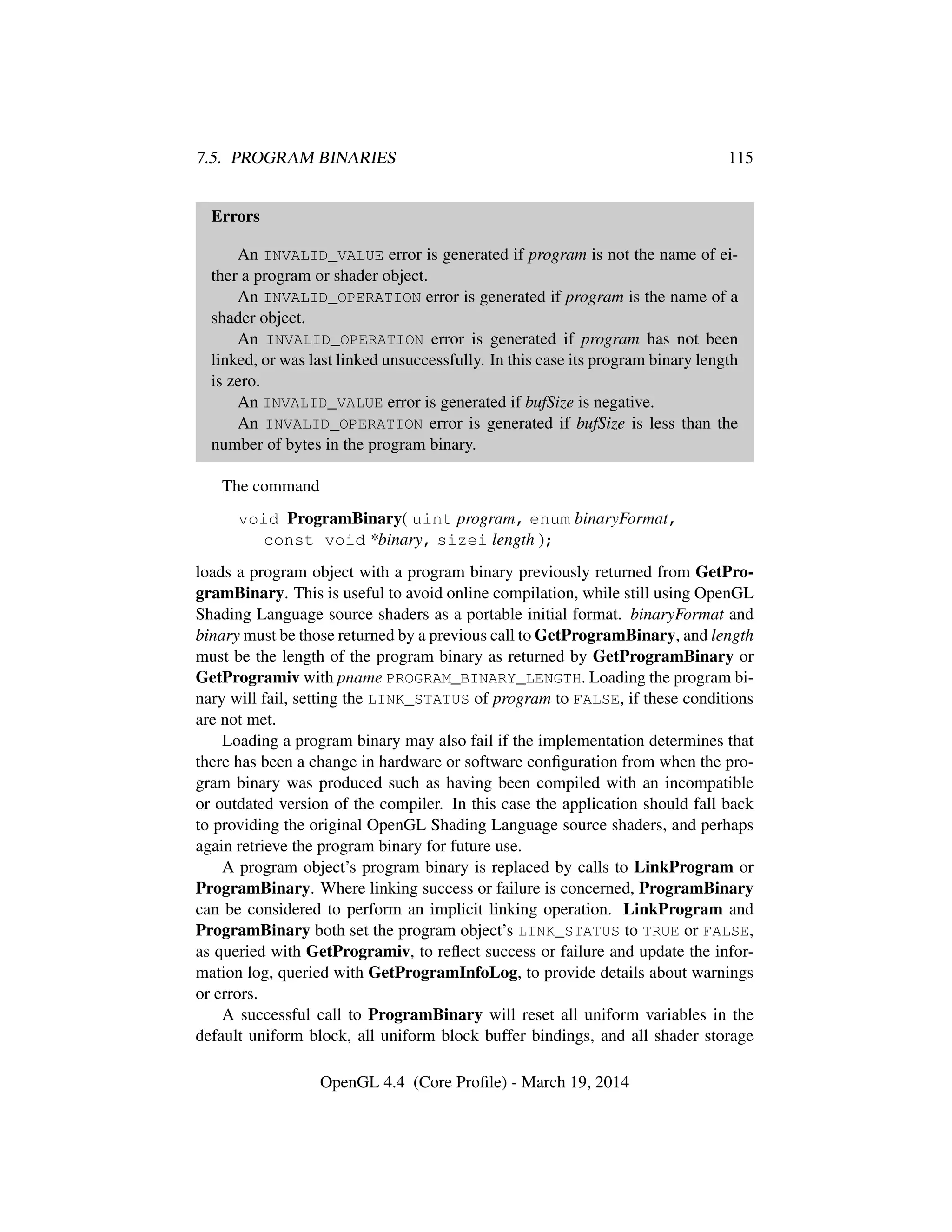 7.5. PROGRAM BINARIES 115
Errors
An INVALID_VALUE error is generated if program is not the name of ei-
ther a program or shader object.
An INVALID_OPERATION error is generated if program is the name of a
shader object.
An INVALID_OPERATION error is generated if program has not been
linked, or was last linked unsuccessfully. In this case its program binary length
is zero.
An INVALID_VALUE error is generated if bufSize is negative.
An INVALID_OPERATION error is generated if bufSize is less than the
number of bytes in the program binary.
The command
void ProgramBinary( uint program, enum binaryFormat,
const void *binary, sizei length );
loads a program object with a program binary previously returned from GetPro-
gramBinary. This is useful to avoid online compilation, while still using OpenGL
Shading Language source shaders as a portable initial format. binaryFormat and
binary must be those returned by a previous call to GetProgramBinary, and length
must be the length of the program binary as returned by GetProgramBinary or
GetProgramiv with pname PROGRAM_BINARY_LENGTH. Loading the program bi-
nary will fail, setting the LINK_STATUS of program to FALSE, if these conditions
are not met.
Loading a program binary may also fail if the implementation determines that
there has been a change in hardware or software conﬁguration from when the pro-
gram binary was produced such as having been compiled with an incompatible
or outdated version of the compiler. In this case the application should fall back
to providing the original OpenGL Shading Language source shaders, and perhaps
again retrieve the program binary for future use.
A program object’s program binary is replaced by calls to LinkProgram or
ProgramBinary. Where linking success or failure is concerned, ProgramBinary
can be considered to perform an implicit linking operation. LinkProgram and
ProgramBinary both set the program object’s LINK_STATUS to TRUE or FALSE,
as queried with GetProgramiv, to reﬂect success or failure and update the infor-
mation log, queried with GetProgramInfoLog, to provide details about warnings
or errors.
A successful call to ProgramBinary will reset all uniform variables in the
default uniform block, all uniform block buffer bindings, and all shader storage
OpenGL 4.4 (Core Proﬁle) - March 19, 2014
 