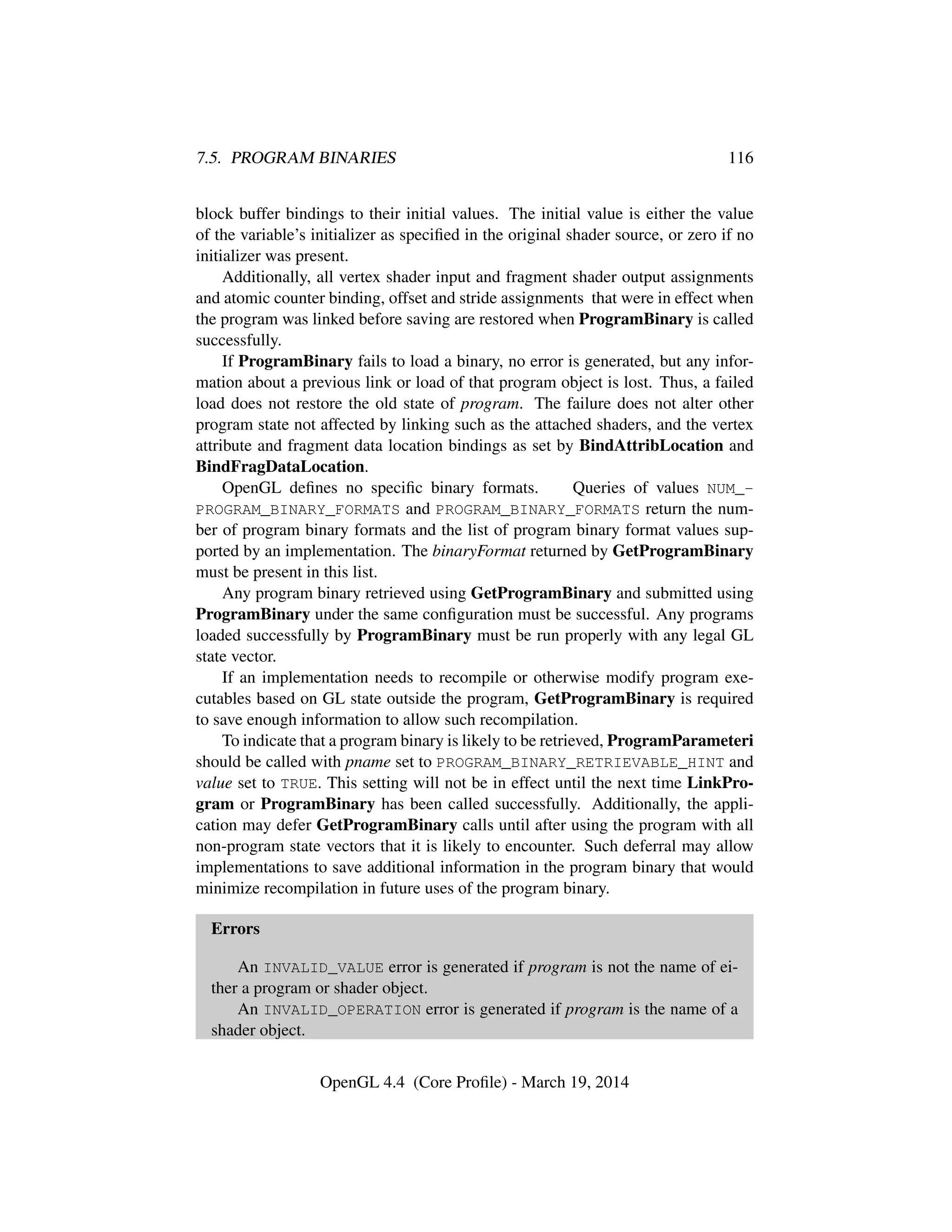 7.5. PROGRAM BINARIES 116
block buffer bindings to their initial values. The initial value is either the value
of the variable’s initializer as speciﬁed in the original shader source, or zero if no
initializer was present.
Additionally, all vertex shader input and fragment shader output assignments
and atomic counter binding, offset and stride assignments that were in effect when
the program was linked before saving are restored when ProgramBinary is called
successfully.
If ProgramBinary fails to load a binary, no error is generated, but any infor-
mation about a previous link or load of that program object is lost. Thus, a failed
load does not restore the old state of program. The failure does not alter other
program state not affected by linking such as the attached shaders, and the vertex
attribute and fragment data location bindings as set by BindAttribLocation and
BindFragDataLocation.
OpenGL deﬁnes no speciﬁc binary formats. Queries of values NUM_-
PROGRAM_BINARY_FORMATS and PROGRAM_BINARY_FORMATS return the num-
ber of program binary formats and the list of program binary format values sup-
ported by an implementation. The binaryFormat returned by GetProgramBinary
must be present in this list.
Any program binary retrieved using GetProgramBinary and submitted using
ProgramBinary under the same conﬁguration must be successful. Any programs
loaded successfully by ProgramBinary must be run properly with any legal GL
state vector.
If an implementation needs to recompile or otherwise modify program exe-
cutables based on GL state outside the program, GetProgramBinary is required
to save enough information to allow such recompilation.
To indicate that a program binary is likely to be retrieved, ProgramParameteri
should be called with pname set to PROGRAM_BINARY_RETRIEVABLE_HINT and
value set to TRUE. This setting will not be in effect until the next time LinkPro-
gram or ProgramBinary has been called successfully. Additionally, the appli-
cation may defer GetProgramBinary calls until after using the program with all
non-program state vectors that it is likely to encounter. Such deferral may allow
implementations to save additional information in the program binary that would
minimize recompilation in future uses of the program binary.
Errors
An INVALID_VALUE error is generated if program is not the name of ei-
ther a program or shader object.
An INVALID_OPERATION error is generated if program is the name of a
shader object.
OpenGL 4.4 (Core Proﬁle) - March 19, 2014
 