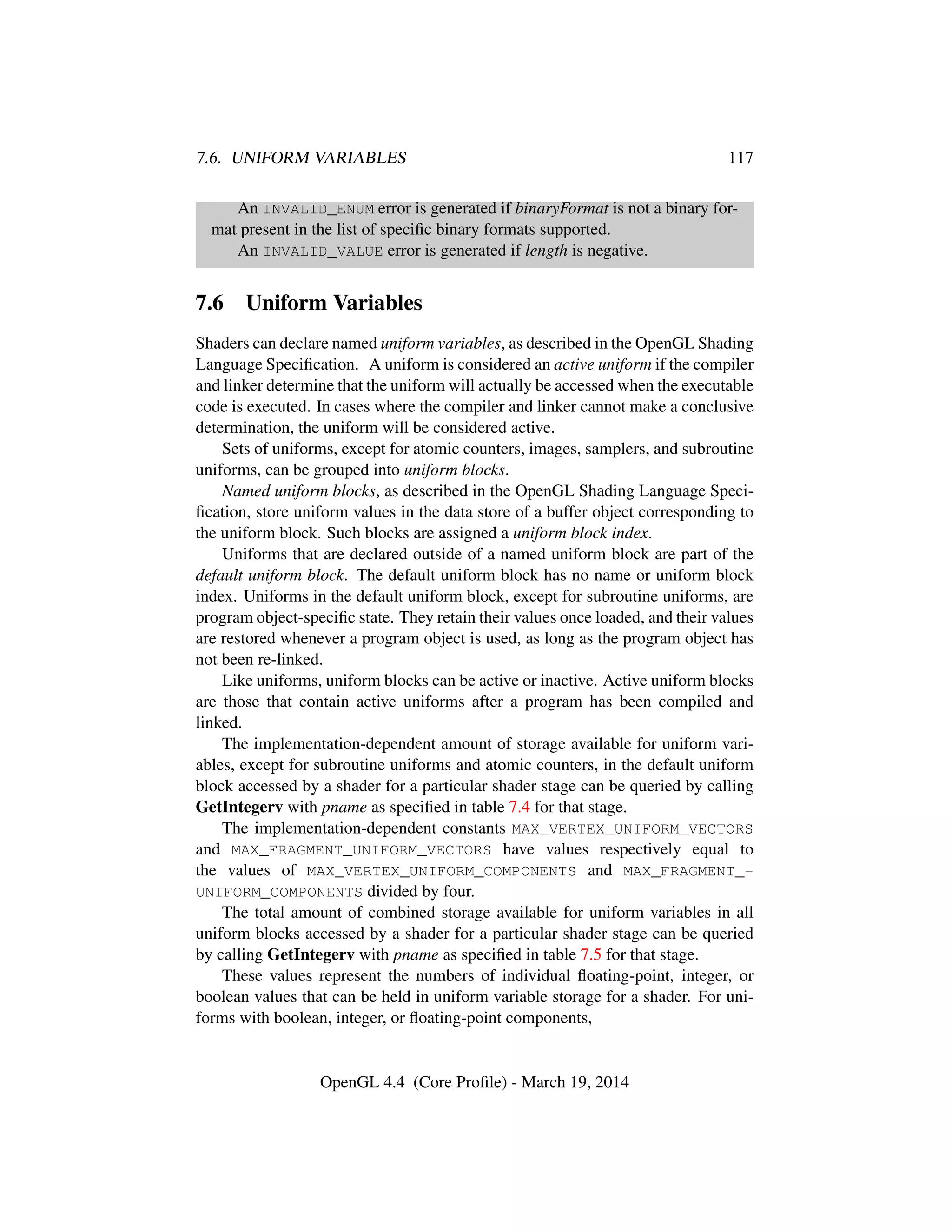 7.6. UNIFORM VARIABLES 117
An INVALID_ENUM error is generated if binaryFormat is not a binary for-
mat present in the list of speciﬁc binary formats supported.
An INVALID_VALUE error is generated if length is negative.
7.6 Uniform Variables
Shaders can declare named uniform variables, as described in the OpenGL Shading
Language Speciﬁcation. A uniform is considered an active uniform if the compiler
and linker determine that the uniform will actually be accessed when the executable
code is executed. In cases where the compiler and linker cannot make a conclusive
determination, the uniform will be considered active.
Sets of uniforms, except for atomic counters, images, samplers, and subroutine
uniforms, can be grouped into uniform blocks.
Named uniform blocks, as described in the OpenGL Shading Language Speci-
ﬁcation, store uniform values in the data store of a buffer object corresponding to
the uniform block. Such blocks are assigned a uniform block index.
Uniforms that are declared outside of a named uniform block are part of the
default uniform block. The default uniform block has no name or uniform block
index. Uniforms in the default uniform block, except for subroutine uniforms, are
program object-speciﬁc state. They retain their values once loaded, and their values
are restored whenever a program object is used, as long as the program object has
not been re-linked.
Like uniforms, uniform blocks can be active or inactive. Active uniform blocks
are those that contain active uniforms after a program has been compiled and
linked.
The implementation-dependent amount of storage available for uniform vari-
ables, except for subroutine uniforms and atomic counters, in the default uniform
block accessed by a shader for a particular shader stage can be queried by calling
GetIntegerv with pname as speciﬁed in table 7.4 for that stage.
The implementation-dependent constants MAX_VERTEX_UNIFORM_VECTORS
and MAX_FRAGMENT_UNIFORM_VECTORS have values respectively equal to
the values of MAX_VERTEX_UNIFORM_COMPONENTS and MAX_FRAGMENT_-
UNIFORM_COMPONENTS divided by four.
The total amount of combined storage available for uniform variables in all
uniform blocks accessed by a shader for a particular shader stage can be queried
by calling GetIntegerv with pname as speciﬁed in table 7.5 for that stage.
These values represent the numbers of individual ﬂoating-point, integer, or
boolean values that can be held in uniform variable storage for a shader. For uni-
forms with boolean, integer, or ﬂoating-point components,
OpenGL 4.4 (Core Proﬁle) - March 19, 2014
 