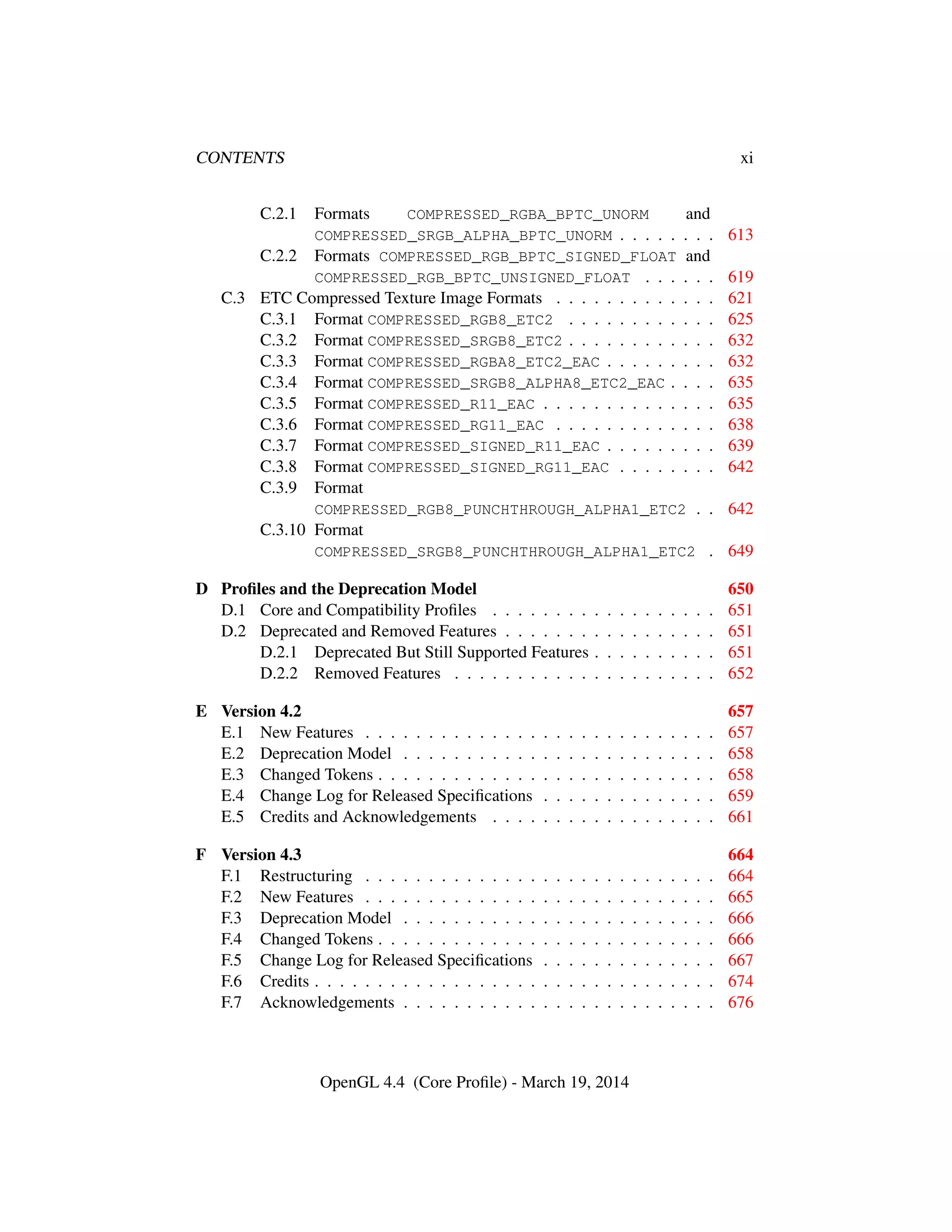 CONTENTS xi
C.2.1 Formats COMPRESSED_RGBA_BPTC_UNORM and
COMPRESSED_SRGB_ALPHA_BPTC_UNORM . . . . . . . . 613
C.2.2 Formats COMPRESSED_RGB_BPTC_SIGNED_FLOAT and
COMPRESSED_RGB_BPTC_UNSIGNED_FLOAT . . . . . . 619
C.3 ETC Compressed Texture Image Formats . . . . . . . . . . . . . 621
C.3.1 Format COMPRESSED_RGB8_ETC2 . . . . . . . . . . . . 625
C.3.2 Format COMPRESSED_SRGB8_ETC2 . . . . . . . . . . . . 632
C.3.3 Format COMPRESSED_RGBA8_ETC2_EAC . . . . . . . . . 632
C.3.4 Format COMPRESSED_SRGB8_ALPHA8_ETC2_EAC . . . . 635
C.3.5 Format COMPRESSED_R11_EAC . . . . . . . . . . . . . . 635
C.3.6 Format COMPRESSED_RG11_EAC . . . . . . . . . . . . . 638
C.3.7 Format COMPRESSED_SIGNED_R11_EAC . . . . . . . . . 639
C.3.8 Format COMPRESSED_SIGNED_RG11_EAC . . . . . . . . 642
C.3.9 Format
COMPRESSED_RGB8_PUNCHTHROUGH_ALPHA1_ETC2 . . 642
C.3.10 Format
COMPRESSED_SRGB8_PUNCHTHROUGH_ALPHA1_ETC2 . 649
D Proﬁles and the Deprecation Model 650
D.1 Core and Compatibility Proﬁles . . . . . . . . . . . . . . . . . . 651
D.2 Deprecated and Removed Features . . . . . . . . . . . . . . . . . 651
D.2.1 Deprecated But Still Supported Features . . . . . . . . . . 651
D.2.2 Removed Features . . . . . . . . . . . . . . . . . . . . . 652
E Version 4.2 657
E.1 New Features . . . . . . . . . . . . . . . . . . . . . . . . . . . . 657
E.2 Deprecation Model . . . . . . . . . . . . . . . . . . . . . . . . . 658
E.3 Changed Tokens . . . . . . . . . . . . . . . . . . . . . . . . . . . 658
E.4 Change Log for Released Speciﬁcations . . . . . . . . . . . . . . 659
E.5 Credits and Acknowledgements . . . . . . . . . . . . . . . . . . 661
F Version 4.3 664
F.1 Restructuring . . . . . . . . . . . . . . . . . . . . . . . . . . . . 664
F.2 New Features . . . . . . . . . . . . . . . . . . . . . . . . . . . . 665
F.3 Deprecation Model . . . . . . . . . . . . . . . . . . . . . . . . . 666
F.4 Changed Tokens . . . . . . . . . . . . . . . . . . . . . . . . . . . 666
F.5 Change Log for Released Speciﬁcations . . . . . . . . . . . . . . 667
F.6 Credits . . . . . . . . . . . . . . . . . . . . . . . . . . . . . . . . 674
F.7 Acknowledgements . . . . . . . . . . . . . . . . . . . . . . . . . 676
OpenGL 4.4 (Core Proﬁle) - March 19, 2014
 