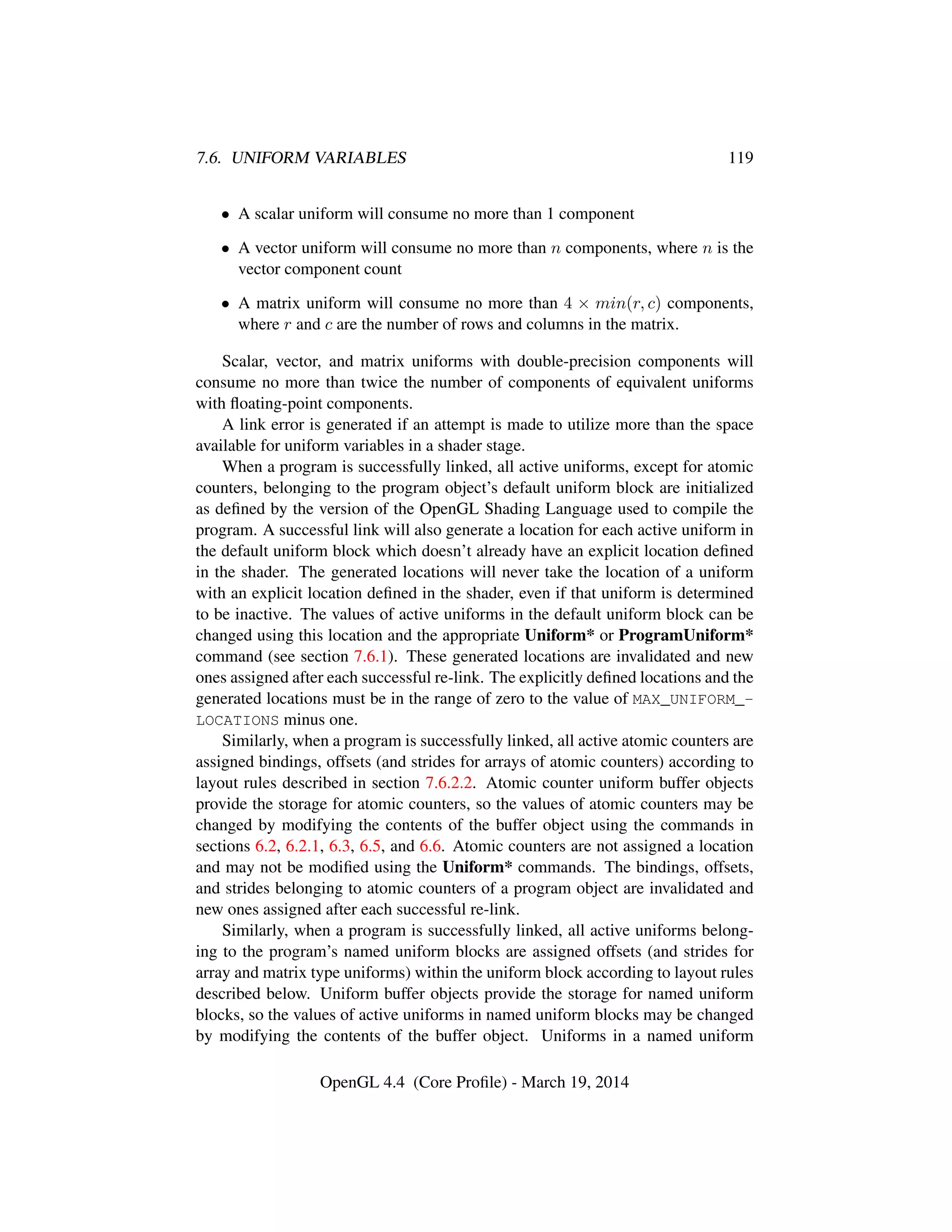 7.6. UNIFORM VARIABLES 119
• A scalar uniform will consume no more than 1 component
• A vector uniform will consume no more than n components, where n is the
vector component count
• A matrix uniform will consume no more than 4 × min(r, c) components,
where r and c are the number of rows and columns in the matrix.
Scalar, vector, and matrix uniforms with double-precision components will
consume no more than twice the number of components of equivalent uniforms
with ﬂoating-point components.
A link error is generated if an attempt is made to utilize more than the space
available for uniform variables in a shader stage.
When a program is successfully linked, all active uniforms, except for atomic
counters, belonging to the program object’s default uniform block are initialized
as deﬁned by the version of the OpenGL Shading Language used to compile the
program. A successful link will also generate a location for each active uniform in
the default uniform block which doesn’t already have an explicit location deﬁned
in the shader. The generated locations will never take the location of a uniform
with an explicit location deﬁned in the shader, even if that uniform is determined
to be inactive. The values of active uniforms in the default uniform block can be
changed using this location and the appropriate Uniform* or ProgramUniform*
command (see section 7.6.1). These generated locations are invalidated and new
ones assigned after each successful re-link. The explicitly deﬁned locations and the
generated locations must be in the range of zero to the value of MAX_UNIFORM_-
LOCATIONS minus one.
Similarly, when a program is successfully linked, all active atomic counters are
assigned bindings, offsets (and strides for arrays of atomic counters) according to
layout rules described in section 7.6.2.2. Atomic counter uniform buffer objects
provide the storage for atomic counters, so the values of atomic counters may be
changed by modifying the contents of the buffer object using the commands in
sections 6.2, 6.2.1, 6.3, 6.5, and 6.6. Atomic counters are not assigned a location
and may not be modiﬁed using the Uniform* commands. The bindings, offsets,
and strides belonging to atomic counters of a program object are invalidated and
new ones assigned after each successful re-link.
Similarly, when a program is successfully linked, all active uniforms belong-
ing to the program’s named uniform blocks are assigned offsets (and strides for
array and matrix type uniforms) within the uniform block according to layout rules
described below. Uniform buffer objects provide the storage for named uniform
blocks, so the values of active uniforms in named uniform blocks may be changed
by modifying the contents of the buffer object. Uniforms in a named uniform
OpenGL 4.4 (Core Proﬁle) - March 19, 2014
 