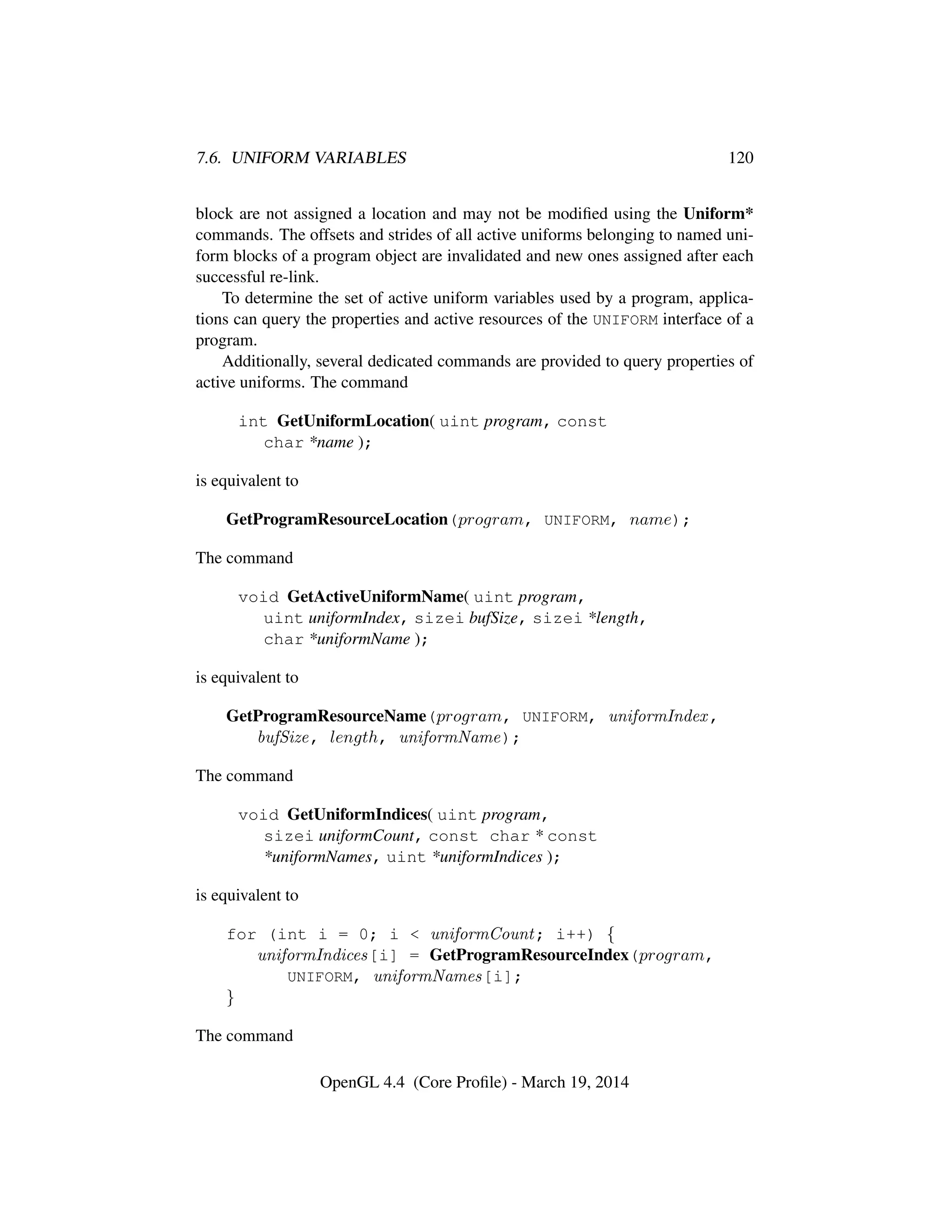 7.6. UNIFORM VARIABLES 120
block are not assigned a location and may not be modiﬁed using the Uniform*
commands. The offsets and strides of all active uniforms belonging to named uni-
form blocks of a program object are invalidated and new ones assigned after each
successful re-link.
To determine the set of active uniform variables used by a program, applica-
tions can query the properties and active resources of the UNIFORM interface of a
program.
Additionally, several dedicated commands are provided to query properties of
active uniforms. The command
int GetUniformLocation( uint program, const
char *name );
is equivalent to
GetProgramResourceLocation(program, UNIFORM, name);
The command
void GetActiveUniformName( uint program,
uint uniformIndex, sizei bufSize, sizei *length,
char *uniformName );
is equivalent to
GetProgramResourceName(program, UNIFORM, uniformIndex,
bufSize, length, uniformName);
The command
void GetUniformIndices( uint program,
sizei uniformCount, const char * const
*uniformNames, uint *uniformIndices );
is equivalent to
for (int i = 0; i < uniformCount; i++) {
uniformIndices[i] = GetProgramResourceIndex(program,
UNIFORM, uniformNames[i];
}
The command
OpenGL 4.4 (Core Proﬁle) - March 19, 2014
 