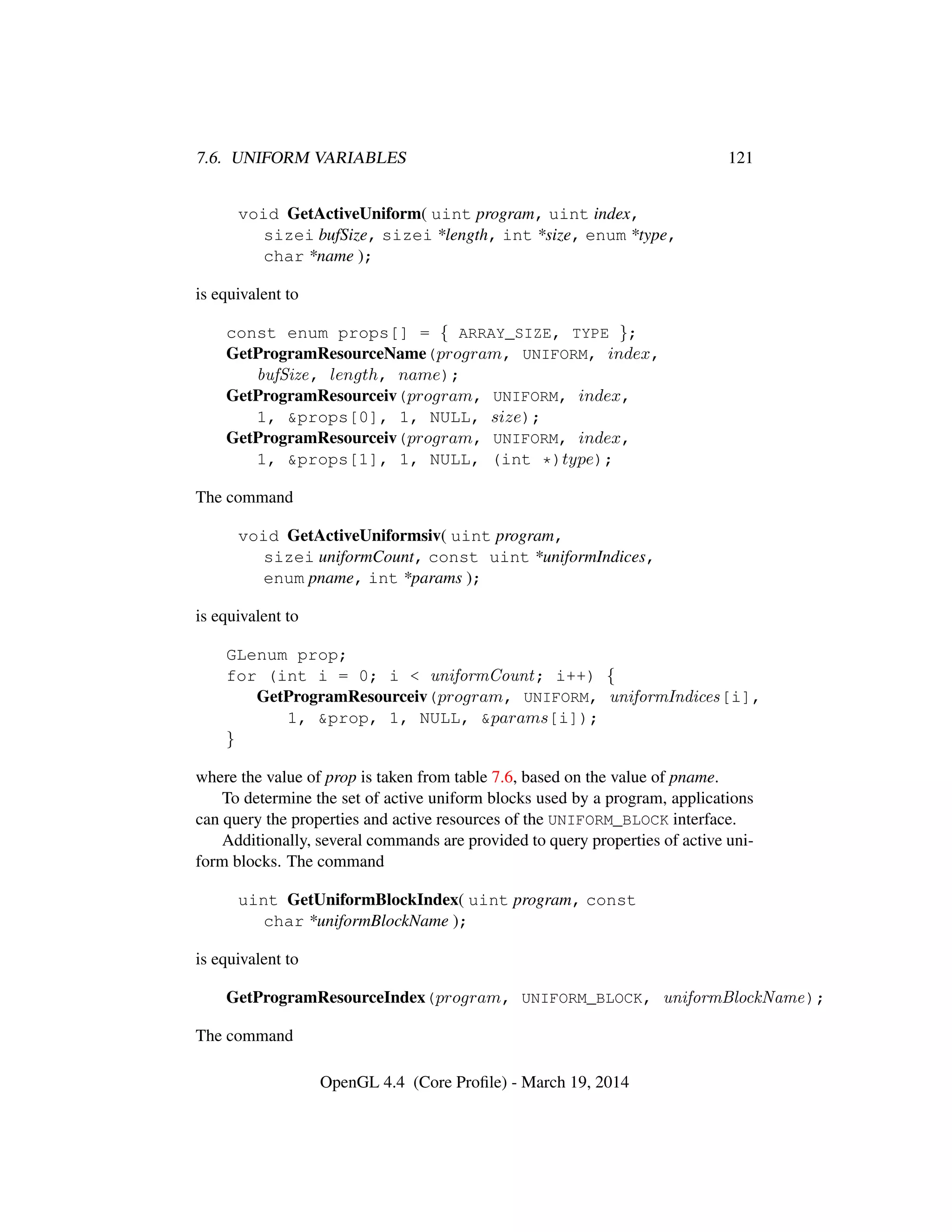 7.6. UNIFORM VARIABLES 121
void GetActiveUniform( uint program, uint index,
sizei bufSize, sizei *length, int *size, enum *type,
char *name );
is equivalent to
const enum props[] = { ARRAY_SIZE, TYPE };
GetProgramResourceName(program, UNIFORM, index,
bufSize, length, name);
GetProgramResourceiv(program, UNIFORM, index,
1, &props[0], 1, NULL, size);
GetProgramResourceiv(program, UNIFORM, index,
1, &props[1], 1, NULL, (int *)type);
The command
void GetActiveUniformsiv( uint program,
sizei uniformCount, const uint *uniformIndices,
enum pname, int *params );
is equivalent to
GLenum prop;
for (int i = 0; i < uniformCount; i++) {
GetProgramResourceiv(program, UNIFORM, uniformIndices[i],
1, &prop, 1, NULL, &params[i]);
}
where the value of prop is taken from table 7.6, based on the value of pname.
To determine the set of active uniform blocks used by a program, applications
can query the properties and active resources of the UNIFORM_BLOCK interface.
Additionally, several commands are provided to query properties of active uni-
form blocks. The command
uint GetUniformBlockIndex( uint program, const
char *uniformBlockName );
is equivalent to
GetProgramResourceIndex(program, UNIFORM_BLOCK, uniformBlockName);
The command
OpenGL 4.4 (Core Proﬁle) - March 19, 2014
 