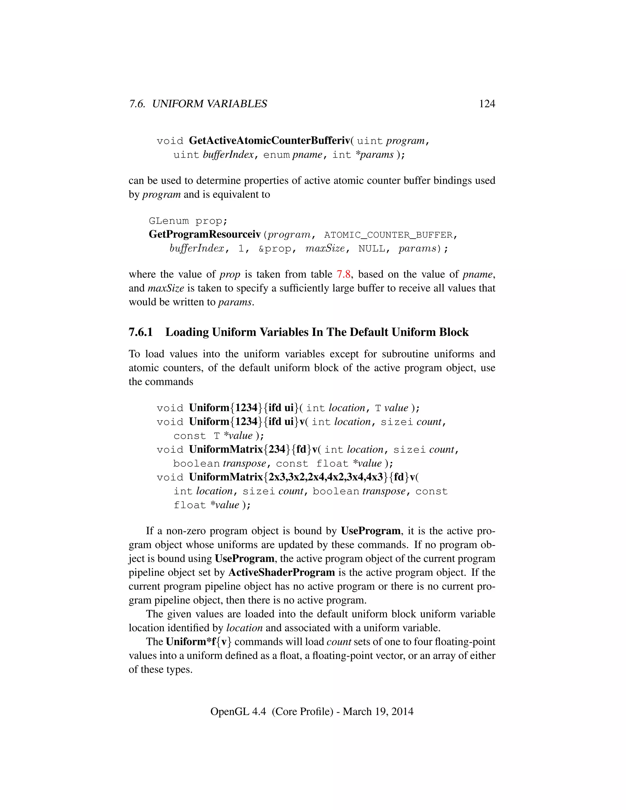 7.6. UNIFORM VARIABLES 124
void GetActiveAtomicCounterBufferiv( uint program,
uint bufferIndex, enum pname, int *params );
can be used to determine properties of active atomic counter buffer bindings used
by program and is equivalent to
GLenum prop;
GetProgramResourceiv(program, ATOMIC_COUNTER_BUFFER,
buﬀerIndex, 1, &prop, maxSize, NULL, params);
where the value of prop is taken from table 7.8, based on the value of pname,
and maxSize is taken to specify a sufﬁciently large buffer to receive all values that
would be written to params.
7.6.1 Loading Uniform Variables In The Default Uniform Block
To load values into the uniform variables except for subroutine uniforms and
atomic counters, of the default uniform block of the active program object, use
the commands
void Uniform{1234}{ifd ui}( int location, T value );
void Uniform{1234}{ifd ui}v( int location, sizei count,
const T *value );
void UniformMatrix{234}{fd}v( int location, sizei count,
boolean transpose, const float *value );
void UniformMatrix{2x3,3x2,2x4,4x2,3x4,4x3}{fd}v(
int location, sizei count, boolean transpose, const
float *value );
If a non-zero program object is bound by UseProgram, it is the active pro-
gram object whose uniforms are updated by these commands. If no program ob-
ject is bound using UseProgram, the active program object of the current program
pipeline object set by ActiveShaderProgram is the active program object. If the
current program pipeline object has no active program or there is no current pro-
gram pipeline object, then there is no active program.
The given values are loaded into the default uniform block uniform variable
location identiﬁed by location and associated with a uniform variable.
The Uniform*f{v} commands will load count sets of one to four ﬂoating-point
values into a uniform deﬁned as a ﬂoat, a ﬂoating-point vector, or an array of either
of these types.
OpenGL 4.4 (Core Proﬁle) - March 19, 2014
 