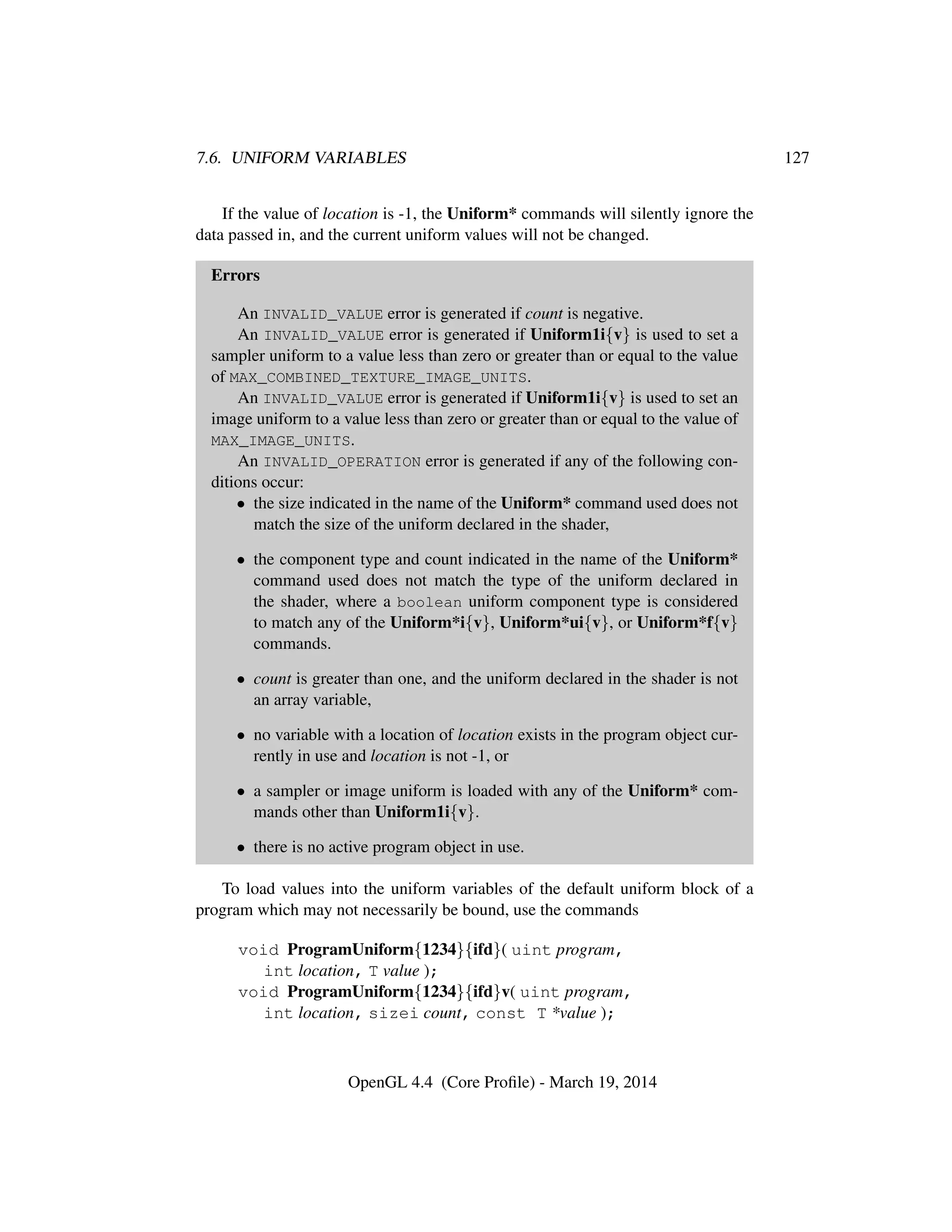7.6. UNIFORM VARIABLES 127
If the value of location is -1, the Uniform* commands will silently ignore the
data passed in, and the current uniform values will not be changed.
Errors
An INVALID_VALUE error is generated if count is negative.
An INVALID_VALUE error is generated if Uniform1i{v} is used to set a
sampler uniform to a value less than zero or greater than or equal to the value
of MAX_COMBINED_TEXTURE_IMAGE_UNITS.
An INVALID_VALUE error is generated if Uniform1i{v} is used to set an
image uniform to a value less than zero or greater than or equal to the value of
MAX_IMAGE_UNITS.
An INVALID_OPERATION error is generated if any of the following con-
ditions occur:
• the size indicated in the name of the Uniform* command used does not
match the size of the uniform declared in the shader,
• the component type and count indicated in the name of the Uniform*
command used does not match the type of the uniform declared in
the shader, where a boolean uniform component type is considered
to match any of the Uniform*i{v}, Uniform*ui{v}, or Uniform*f{v}
commands.
• count is greater than one, and the uniform declared in the shader is not
an array variable,
• no variable with a location of location exists in the program object cur-
rently in use and location is not -1, or
• a sampler or image uniform is loaded with any of the Uniform* com-
mands other than Uniform1i{v}.
• there is no active program object in use.
To load values into the uniform variables of the default uniform block of a
program which may not necessarily be bound, use the commands
void ProgramUniform{1234}{ifd}( uint program,
int location, T value );
void ProgramUniform{1234}{ifd}v( uint program,
int location, sizei count, const T *value );
OpenGL 4.4 (Core Proﬁle) - March 19, 2014
 