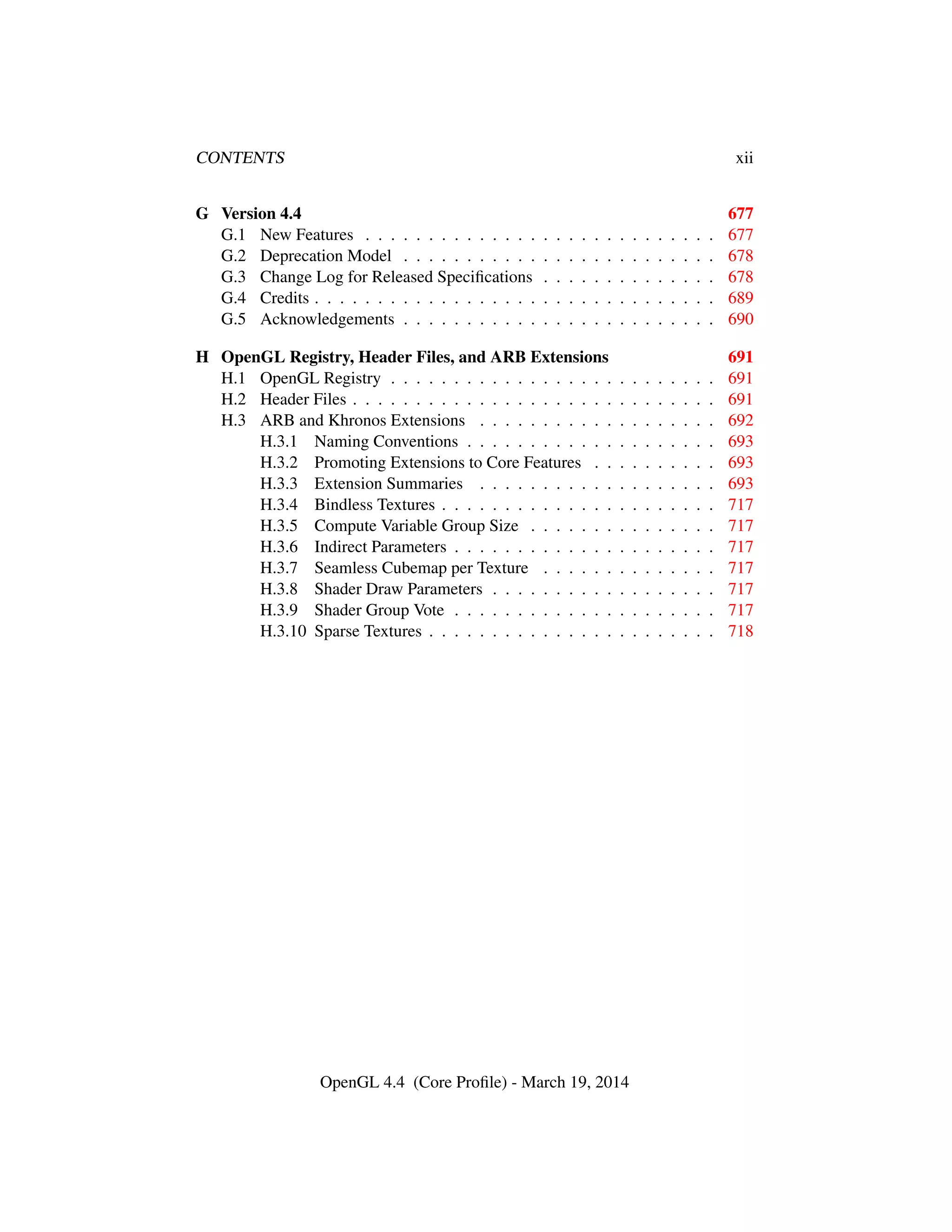 CONTENTS xii
G Version 4.4 677
G.1 New Features . . . . . . . . . . . . . . . . . . . . . . . . . . . . 677
G.2 Deprecation Model . . . . . . . . . . . . . . . . . . . . . . . . . 678
G.3 Change Log for Released Speciﬁcations . . . . . . . . . . . . . . 678
G.4 Credits . . . . . . . . . . . . . . . . . . . . . . . . . . . . . . . . 689
G.5 Acknowledgements . . . . . . . . . . . . . . . . . . . . . . . . . 690
H OpenGL Registry, Header Files, and ARB Extensions 691
H.1 OpenGL Registry . . . . . . . . . . . . . . . . . . . . . . . . . . 691
H.2 Header Files . . . . . . . . . . . . . . . . . . . . . . . . . . . . . 691
H.3 ARB and Khronos Extensions . . . . . . . . . . . . . . . . . . . 692
H.3.1 Naming Conventions . . . . . . . . . . . . . . . . . . . . 693
H.3.2 Promoting Extensions to Core Features . . . . . . . . . . 693
H.3.3 Extension Summaries . . . . . . . . . . . . . . . . . . . 693
H.3.4 Bindless Textures . . . . . . . . . . . . . . . . . . . . . . 717
H.3.5 Compute Variable Group Size . . . . . . . . . . . . . . . 717
H.3.6 Indirect Parameters . . . . . . . . . . . . . . . . . . . . . 717
H.3.7 Seamless Cubemap per Texture . . . . . . . . . . . . . . 717
H.3.8 Shader Draw Parameters . . . . . . . . . . . . . . . . . . 717
H.3.9 Shader Group Vote . . . . . . . . . . . . . . . . . . . . . 717
H.3.10 Sparse Textures . . . . . . . . . . . . . . . . . . . . . . . 718
OpenGL 4.4 (Core Proﬁle) - March 19, 2014
 