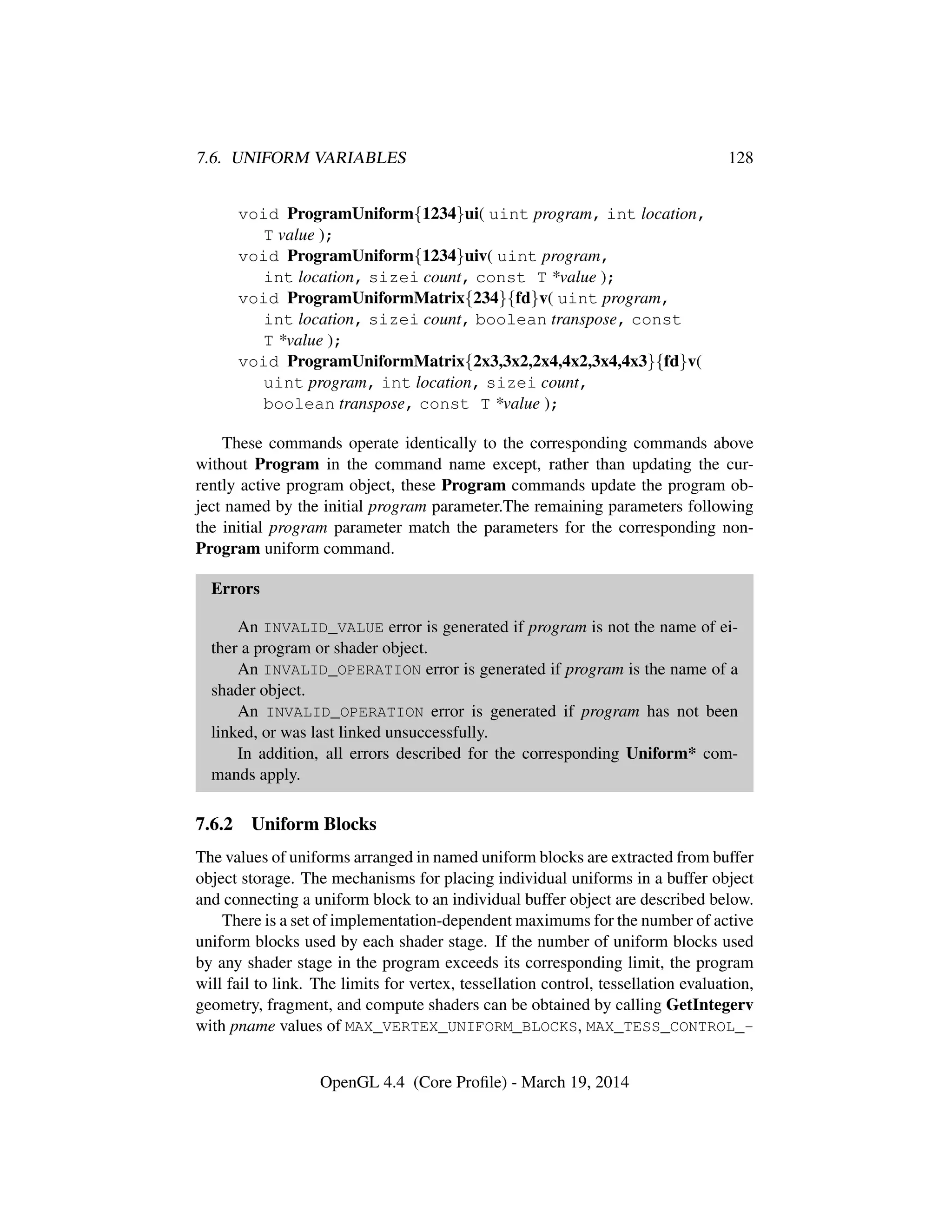 7.6. UNIFORM VARIABLES 128
void ProgramUniform{1234}ui( uint program, int location,
T value );
void ProgramUniform{1234}uiv( uint program,
int location, sizei count, const T *value );
void ProgramUniformMatrix{234}{fd}v( uint program,
int location, sizei count, boolean transpose, const
T *value );
void ProgramUniformMatrix{2x3,3x2,2x4,4x2,3x4,4x3}{fd}v(
uint program, int location, sizei count,
boolean transpose, const T *value );
These commands operate identically to the corresponding commands above
without Program in the command name except, rather than updating the cur-
rently active program object, these Program commands update the program ob-
ject named by the initial program parameter.The remaining parameters following
the initial program parameter match the parameters for the corresponding non-
Program uniform command.
Errors
An INVALID_VALUE error is generated if program is not the name of ei-
ther a program or shader object.
An INVALID_OPERATION error is generated if program is the name of a
shader object.
An INVALID_OPERATION error is generated if program has not been
linked, or was last linked unsuccessfully.
In addition, all errors described for the corresponding Uniform* com-
mands apply.
7.6.2 Uniform Blocks
The values of uniforms arranged in named uniform blocks are extracted from buffer
object storage. The mechanisms for placing individual uniforms in a buffer object
and connecting a uniform block to an individual buffer object are described below.
There is a set of implementation-dependent maximums for the number of active
uniform blocks used by each shader stage. If the number of uniform blocks used
by any shader stage in the program exceeds its corresponding limit, the program
will fail to link. The limits for vertex, tessellation control, tessellation evaluation,
geometry, fragment, and compute shaders can be obtained by calling GetIntegerv
with pname values of MAX_VERTEX_UNIFORM_BLOCKS, MAX_TESS_CONTROL_-
OpenGL 4.4 (Core Proﬁle) - March 19, 2014
 
