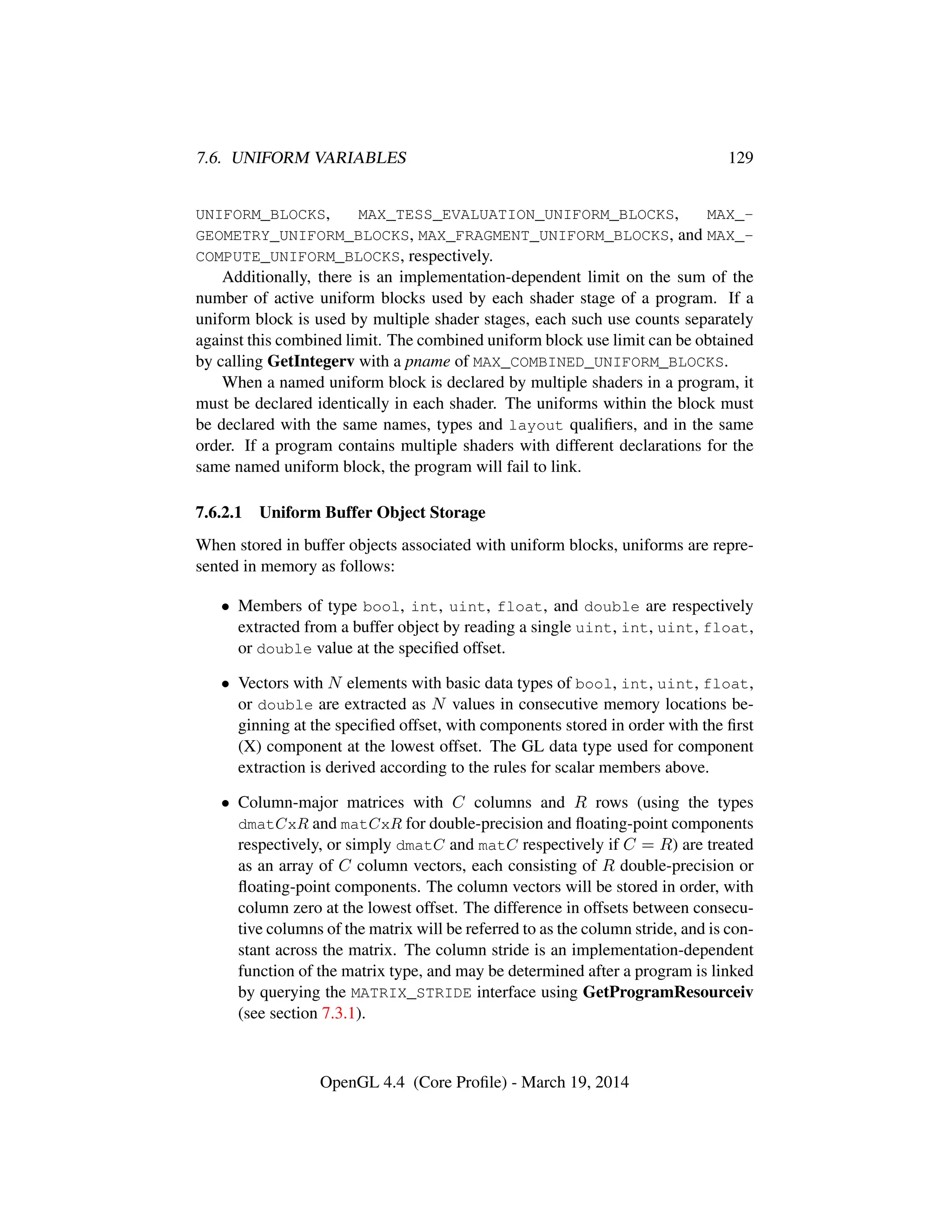 7.6. UNIFORM VARIABLES 129
UNIFORM_BLOCKS, MAX_TESS_EVALUATION_UNIFORM_BLOCKS, MAX_-
GEOMETRY_UNIFORM_BLOCKS, MAX_FRAGMENT_UNIFORM_BLOCKS, and MAX_-
COMPUTE_UNIFORM_BLOCKS, respectively.
Additionally, there is an implementation-dependent limit on the sum of the
number of active uniform blocks used by each shader stage of a program. If a
uniform block is used by multiple shader stages, each such use counts separately
against this combined limit. The combined uniform block use limit can be obtained
by calling GetIntegerv with a pname of MAX_COMBINED_UNIFORM_BLOCKS.
When a named uniform block is declared by multiple shaders in a program, it
must be declared identically in each shader. The uniforms within the block must
be declared with the same names, types and layout qualiﬁers, and in the same
order. If a program contains multiple shaders with different declarations for the
same named uniform block, the program will fail to link.
7.6.2.1 Uniform Buffer Object Storage
When stored in buffer objects associated with uniform blocks, uniforms are repre-
sented in memory as follows:
• Members of type bool, int, uint, float, and double are respectively
extracted from a buffer object by reading a single uint, int, uint, float,
or double value at the speciﬁed offset.
• Vectors with N elements with basic data types of bool, int, uint, float,
or double are extracted as N values in consecutive memory locations be-
ginning at the speciﬁed offset, with components stored in order with the ﬁrst
(X) component at the lowest offset. The GL data type used for component
extraction is derived according to the rules for scalar members above.
• Column-major matrices with C columns and R rows (using the types
dmatCxR and matCxR for double-precision and ﬂoating-point components
respectively, or simply dmatC and matC respectively if C = R) are treated
as an array of C column vectors, each consisting of R double-precision or
ﬂoating-point components. The column vectors will be stored in order, with
column zero at the lowest offset. The difference in offsets between consecu-
tive columns of the matrix will be referred to as the column stride, and is con-
stant across the matrix. The column stride is an implementation-dependent
function of the matrix type, and may be determined after a program is linked
by querying the MATRIX_STRIDE interface using GetProgramResourceiv
(see section 7.3.1).
OpenGL 4.4 (Core Proﬁle) - March 19, 2014
 