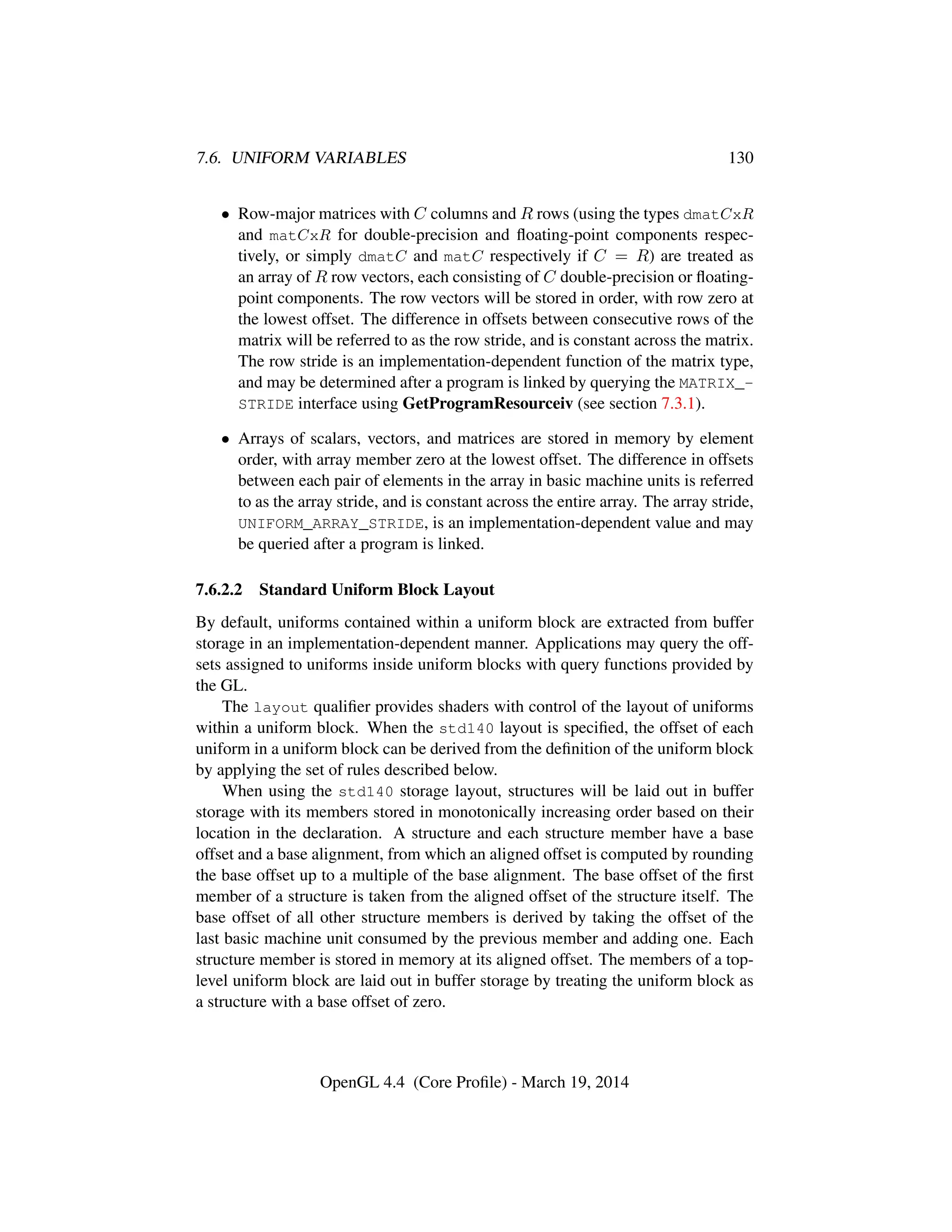 7.6. UNIFORM VARIABLES 130
• Row-major matrices with C columns and R rows (using the types dmatCxR
and matCxR for double-precision and ﬂoating-point components respec-
tively, or simply dmatC and matC respectively if C = R) are treated as
an array of R row vectors, each consisting of C double-precision or ﬂoating-
point components. The row vectors will be stored in order, with row zero at
the lowest offset. The difference in offsets between consecutive rows of the
matrix will be referred to as the row stride, and is constant across the matrix.
The row stride is an implementation-dependent function of the matrix type,
and may be determined after a program is linked by querying the MATRIX_-
STRIDE interface using GetProgramResourceiv (see section 7.3.1).
• Arrays of scalars, vectors, and matrices are stored in memory by element
order, with array member zero at the lowest offset. The difference in offsets
between each pair of elements in the array in basic machine units is referred
to as the array stride, and is constant across the entire array. The array stride,
UNIFORM_ARRAY_STRIDE, is an implementation-dependent value and may
be queried after a program is linked.
7.6.2.2 Standard Uniform Block Layout
By default, uniforms contained within a uniform block are extracted from buffer
storage in an implementation-dependent manner. Applications may query the off-
sets assigned to uniforms inside uniform blocks with query functions provided by
the GL.
The layout qualiﬁer provides shaders with control of the layout of uniforms
within a uniform block. When the std140 layout is speciﬁed, the offset of each
uniform in a uniform block can be derived from the deﬁnition of the uniform block
by applying the set of rules described below.
When using the std140 storage layout, structures will be laid out in buffer
storage with its members stored in monotonically increasing order based on their
location in the declaration. A structure and each structure member have a base
offset and a base alignment, from which an aligned offset is computed by rounding
the base offset up to a multiple of the base alignment. The base offset of the ﬁrst
member of a structure is taken from the aligned offset of the structure itself. The
base offset of all other structure members is derived by taking the offset of the
last basic machine unit consumed by the previous member and adding one. Each
structure member is stored in memory at its aligned offset. The members of a top-
level uniform block are laid out in buffer storage by treating the uniform block as
a structure with a base offset of zero.
OpenGL 4.4 (Core Proﬁle) - March 19, 2014
 
